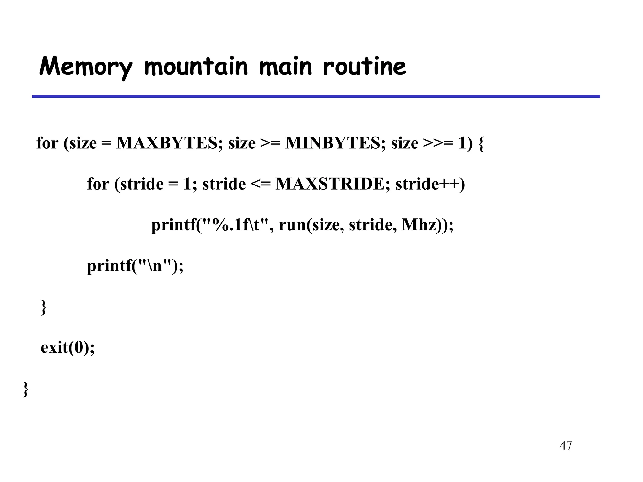 47
Memory mountain main routine
for (size = MAXBYTES; size >= MINBYTES; size >>= 1) {
for (stride = 1; stride <= MAXSTRIDE; stride++)
printf("%.1ft", run(size, stride, Mhz));
printf("n");
}
exit(0);
}
 