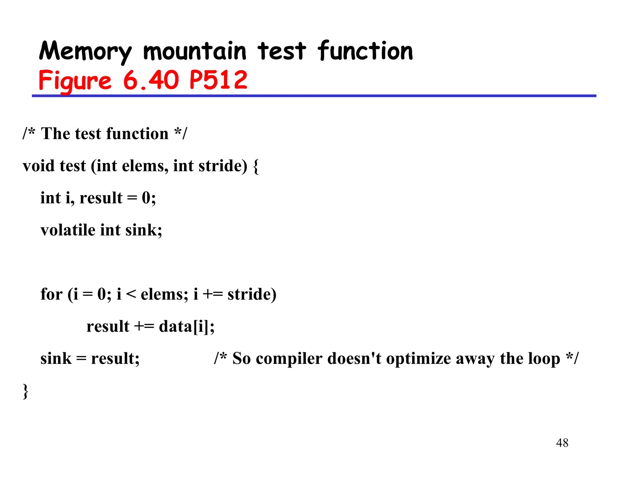 48
Memory mountain test function
Figure 6.40 P512
/* The test function */
void test (int elems, int stride) {
int i, result = 0;
volatile int sink;
for (i = 0; i < elems; i += stride)
result += data[i];
sink = result; /* So compiler doesn't optimize away the loop */
}
 