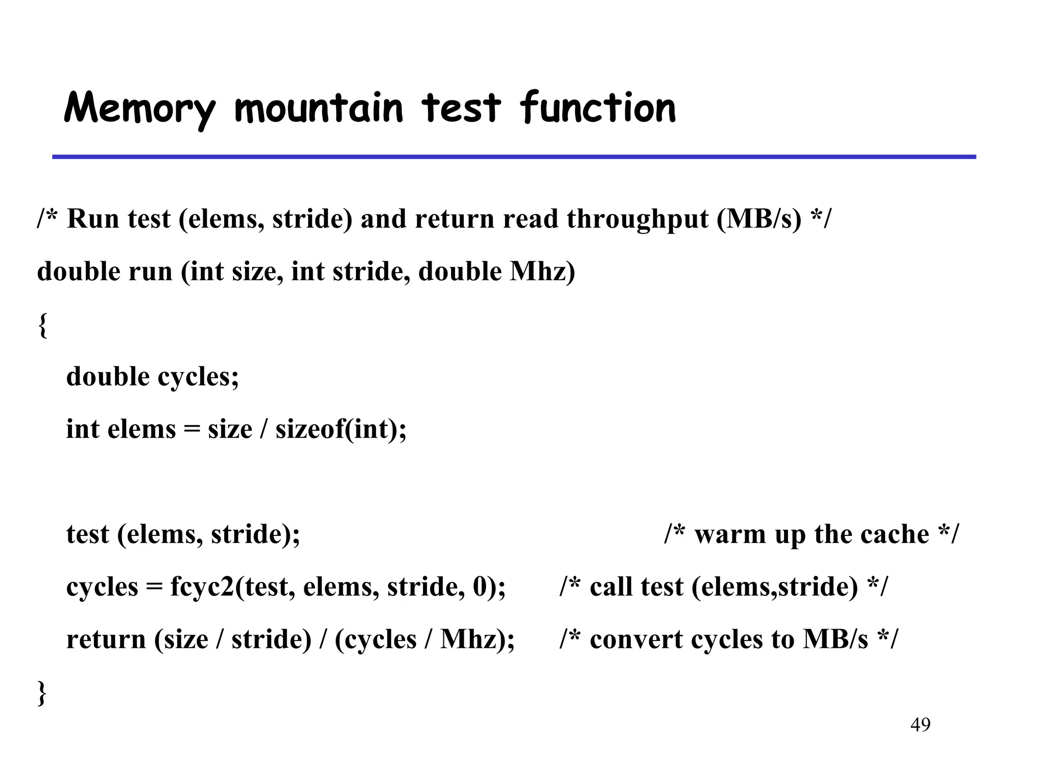 49
Memory mountain test function
/* Run test (elems, stride) and return read throughput (MB/s) */
double run (int size, int stride, double Mhz)
{
double cycles;
int elems = size / sizeof(int);
test (elems, stride); /* warm up the cache */
cycles = fcyc2(test, elems, stride, 0); /* call test (elems,stride) */
return (size / stride) / (cycles / Mhz); /* convert cycles to MB/s */
}
 
