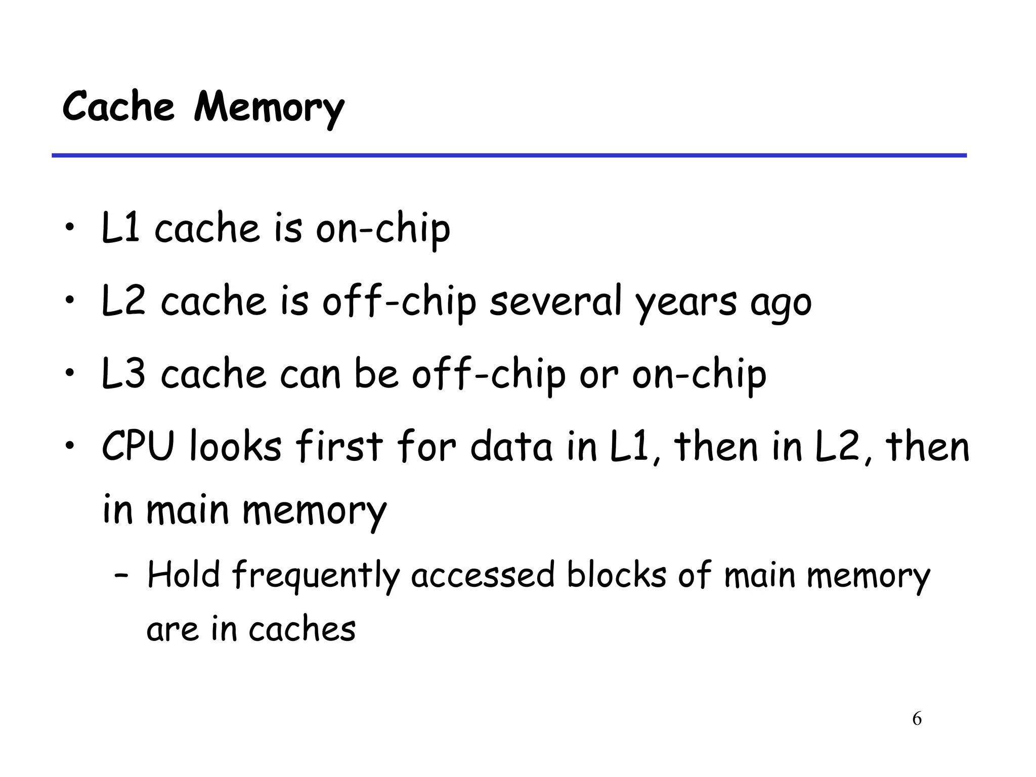 6
Cache Memory
• L1 cache is on-chip
• L2 cache is off-chip several years ago
• L3 cache can be off-chip or on-chip
• CPU looks first for data in L1, then in L2, then
in main memory
– Hold frequently accessed blocks of main memory
are in caches
 