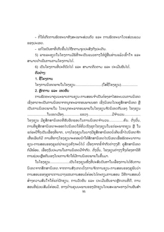 95
- ກໍ່ໃຫ້ເກີດການພັດທະນາທັງສະເພາະສ່ວນຕົວ ແລະ ການພັດທະນາໂດຍສ່ວນລວມ
ຂອງປະເທດ.
- ແກ້ໄຂບັນຫາທີ່ ເກີດຂຶ້ນໄດ້ຖືກຕາມຈຸດປະສົງກົງປະເດັນ.
5) ລາຍລະອຽດໃນໂຄງການມີພໍທີ່ ຈະເປັນແນວທາງໃຫ້ຜູ້ອື່ ນອ່ານແລ້ວເຂົ້າໃຈ ແລະ
ສາມາດດ ໍາເນີນການຕາມໂຄງການໄດ້.
6) ເປັນໂຄງການທີ່ ປະຕິບັດໄດ້ ແລະ ສາມາດຕິດຕາມ ແລະ ປະເມີນຜົນໄດ້.
ຕົວຢ່າງ:
1. ຊື່ໂຄງການ
ໂຄງການນິເທດພາຍໃນໂຮງຮຽນ.............................(ໃສ່ຊື່ໂຮງຮຽນ)..................
2. ຫຼັກການ ແລະ ເຫດຜົນ
ການພັດທະນາຄຸນນະພາບການຮຽນ-ການສອນຈ ໍາເປັນຕ້ອງອາໄສຂະບວນການນິເທດ
ເຊິ່ງອາດຈະເປັນການນິເທດຈາກບຸກຄະລາກອນພາຍນອກ ເຊິ່ງນິເທດໂດຍຄູສຶກສານິເທດ ຫຼື
ເປັນການນິເທດພາຍໃນ ໂດຍບຸກຄະລາກອນພາຍໃນໂຮງຮຽນຈ ັດນິເທດກັນເອງ ໂຮງຮຽນ
.....................ໃນເຂດເມືອງ.................ແຂວງ.........................ມີຈ ໍານວນ.................
ໂຮງຮຽນ ມີຄູສຶກສານິເທດທີ່ ຮັບຜິດຊອບໃນການນິເທດຈ ໍານວນ..............ຄົນ. ດັ່ງນັ້ນ,
ການທີ່ ຄູສຶກສານິເທດຈະອອກໄປນິເທດໃຫ້ທົ່ວເຖິງທຸກໂຮງຮຽນໃນແຕ່ລະພາກຮຽນ ຫຼື ໃນ
ແຕ່ລະປີຈຶ່ງເປັນເລື່ ອງທີ່ ຍາກ, ບາງໂຮງຮຽນໃນບາງປີຄູສຶກສານິເທດບໍ່ເຄີຍເຂົ້າໄປນິເທດຈ ັກ
ເທື່ ອເລີຍກໍມີ ການທີ່ ທາງໂຮງຮຽນຈະຄອຍຖ້າໃຫ້ສຶກສານິເທດໄປນິເທດເພື່ ອພັດທະນາການ
ຮຽນ-ການສອນຂອງຄູແຕ່ຝ່າຍດຽວຄົງຈະບໍ່ໄດ້ ເນື່ອງຈາກຂໍ້ຈ ໍາກັດຕ່າງໆຄື: ຄູສຶກສານິເທດ
ກໍມີໜ້ອຍ, ເລື່ອງງ ົບປະມານໃນການນິເທດມີຈ ໍາກັດ. ດັ່ງນັ້ນ, ໂຮງຮຽນຕ່າງໆຈຶ່ງຕ້ອງຫາວິທີ
ການຊ່ວຍເຫຼືອຕົນເອງໂດຍການຈ ັດໃຫ້ມີການນິເທດພາຍໃນຂຶ້ນມາ.
ໃນໂຮງຮຽນ.....................ເປັນໂຮງຮຽນໜຶ່ ງທີ່ ປະສົບບັນຫາໃນເລື່ ອງການໄດ້ຮັບການ
ນິເທດຈາກສຶກສານິເທດ.ຈາກການສັງເກດເບິ່ ງການຈ ັດການຮຽນ-ການສອນຂອງຄູພົບວ່າ
ການສອນຂອງຄູຂາດການວາງແຜນການສອນບໍ່ຄ່ອຍໄດ້ກະກຽມການສອນ ວິທີການສອນບໍ່
ສ້າງຄວາມສົນໃຈໃຫ້ແກ່ນັກຮຽນ, ການວັດຜົນ ແລະ ປະເມີນຜົນຂາດຫຼັັກເກນທີ່ ດີ, ການ
ສອນທີ່ ຊ່ວຍເສີມບໍ່ຄ່ອຍມີ, ທາງດ້ານຄຸນນະພາບຂອງນັກຮຽນໂດຍສະເພາະທາງດ້ານຜົນສ ໍາ
ສ.ວ.ສ
ສະຫງວນລິຂະສິດ
 
