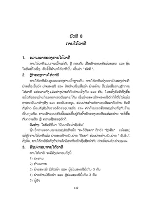 112
ບບົດທີ 8
ການໂຕ້ວາທີ
1. ຄວາມໝາຍຂອງການໂຕ້ວາທີ
ການໂຕ້ວາທີແມ່ນການເວົ້າແກ້ກັນ ຫຼື ຕອບກັນ ເພື່ ອເອົາຊະນະກັນດ້ວຍເຫດ ແລະ ຜົນ
ໃນຫົວຂໍ້ໃດໜຶ່ ງ. ຫົວຂໍ້ທີ່ ນ ໍາມາໂຕ້ວາທີນັ້ນ ເອີ້ນວ່າ " sŒpq ".
2. ຫຼັກຂອງການໂຕ້ວາທີ
ການໂຕ້ວາທີເປັນຮູບແບບຂອງການເວົ້າຫຼາຍຄົນ. ການໂຕ້ວາທີແບ່ງອອກເປັນສອງຝ່າຍຄື:
ຝ່າຍໜຶ່ ງເອີ້ນວ່າ ຝ່າຍສະເໜີ ແລະ ອີກຝ່າຍໜຶ່ ງເອີ້ນວ່າ ຝ່າຍຄ້ານ ນີ້ແມ່ນເອີ້ນຕາມຫຼັກການ
ໂຕ້ວາທີ ແຕ່ຄວາມຈິງແລ້ວຕ່າງຝ່າຍກໍຄັດຄ້ານເຊິ່ ງກັນ ແລະ ກັນ, ໂດຍຕັ້ງຍັດຕິໜຶ່ ງຂຶ້ນ
ແລ້ວທັງສອງຝ່າຍກໍຊອກຫາເຫດຜົນມາແກ້ກັນ ເຊິ່ງຝ່າຍສະເໜີຈະສະເໜີຍັດຕິທີ່ ຕັ້ງໄວ້ແລ້ວ
ຫາເຫດຜົນມາອ້າງອີງ ແລະ ສະໜັບສະໜູນ, ສ່ວນຝ່າຍຄ້ານກໍຫາເຫດຜົນມາຄັດຄ້ານ ຍັດຕິ
ດັ່ງກ່າວ ພ້ອມທັງຢັ້ງຢືນແນວຄິດຂອງຝ່າຍຕົນ ແລະ ຄັດຄ້ານແນວຄິດຂອງຝ່າຍກົງກັນຂ້າມ
ເຊັ່ ນດຽວກັນ. ການເອົາຊະນະກັນນັ້ນແມ່ນຂຶ້ນຢູ່ກັບນ ໍ້າໜັກຂອງເຫດຜົນແຕ່ລະຝ່າຍ ຈະບໍ່ຂຶ້ນ
ກັບຄວາມຜິດ ຫຼື ຄວາມຖືກຂອງຍັດຕິ.
ຕົວຢ່າງ: ໃນຍັດຕິທີ່ ວ່າ "ປັນຍາດີກວ່າຊັບສິນ"
ຖ້າເວົ້າຕາມຄວາມໝາຍຂອງຍັດຕິແລ້ວ "ສະຕິປັນຍາ" ດີກວ່າ "ຊັບສິນ" ແນ່ນອນ;
ແຕ່ຫຼັກການໂຕ້ວາທີແລ້ວ ຝ່າຍສະເໜີຈະເປັນຝ່າຍ "ປັນຍາ" ສ່ວນຝ່າຍຄ້ານເປັນຝ່າຍ " ຊັບສິນ".
ດັ່ງນັ້ນ, ການໂຕ້ວາທີຕົວຈິງຖ້າຝ່າຍໃດມີເຫດຜົນໜ້າເຊື່ອຖືກວ່າກັນ ຝ່າຍນັ້ນຈະເປັນຝ່າຍຊະນະ.
3. ອົງປະກອບການໂຕ້ວາທີ
ການໂຕ້ວາທີ ຈະມີອົງປະກອບດັ່ງນີ້:
1) ປະທານ
2) ກ ໍາມະການ
3) ຝ່າຍສະເໜີ ມີຫົວໜ້າ ແລະ ຜູ້ຮ່ວມສະເໜີບໍ່ເກີນ 3 ຄົນ
4) ຝ່າຍຄ້ານມີຫົວໜ້າ ແລະ ຜູ້ຮ່ວມສະເໜີບໍ່ເກີນ 3 ຄົນ
5) ຜູ້ຟັງ
 