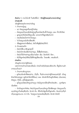 120
ຕຕົວຢ່າງ 1: ການໂຕ້ວາທີ ໃນຍັດຕິທີ່ ວ່າ: "ເເປັນຜູ້ປົກຄອງລ ໍາບາກກວ່າເປັນຄູ"
ຝຝ່າຍສະເໜີ:
ເປັນຜູ້ປົກຄອງລ ໍາບາກກວ່າເປັນຄູ
1. ດ້ານການລ້ຽງດູ
- ແມ່ ຕ້ອງດູແລລູກຕັ້ງແຕ່ຢູ່ໃນທ້ອງ.
- ຕ້ອງດູແລເບິ່ງແຍງອົບຮົມລ້ຽງດູຕັ້ງແຕ່ນ້ອຍຈ ົນເຂົ້າໂຮງຮຽນ ແລະ ຕໍ່ໄປຈ ົນໃຫຍ່.
- ລູກຮຽນບໍ່ເກັ່ງຕ້ອງໃຫ້ຮຽນເພີ່ ມ ເພາະຢາກໃຫ້ລູກເສັງຜ່ານໄດ້.
- ຕອນຍັງນ້ອຍບໍ່ຢາກໄປໂຮງຮຽນ.
- ໄປໂຮງຮຽນແລ້ວຕິດເພື່ ອນອີກ.
- ເຊື່ອຄູຫຼາຍກວ່າເຊື່ອພໍ່ ແມ່, ອັນໃດທີ່ ຄູສັ່ງຕ້ອງໃຫ້ໄດ້.
2. ດ້ານເສດຖະກິດ
- ຕ້ອງໄດ້ສົ່ງ-ມາຮັບລູກທຸກມື້.
- ຕ້ອງໄດ້ຫາເງິນເພື່ ອຈ່າຍຄ່າຮຽນ, ຊື້ເສື້ອຜ້າອາພອນ...
- ຕ້ອງໄດ້ໃຊ້ຈ່າຍຄ່າຮຽນເພີ່ ມບາງວິຊາ ເຊັ່ ນ: ວິຊາດົນຕີ, ກິລາ...
- ຍັງໃຫ້ລູກຕ້ອງມີເຄື່ອງໃຊ້ຄືກັບໝູ່ເພື່ ອນເຊັ່ ນ: ໂທລະສັບ, ຄອມພິວເຕີ...
ຝ່າຍຄ້ານ:
ເປັນຄູລ ໍາບາກກວ່າຜູ້ປົກຄອງ
ນອກຈາກຈະຄ້ານຝ່າຍສະເໜີແລ້ວ ຝ່າຍຄ້ານຍັງຕ້ອງສະເໜີປະເດັນ ທີ່ ຄູມີຄວາມລ ໍາ
ບາກແນວໃດແດ່?
1. ດ້ານການເຮັດວຽກງານ
- ຄູຕ້້ອງເຮັດໜ້າທີ່ ສອງຢ່າງ. ດັ່ງນັ້ນ, ຈຶ່ງລ ໍາບາກກວ່າຜູ້ປົກຄອງແທ້ໆຄື: ເປັນຄູ
ຄົນທ ໍາອິດຂອງລູກ (ຄູຄົນທ ໍາອິດກໍຄືພໍ່ ແມ່) ແລະ ເຮັດໜ້າທີ່ ເປັນຄູຄົນທີສອງ (ພໍ່ ແມ່ຂອງ
ນັກຮຽນ). ດັ່ງນັ້ນ, ຄູຈຶ່ງມີລູກຫຼາຍຄົນ.
- ຄູບໍ່ພຽງແຕ່ສອນນັກຮຽນຢ່າງດຽວ ຍັງມີວຽກງານອື່ນໆທີ່ ຈະຕ້ອງເຮັດ... ວຽກກໍຫຼາຍ
ເງິນໜ້ອຍ.
- ຖ້າເປັນຄູປະຈ ໍາຫ້ອງ ຕ້ອງໄດ້ດູແລເບິ່ ງແຍງນັກຮຽນໃຫ້ເໝືອນລູກ ຕ້ອງດູແລເບິ່ ງ
ແຍງນັກຮຽນໃນຫ້ອງໜຶ່ ງເປັນ 30-40 ຄົນ. ຄືກັນກັບມີລູກຕື່ມຕັ້ງຫຼາຍຄົນ, ພໍ່ ແມ່ຢ່າງເກັ່ງກໍ
ເບິ່ງແຍງລູກປະມານ 4-5 ຄົນ. ໂຮງຮຽນບາງບ່ອນຫ້ອງໜຶ່ ງເປັນ 50-60 ຄົນກໍມີ.
 