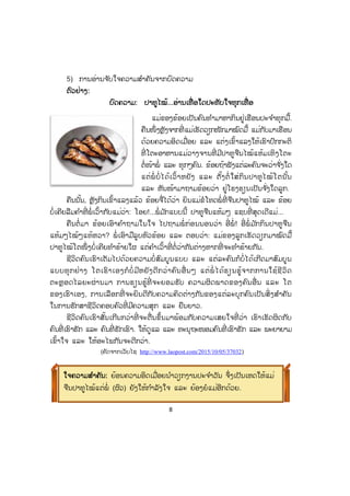 8
5) ການອ່ານຈ ັບໃຈຄວາມສ ໍາຄັນຈາກບົດຄວາມ
ຕຕົວຢ່າງ:
ບົດຄວາມ: ປາທູໄໝ້...ອ່ານເທື່ ອໃດປະທັບໃຈທຸກເທື່ ອ
ແມ່ຂອງຂ້ອຍເປັນຄົນທ ໍາມາຫາກິນຢູ່ເຮືອນປະຈ ໍາທຸກມື້.
ຄືນໜຶ່ ງຫຼັງຈາກທີ່ ແມ່ເຮັດວຽກໜັກມາໝົດມື້ ແມ່ກັບມາເຮືອນ
ດ້ວຍຄວາມອິດເມື່ອຍ ແລະ ແຕ່ງເຂົ້າແລງໃຫ້ເຮົາປົກກະຕິ
ທີ່ ໂຕະອາຫານແມ່ວາງຈານທີ່ ມີປາທູຈືນໄໝ້ແຫ້ມເທິງໂຕະ
ຕໍ່ໜ້າພໍ່ ແລະ ທຸກໆຄົນ. ຂ້ອຍຖ້າຟັງແຕ່ລະຄົນຈະວ່າຈ ັ່ງໃດ
ແຕ່ພໍ່ໍບໍ່ ໄດ້ເວົ້າຫຍັງ ແລະ ຕັ້ງຕໍ່ ໃສ່ກິນປາທູໄໝ້ໂຕນັ້ນ
ແລະ ຫັນໜ້າມາຖາມຂ້ອຍວ່າ ຢູ່ໂຮງຮຽນເປັນຈ ັ່ງໃດລູກ.
ຄືນນັ້ນ, ຫຼັງກິນເຂົ້າແລງແລ້ວ ຂ້ອຍຈື່ໄດ້ວ່າ ຍິນແມ່ຂໍໂທດພໍ່ ທີ່ ຈືນປາທູໄໝ້ ແລະ ຂ້ອຍ
ບໍ່ເຄີຍລືມຄ ໍາທີ່ ພໍ່ ເວົ້າກັບແມ່ວ່າ: ໂອຍ!...ພໍ່ ມ ັກແບບນີ້ ປາທູຈືນແຫ້ມໆ ແຊບທີ່ ສຸດເດີແມ່...
ຄືນຕໍ່ ມາ ຂ້ອຍເອົາຄ ໍາຖາມໃນໃຈ ໄປຖາມພໍ່ ກ່ອນນອນວ່າ ອີ່ ພໍ່ ! ອີ່ ພໍ່ ມ ັກກິນປາທູຈືນ
ແຫ້ມໆໄໝ້ໆແທ້ຫວາ? ພໍ່ ເອົາມືລູບຫົວຂ້ອຍ ແລະ ຕອບວ່າ: ແມ່ຂອງລູກເຮັດວຽກມາໝົດມື້
ປາທູໄໝ້ໂຕໜຶ່ ງບໍ່ເຄີຍທ ໍາຮ້າຍໃຜ ແຕ່ຄ ໍາເວົ້າທີ່ ຕໍ່ວ່າກັນຕ່າງຫາກທີ່ ຈະທ ໍາຮ້າຍກັນ.
ຊີວິດຄົນເຮົາເຕັມໄປດ້ວຍຄວາມບໍ່ ສົມບູນແບບ ແລະ ແຕ່ລະຄົນກໍບໍ່ໄດ້ເກີດມາສົມບູນ
ແບບທຸກຢ່າງ ໂຕເຮົາເອງກໍບໍ່ ມີຫຍັງດີກວ່າຄົນອື່ ນໆ ແຕ່ພໍ່ ໄດ້ຮຽນຮູ້ຈາກການໃຊ້ຊີວິດ
ຕະຫຼອດໄລຍະຜ່ານມາ ການຮຽນຮູ້ທີ່ ຈະຍອມຮັບ ຄວາມຜິດພາດຂອງຄົນອື່ ນ ແລະ ໂຕ
ຂອງເຮົາເອງ, ການເລືອກທີ່ ຈະຍິນດີກັບຄວາມຄິດຕ່າງກັນຂອງແຕ່ລະບຸກຄົນເປັນສິ່ ງສ ໍາຄັນ
ໃນການຮັກສາຊີວິດຄອບຄົວທີ່ ມີຄວາມສຸກ ແລະ ຍືນຍາວ.
ຊີວິດຄົນເຮົາສັ້ນເກີນກວ່າທີ່ ຈະຕື່ນຂຶ້ນມາພ້ອມກັບຄວາມເສຍໃຈທີ່ ວ່າ ເຮົາເຮັດຜິດກັບ
ຄົນທີ່ ເຮົາຮັກ ແລະ ຄົນທີ່ ຮັກເຮົາ. ໃຫ້ດູແລ ແລະ ທະນຸຖະໜອມຄົນທີ່ ເຮົາຮັກ ແລະ ພະຍາຍາມ
ເຂົ້າໃຈ ແລະ ໃຫ້ອະໄພກັນຈະດີກວ່າ.
(ຄັດຈາກເວັບໄຊ http://www.laopost.com/2015/10/05/370321)
ໃຈຄວາມສສ ໍາຄັນ: ຍ້ອນຄວາມອິດເມື່ອຍນ ໍາວຽກງານປະຈ ໍາວັນ ຈຶ່ງເປັນເຫດໃຫ້ແມ່
ຈືນປາທູໄໝ້ແຕ່ພໍ່ (ຜົວ) ຍັງໃຫ້ກ ໍາລັງໃຈ ແລະ ຍ້ອງຍໍແມ່ອີກດ້ວຍ.
 