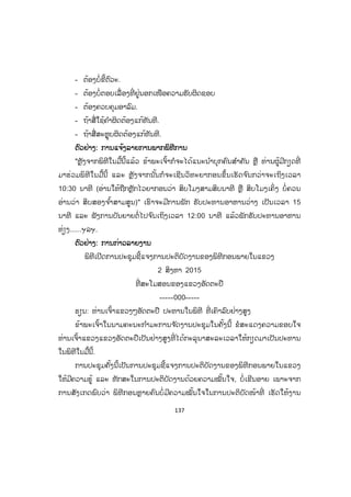 137
- ຕ້ອງບໍ່ຂີ້ຕົວະ.
- ຕ້ອງບໍ່ຕອບເລື່ ອງທີ່ ຢູ່ນອກເໜືອຄວາມຮັບຜິດຊອບ
- ຕ້ອງຄວບຄຸມອາລົມ.
- ຖ້າສື່ໃຊ້ຄ ໍາຜິດຕ້ອງແກ້ທັນທີ.
- ຖ້າສື່ສະຫຼຸບຜິດຕ້ອງແກ້ທັນທີ.
ຕົວຢ່າງ: ການແຈ້ງລາຍການພາກພິທີການ
"ຫຼັງຈາກພິທີໃນມື້ນີ້ແລ້ວ ຂ້າພະເຈົ້າກໍຈະໄດ້ແນະນ ໍາບຸກຄົນສ ໍາຄັນ ຫຼື ທ່ານຜູ້ມີກຽດທີ່
ມາຮ່ວມພິທີໃນມື້ນີ້ ແລະ ຫຼັງຈາກນັ້ນກໍຈະເຊີນວິທະຍາກອນຂຶ້ນເຮັດຈ ົນກວ່າຈະເຖິງເວລາ
10:30 ນາທີ (ອ່ານໃຫ້ຖືກຫຼັກໄວຍາກອນວ່າ ສິບໂມງສາມສິບນາທີ ຫຼື ສິບໂມງເຄິ່ງ ບໍ່ຄວນ
ອ່ານວ່າ ສິບສອງຈ ໍ້າສາມສູນ)" ເຮົາຈະມີການພັກ ຮັບປະທານອາຫານວ່າງ ເປັນເວລາ 15
ນາທີ ແລະ ຟັງການບັນຍາຍຕໍ່ໄປຈ ົນເຖິງເວລາ 12:00 ນາທີ ແລ້ວພັກຮັບປະທານອາຫານ
ທ່ຽງ......ຯລຯ.
ຕົວຢ່າງ: ການກ່າວລາຍງານ
ພິທີເປີດການປະຊຸມຊີ້ແຈງການປະຕິບັດງານຂອງພິທີກອນພາຍໃນແຂວງ
2 ສິງຫາ 2015
ທີ່ ສະໂມສອນຂອງແຂວງອັດຕະປື
-----000-----
ຮຽນ: ທ່ານເຈົ້າແຂວງໆອັດຕະປື ປະທານໃນພິທີ ທີ່ ເຄົາລົບຢ່າງສູງ
ຂ້າພະເຈົ້າໃນນາມຄະນະກ ໍາມະການຈ ັດງານປະຊຸມໃນຄັ້ງນີ້ ຂໍສະແດງຄວາມຂອບໃຈ
ທ່ານເຈົ້າແຂວງແຂວງອັດຕະປືເປັນຢ່າງສູງທີ່ ໄດ້ກະລຸນາສະລະເວລາໃຫ້ກຽດມາເປັນປະທານ
ໃນພິທີໃນມື້ນີ້.
ການປະຊຸມຄັ້ງນີ້ເປັນການປະຊຸມຊີ້ແຈງການປະຕິບັດງານຂອງພິທີກອນພາຍໃນແຂວງ
ໃຫ້ມີຄວາມຮູ້ ແລະ ທັກສະໃນການປະຕິບັດງານດ້ວຍຄວາມໝັ້ນໃຈ, ບໍ່ເຂີນອາຍ ເພາະຈາກ
ການສັງເກດພົບວ່າ ພິທີກອນຫຼາຍຄົນບໍ່ມີຄວາມໝັ້ນໃຈໃນການປະຕິບັດໜ້າທີ່ ເຮັດໃຫ້ງານ
ສ.ວ.ສ
ສະຫງວນລິຂະສິດ
 