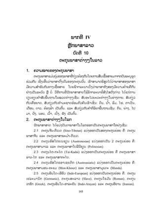 143
ພພາກທີ IV
ຫຼັກພາສາລາວ
ບົດທີ 10
ຕະກຸນພາສາຕ່າງໆໃນລາວ
1. ຄວາມໝາຍຂອງຕະກຸນພາສາ
ຕະກຸນພາສາແມ່ນກຸ່ມຂອງພາສາທີ່ ກ່ຽວຂ້ອງກັນໂດຍການສືບເຊື້ອສາຍມາຈາກບັນພະບຸລຸດ
ຮ່ວມກັນ ເຊິ່ງເອີ້ນວ່າພາສາດັ້ງເດີມຂອງຕະກຸນນັ້ນ. ເຮົາສາມາດພິສູດໄດ້ວ່າພາສາສອງພາສາ
ມີຄວາມສ ໍາພັນກັນທາງເຊື້ອສາຍ ໂດຍພິຈາລະນາເບິ່ງວ່າພາສາທັງສອງມີຄວາມຄ້າຍຄືກັນ
ຢ່າງເປັນລະບົບ ຫຼື ບໍ່. ວິທີການທີ່ ນັກພາສາສາດໃຊ້ພິຈາລະນາຂໍ້ສົງໄສດັ່ງກ່າວ ໄດ້ແກ່ການ
ປຽບທຽບຄ ໍາສັບພື້ນຖານໃນໝວດຕ່າງໆເຊັ່ ນ: ສັບອະໄວຍະວະຕ່າງໆໃນຮ່າງກາຍ, ສັບກ່ຽວ
ກັບເຄືອຍາດ, ສັບກ່ຽວກັບທ ໍາມະຊາດອ້ອມຕົວຄົນເຮົາເຊັ່ ນ: ດິນ, ນ ໍ້າ, ລົມ, ໄຟ, ຕາເວັນ,
ເດືອນ, ດາວ, ທ້ອງຟ້າ ເປັນຕົ້ນ. ແລະ ສັບກ່ຽວກັບຄ ໍາກິລິຍາພື້ນຖານເຊັ່ ນ: ກິນ, ຍ່າງ, ໄປ
ມາ, ນັ່ງ, ນອນ, ເວົ້າ, ເບິ່ງ, ຟັງ ເປັນຕົ້ນ.
2. ຕະກຸນພາສາຕ່າງໆໃນໂລກ
ນັກພາສາສາດ ໄດ້ແບ່ງບັນດາພາສາໃນໂລກອອກເປັນຕະກຸນພາສາໃຫຍ່ໆເຊັ່ ນ:
2.1 ຕະກຸນຈີນ-ຕີເບດ (Sino-Tibetan) ແບ່ງອອກເປັນສອງຕະກຸນຍ່ອຍ ຄື: ຕະກຸນ
ພາສາຈີນ ແລະ ຕະກຸນພາສາພະມ້າ-ຕີເບດ.
2.2 ຕະກຸນອົສໂຕຣເນຊຽນ (Austronesian) ແບ່ງອອກເປັນ 2 ຕະກຸນຍ່ອຍ ຄື:
ຕະກຸນພາສາມາເລ ແລະ ຕະກຸນພາສາໂປລີນີຊຽນ (Polinesian).
2.3 ຕະກຸນໄຕ-ກະໄດ (Tai-Kadai) ແບ່ງອອກເປັນຕະກຸນຍ່ອຍ ຄື ຕະກຸນພາສາ
ລາວ-ໄຕ ແລະ ຕະກຸນພາສາກະໄດ.
2.4 ຕະກຸນອົສໂຕຣອາເຊຍຕິກ (Austroasiatic) ແບ່ງອອກເປັນຕະກຸນຍ່ອຍ ຄື:
ຕະກຸນພາສາມອນ-ຂະແມ (Mon-Khmer) ແລະ ຕະກຸນພາສາມຸນດະ (Munda).
2.5 ຕະກຸນອິນໂດ-ເອີຣົບ (Indo-European) ແບ່ງອອກເປັນຕະກຸນຍ່ອຍ ຄື: ຕະກຸນ
ເຢລະມານິກ (Germanic), ຕະກຸນສະລາວ (Slave), ຕະກຸນໂຣມ ັນ (Roman), ຕະກຸນ
ເກຣັກ (Greek), ຕະກຸນອິນໂດ-ອາລະຍັນ (Indo-Arayan) ແລະ ຕະກຸນອີຣານ (Iranian).
ສ.ວ.ສ
ສະຫງວນລິຂະສິດ
 