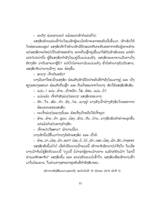11
- ລະວັງ! ຊ່ວຍລາວແດ່! ແລ້ວພວກເຂົາກໍແລ່ນຕໍ່ໄປ.
ແສງສິດຟ້າວແລ່ນເຂົ້າໄປໂຊມເອົາຜູ້ລະເມີດກົດຈະລາຈອນຄົນນັ້ນຂຶ້ນມາ, ເຂົາເຮັດໃຫ້
ໂຕອ່ອນແອະແຫຼະ! ແສງສິດຕົກໃຈຟ້າວເອົາມືປົດໝວກກັນກະທົບອອກຈາກຫົວຜູ້ເຄາະຮ້າຍ
ແຕ່ແສງສິດຈະຕ້ອງໄດ້ປິ່ ນໜ້າອອກຂ້າງ ເພາະກິ່ນເຫຼົ້າພຸ່ງຂຶ້ນມາໃສ່ດັງເຂົາໝົດແຮງ ແຕ່ໜ້າ
ແປກໄປກວ່ານັ້ນ ຜູ້ທີ່ ແສງສິດກ ໍາລັງໂຊມຢູ່ນັ້ນແມ່ນແມ່ຍິງ, ແສງສິດພະຍາຍາມມືນຕາເບິ່ ງ
ຄັກໆອີກ ວ່າຕົນລາຍຕາຫຼືບໍ່ ? ແຕ່ບໍ່ ໄດ້ລາຍຕາມ ັນແມ່ນແທ້ໆ ຊ ໍ້າບໍ່ ໜ ໍານາງຍັງເປັນສາວ,
ແສງສິດຈ ັບບ່ານາງເຍົ່ າໆ ແລະ ຮ້ອງຂຶ້ນ.
- ສາວໆ! ເຈົ້າເປັນຫຍັງ?
ນາງມືນຕາໃຫຍ່ເບິ່ງແສງສິດ ພ້ອມທັງເອົາມືປັດປ່າຍຄົນທີ່ ກ ໍາລັງໂຊມນາງຢູ່ ແລະ ເປັ່ງ
ສຽງແຫບໆອອກມາ ພ້ອມກັບກິ່ນເຫຼົ້າ ແລະ ກິ່ນນ ໍ້າຫອມຈາກໂຕນາງ ເຮັດໃຫ້ແສງສິດສັບສົນ.
- ແມ່ນ...! ແມ່ນ...ອ້າຍ...ເປົ່ າຫວີດ...ໃສ່...ຂ້ອຍ...ແມ່ນ...ບໍ່?
- ແມ່ນແລ້ວ ເຈົ້າກ ໍາລັງລ່ວງໄຟແດງ! ແສງສິດຕອບນາງ.
- ຕົກ...ໃຈ...ໝົດ...ກ ໍາ...ລັງ...ໄຟ...ແດງຢູ່! ນາງທັງເວົ້າຊ້າໆທັງຟຶດໂຕອອກຈາກ
ອ້ອມແຂນຂອງແສງສິດ.
- ກະເຈົ້າລ່ວງໄຟແດງນັ້ນລະ ຂ້ອຍຈຶ່ງເປົ່ າຫວີດໃຫ້ເຈົ້າຢຸດ!
- ອ້າຍ...ອ້າຍ...ຕ ໍາ...ຫຼວດ...ນ້ອງ...ຟ້າວ...ກັບ...ບ້ານ...ນາງຟຶດຟັດທ ໍາທ່າຈະລຸກຂຶ້ນ
ແຕ່ແລ້ວກໍເຊໄປທາງຂ້າງອີກ.
- ເຈົ້າຈະໄປໃສສາວ? ເມົາປານນີ້ນ່າ.
ນາງເອົານິ້ວມືຂຶ້ນມາໄກວໆຕໍ່ໜ້າແສງສິດ ແລະ ເວົ້າຕໍ່.
- ອ້າຍ...ວ່າ...ນ້ອງ...ເມົາ...ຫວາ? ນ້ອງ...ບໍ່...ໄດ້...ເມົາ...ດອກ...ນ້ອງ...ເມົາ...ຮັກ...ຕ່າງຫາກ!
ແສງສິດອົດຍິ້ມບໍ່ໄດ້ ເມື່ອໄດ້ຍິນນາງເວົ້າແນວນີ້ ເຂົາຈະຈ ັບຜິດນາງໄດ້ຈ ັ່ງໃດ ໃນເມື່ອ
ນາງເມົາຈ ົນບໍ່ຮູ້ສຶກຕົວແບບນີ້ "ດຽວນີ້ ບໍ່ ວ່າແຕ່ຜູ້ຊາຍເມົາເທາະ ແມ່ຍິງກໍຍັງເມົາ! ໂລກນີ້
ຊ່າງມະຫັດສະຈ ັນ!" ແສງສິດຍິ້ມ ແລະ ແກວ່ງຫົວແບບບໍ່ເຂົ້າໃຈ. ແສງສິດເຟືອເອົານາງເຂົ້າ
ມາໃນປ້ອມຍາມ ໃນທ່າມກາງສາຍຕາທຸກຄົນທີ່ ກ ໍາລັງສັນຈອນ.
(ຄັດຈາກໜັງສືພິມຄວາມສະຫງ ົບ ສະບັບວັນທີ 18 ມ ັງກອນ 2016 ໜ້າທີ 5)
ສ.ວ.ສ
ສະຫງວນລິຂະສິດ
 
