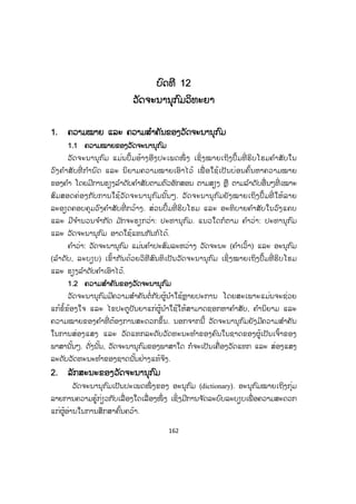 162
ບບົດທີ 12
ວັດຈະນານຸກ ົມວິທະຍາ
1. ຄວາມໝາຍ ແລະ ຄວາມສ ໍາຄັນຂອງວັດຈະນານຸກ ົມ
1.1 ຄວາມໝາຍຂອງວັດຈະນານຸກົມ
ວັດຈະນານຸກົມ ແມ່ນປຶ້ມອ້າງອີງປະເພດໜຶ່ ງ ເຊິ່ ງໝາຍເຖິງປຶ້ມທີ່ ຮິບໂຮມຄ ໍາສັບໃນ
ວົງຄ ໍາສັບທີ່ ກ ໍານົດ ແລະ ນິຍາມຄວາມໝາຍເອົາໄວ້ ເພື່ ອໃຊ້ເປັນບ່ອນຄົ້ນຫາຄວາມໝາຍ
ຂອງຄ ໍາ ໂດຍມີການຮຽງລ ໍາດັບຄ ໍາສັບຕາມຕົວອັກສອນ ຕາມສຽງ ຫຼື ຕາມລ ໍາດັບອື່ນໆທີ່ ເໝາະ
ສົມສອດຄ່ອງກັບການໃຊ້ວັດຈະນານຸກົມນັ້ນໆ. ວັດຈະນານຸກົມຍັງໝາຍເຖິງປຶ້ມທີ່ ໃຫ້ລາຍ
ລະອຽດຄອບຄຸມວົງຄ ໍາສັບທີ່ ກວ້າງ. ສ່ວນປຶ້ມທີ່ ຮິບໂຮມ ແລະ ອະທິບາຍຄ ໍາສັບໃນວົງແຄບ
ແລະ ມີຈ ໍານວນຈ ໍາກັດ ມ ັກຈະຮຽກວ່າ: ປະທານຸກົມ. ແນວໃດກໍຕາມ ຄ ໍາວ່າ: ປະທານຸກົມ
ແລະ ວັດຈະນານຸກົມ ອາດໃຊ້ແທນກັນກໍໄດ້.
ຄ ໍາວ່າ: ວັດຈະນານຸກົມ ແມ່ນຄ ໍາປະສົມລະຫວ່າງ ວັດຈະນະ (ຄ ໍາເວົ້າ) ແລະ ອະນຸກົມ
(ລ ໍາດັບ, ລະບຽບ) ເຂົ້າກັນດ້ວຍວິທີສົນທິເປັນວັດຈະນານຸກົມ ເຊິ່ງໝາຍເຖິງປຶ້ມທີ່ ຮິບໂຮມ
ແລະ ຮຽງລ ໍາດັບຄ ໍາເອົາໄວ້.
1.2 ຄວາມສ ໍາຄັນຂອງວັດຈະນານຸກົມ
ວັດຈະນານຸກົມມີຄວາມສ ໍາຄັນຕໍ່ກັບຜູ້ນ ໍາໃຊ້ຫຼາຍປະການ ໂດຍສະເພາະແມ່ນຈະຊ່ວຍ
ແກ້ຂໍ້ຂ້ອງໃຈ ແລະ ໄຂປະຕູປັນຍາແກ່ຜູ້ນ ໍາໃຊ້ໃຫ້ສາມາດຊອກຫາຄ ໍາສັບ, ຄ ໍານິຍາມ ແລະ
ຄວາມໝາຍຂອງຄ ໍາທີ່ ຕ້ອງການສະດວກຂຶ້ນ. ນອກຈາກນີ້ ວັດຈະນານຸກົມຍັງມີຄວາມສ ໍາຄັນ
ໃນການສ່ອງແສງ ແລະ ວັດແທກລະດັບວັດທະນະທ ໍາຂອງຄົນໃນຊາດຂອງຜູ້ເປັນເຈົ້າຂອງ
ພາສານັ້ນໆ. ດັ່ງນັ້ນ, ວັດຈະນານຸກົມຂອງພາສາໃດ ກໍຈະເປັນເຄື່ອງວັດແທກ ແລະ ສ່ອງແສງ
ລະດັບວັດທະນະທ ໍາຂອງຊາດນັ້ນຢ່າງແທ້ຈິງ.
2. ລັກສະນະຂອງວັດຈະນານຸກົມ
ວັດຈະນານຸກົມເປັນປະເພດໜຶ່ ງຂອງ ອະນຸກົມ (dictionary). ອະນຸກົມໝາຍເຖິງກຸ່ມ
ລາຍການຄວາມຮູ້ກ່ຽວກັບເລື່ ອງໃດເລື່ ອງໜຶ່ ງ ເຊິ່ງມີການຈ ັດລະບົບລະບຽບເພື່ ອຄວາມສະດວກ
ແກ່ຜູ້ອ່ານໃນການສຶກສາຄົ້ນຄວ້າ.
 