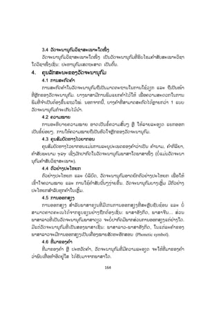 164
3.4 ວັດຈະນານຸກົມວິຊາສະເພາະໃດໜຶ່ ງ
ວັດຈະນານຸກົມວິຊາສະເພາະໃດໜຶ່ ງ ເປັນວັດຈະນານຸກົມທີ່ ຮິບໂຮມຄ ໍາສັບສະເພາະວິຊາ
ໃດວິຊາໜຶ່ ງເຊັ່ ນ: ປະທານຸກົມເສດຖະສາດ ເປັນຕົ້ນ.
4. ຄຸນລັກສະນະຂອງວັດຈະນານຸກ ົມ
4.1 ການສະກົດຄ ໍາ
ການສະກົດຄ ໍາໃນວັດຈະນານຸກົມຖືເປັນມາດຕະຖານໃນການໃຊ້ວຽກ ແລະ ຖືເປັນໜ້າ
ທີ່ ຫຼັກຂອງວັດຈະນານຸກົມ. ບາງພາສາມີການພິມແຍກຄ ໍາໄວ້ໃຫ້ ເພື່ ອຄວາມສະດວກໃນການ
ພິມທີ່ ຈ ໍາເປັນຕ້ອງຂຶ້ນແຖວໃໝ່. ນອກຈາກນີ້, ບາງຄ ໍາທີ່ ສາມາດສະກົດໄດ້ຫຼາຍກວ່າ 1 ແບບ
ວັດຈະນານຸກົມກໍຈະເກັບໄວ້ນ ໍາ.
4.2 ຄວາມໝາຍ
ການອະທິບາຍຄວາມໝາຍ ອາດເປັນຂໍ້ຄວາມສັ້ນໆ ຫຼື ໃຫ້ລາຍລະອຽດ ແຍກອອກ
ເປັນຂໍ້ຍ່ອຍໆ. ການໃຫ້ຄວາມໝາຍຖືເປັນຫົວໃຈຫຼັກຂອງວັດຈະນານຸກົມ.
4.3 ຄຸນສົມບັດທາງໄວຍາກອນ
ຄຸນສົມບັດທາງໄວຍາກອນແມ່ນການລະບຸປະເພດຂອງຄ ໍາວ່າເປັນ ຄ ໍານາມ, ຄ ໍາກິລິຍາ,
ຄ ໍາສັບພະນາມ ຯລຯ ເຊິ່ງມ ັກປາກົດໃນວັດຈະນານຸກົມພາສາໃດພາສາໜຶ່ ງ (ບໍ່ແມ່ນວັດຈະນາ
ນຸກົມຄ ໍາສັບວິຊາສະເພາະ).
4.4 ຕົວຢ່າງປະໂຫຍກ
ຕົວຢ່າງປະໂຫຍກ ແລະ ບໍລິບົດ, ວັດຈະນານຸກົມອາດຍົກຕົວຢ່າງປະໂຫຍກ ເພື່ ອໃຫ້
ເຂົ້າໃຈຄວາມໝາຍ ແລະ ການໃຊ້ຄ ໍາສັບນັ້ນໆງ່າຍຂຶ້ນ. ວັດຈະນານຸກົມບາງເຫຼັ້ມ ມີຕົວຢ່າງ
ປະໂຫຍກສ ໍາລັບທຸກຄ ໍາໃນເຫຼັ້ມ.
4.5 ການອອກສຽງ
ການອອກສຽງ ສ ໍາລັບພາສາຂຽນທີ່ ມີເກນການອອກສຽງທີ່ ສະຫຼັບຊັບຊ້ອນ ແລະ ບໍ່
ສາມາດຄາດຄະເນໄດ້ຈາກຮູບຂຽນຢ່າງຖືກຕ້ອງເຊັ່ ນ: ພາສາອັງກິດ, ພາສາຈີນ... ສ່ວນ
ພາສາລາວທີ່ ເປັນວັດຈະນານຸກົມພາສາດຽວ ຈະບໍ່ປາກົດມີພາກສ່ວນການອອກສຽງແຕ່ຢ່າງໃດ.
ມີແຕ່ວັດຈະນານຸກົມທີ່ ເປັນສອງພາສາເຊັ່ ນ: ພາສາລາວ-ພາສາອັງກິດ, ໃນແຕ່ລະຄ ໍາຂອງ
ພາສາລາວຈະມີການອອກສຽງເປັນເຄື່ອງໝາຍສັດທະອັກສອນ (Phonetic symbol).
4.6 ທີ່ ມາຂອງຄ ໍາ
ທີ່ ມາຂອງຄ ໍາ ຫຼື ປະຫວັດຄ ໍາ, ວັດຈະນານຸກົມທີ່ ມີຄວາມລະອຽດ ຈະໃຫ້ທີ່ ມາຂອງຄ ໍາ
ວ່າພົບເທື່ ອທ ໍາອິດຢູ່ໃສ ໄດ້ຮັບມາຈາກພາສາໃດ.
 