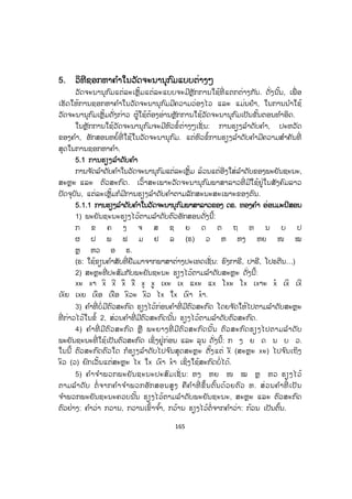 165
55. ວິທີຊອກຫາຄ ໍາໃນວັດຈະນານຸກົມແບບຕ່າງໆ
ວັດຈະນານຸກົມແຕ່ລະເຫຼັ້ມແຕ່ລະແບບຈະມີຫຼັກການໃຊ້ທີ່ ແຕກຕ່າງກັນ. ດັ່ງນັ້ນ, ເພື່ ອ
ເຮັດໃຫ້ການຊອກຫາຄ ໍາໃນວັດຈະນານຸກົມມີຄວາມວ່ອງໄວ ແລະ ແມ່ນຢໍາ, ໃນການນ ໍາໃຊ້
ວັດຈະນານຸກົມເຫຼັ້ມດັ່ງກ່າວ ຜູ້ໃຊ້ຕ້ອງອ່ານຫຼັກການໃຊ້ວັດຈະນານຸກົມເປັນຂັ້ນຕອນທ ໍາອິດ.
ໃນຫຼັກການໃຊ້ວັດຈະນານຸກົມຈະມີຫົວຂໍ້ຕ່າງໆເຊັ່ ນ: ການຮຽງລ ໍາດັບຄ ໍາ, ປະຫວັດ
ຂອງຄ ໍາ, ອັກສອນຫຍໍ້ທີ່ ໃຊ້ໃນວັດຈະນານຸກົມ. ແຕ່ຫົວຂໍ້ການຮຽງລ ໍາດັບຄ ໍາມີຄວາມສ ໍາຄັນທີ່
ສຸດໃນການຊອກຫາຄ ໍາ.
55.1 ການຮຽງລ ໍາດັບຄ ໍາ
ການຈ ັດລ ໍາດັບຄ ໍາໃນວັດຈະນານຸກົມແຕ່ລະເຫຼັ້ມ ລ້ວນແຕ່ອີງໃສ່ລ ໍາດັບຂອງພະຍັນຊະນະ,
ສະຫຼະ ແລະ ຕົວສະກົດ. ເວົ້າສະເພາະວັດຈະນານຸກົມພາສາລາວທີ່ ມີໃຊ້ຢູ່ໃນສັງຄົມລາວ
ປັດຈຸບັນ, ແຕ່ລະເຫຼັ້ມກໍມີການຮຽງລ ໍາດັບຄ ໍາຕາມລັກສະນະສະເພາະຂອງຕົນ.
5.1.1 ການຮຽງລ ໍາດັບຄ ໍາໃນວັດຈະນານຸກົມພາສາລາວຂອງ ດຣ. ທອງຄ ໍາ ອ່ອນມະນີສອນ
1) ພະຍັນຊະນະຮຽງໄວ້ຕາມລ ໍາດັບຕົວອັກສອນດັ່ງນີ້:
ກ ຂ ຄ ງ ຈ ສ ຊ ຍ ດ ຕ ຖ ທ ນ ບ ປ
ຜ ຝ ພ ຟ ມ ຢ ລ (ຣ) ວ ຫ ຫງ ຫຍ ໜ ໝ
ຫຼ ຫວ ອ ຮ.
(ຣ: ໃຊ້ຂຽນຄ ໍາສັບທີ່ ຢືມມາຈາກພາສາຕ່າງປະເທດເຊັ່ ນ: ຮົງກາຣີ, ປາຣີ, ໂປຣຕີນ…)
2) ສະຫຼະທີ່ ປະສົມກັບພະຍັນຊະນະ ຮຽງໄວ້ຕາມລ ໍາດັບສະຫຼະ ດັ່ງນີ້:
xž xŸ xÂ xÃ xÄ xÅ xÇ xÈ ¡xž ¡x ¢xž ¢x £xž £x ¡xŸž xÀ ¡xÂ ¡xÃ
¡xÁ ¡x ¡xÄ ¡xÅ xÆÒž xÆÒ ¥x ¤x ¡xÆŸ xÀŸ 