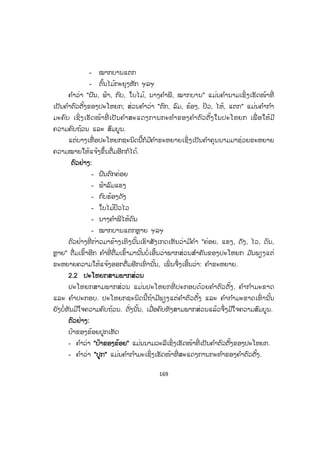 168
ບບົດທີ 13
ພາກສ່ວນຕ່າງໆຂອງປະໂຫຍກ
1. ຄວາມໝາຍຂອງປະໂຫຍກ
ປະໂຫຍກແມ່ນຄ ໍາເວົ້າທີ່ ເວົ້າອອກມາແຕ່ລະຄ ໍາ ຫຼື ແຕ່ລະວະລີ ເຖິງຈະເວົ້າ ຫຼື ຕິດຕໍ່
ກັນຫຼາຍປານໃດກໍຍັງບໍ່ໄດ້້ເນື້ອໃນຄົບຖ້ວນເທື່ ອ. ຄ ໍາເວົ້າທີ່ ມີເນື້ອໃນຄົບຖ້ວນຕ້ອງເວົ້າອອກ
ຫຼື ຂຽນອອກເປັນປະໂຫຍກ.
ປະໂຫຍກແມ່ນຄ ໍາເວົ້າຕອນໜຶ່ ງທີ່ ມີເນື້ອໃນຄົບຖ້ວນ. ໃນປະໂຫຍກໜຶ່ ງຕ້ອງມີຄ ໍາຕົວ
ຕັ້ງ ແລະ ຄ ໍາກ ໍາມະຄົບ ຫຼື ຄ ໍາຕົວຕັ້ງ, ຄ ໍາກ ໍາມະຂາດ ແລະ ຄ ໍາປະກອບເປັນສ່ວນສ ໍາຄັນ.
ພາກສ່ວນຕ່າງໆຂອງປະໂຫຍກ ໝາຍເອົາສ່ວນຕ່າງໆທີ່ ມາປະກອບກັນເຂົ້າເປັນປະໂຫຍກ
ເຊິ່ ງສ່ວນຕ່າງໆເຫຼົ່ ານັ້ນ ເຮັດໜ້າທີ່ ຕ່າງກັນຢູ່ໃນປະໂຫຍກ. ປະໂຫຍກໜຶ່ ງບາງທີກໍມີສອງ
ພາກສ່ວນຄື: ຄ ໍາຕົວຕັ້ງ ແລະ ຄ ໍາກ ໍາມະຄົບ ແຕ່ບາງປະໂຫຍກກໍມີສາມພາກສ່ວນຄື: ຄ ໍາຕົວຕັ້ງ,
ຄ ໍາກ ໍາມະຂາດ ແລະ ຄ ໍາປະກອບ.
2. ໂຄງປະກອບຂອງປະໂຫຍກ
ປະໂຫຍກອາດປະກອບຂຶ້ນດ້ວຍສອງ ຫຼື ສາມພາກສ່ວນດັ່ງນີ້:
2.1 ປະໂຫຍກສອງພາກສ່ວນ
ປະໂຫຍກສອງພາກສ່ວນ ແມ່ນປະໂຫຍກທີ່ ປະກອບດ້ວຍຄ ໍາຕົວຕັ້ງ ແລະ ຄ ໍາກ ໍາມະຄົບ
ເປັນຕົ້ນຕໍ, ເຖິງວ່າບໍ່ມີຄ ໍາຄຸນນາມ, ຄ ໍາເຊື່ ອມ ຫຼື ຄ ໍາຕໍ່ ມາຊ່ວຍຂະຫຍາຍຄ ໍາຕົວຕັ້ງ ຫຼື ຄ ໍາ
ກ ໍາມະກໍຕາມ ມ ັນກໍສະແດງໃຫ້ເຫັນລັກສະນະຄົບຖ້ວນຂອງຄ ໍາກ ໍາມະຄົບຢູ່ໃນຕົວຂອງມ ັນເອງ.
ຕຕົວຢ່າງ:
- ຝົນຕົກ
- ຟ້າລົມ
- ກົບຮ້ອງ
- ໃບໄມ້ປິວ
- ນາງຄ ໍາພີໄຫ້
 