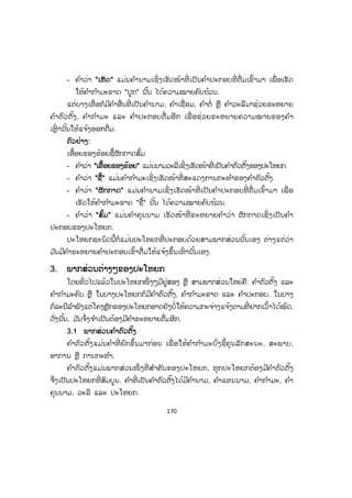 169
- ໝາກບານແຕກ
- ຕົ້ນໄມ້ກະຍຸງຫັກ ຯລຯ
ຄ ໍາວ່າ "ຝົນ, ຟ້າ, ກົບ, ໃບໄມ້, ນາງຄ ໍາພີ, ໝາກບານ" ແມ່ນຄ ໍານາມເຊິ່ງເຮັດໜ້າທີ່
ເປັນຄ ໍາຕົວຕັ້ງຂອງປະໂຫຍກ; ສ່ວນຄ ໍາວ່າ "ຕົກ, ລົມ, ຮ້ອງ, ປິວ, ໄຫ້, ແຕກ" ແມ່ນຄ ໍາກ ໍາ
ມະຄົບ ເຊິ່ ງເຮັດໜ້າທີ່ ເປັນຄ ໍາສະແດງການກະທ ໍາຂອງຄ ໍາຕົວຕັ້ງໃນປະໂຫຍກ ເພື່ ອໃຫ້ມີ
ຄວາມຄົບຖ້ວນ ແລະ ສົມບູນ.
ແຕ່ບາງເທື່ ອປະໂຫຍກຊະນິດນີິ້ກໍມີຄ ໍາຂະຫຍາຍເຊິ່ງເປັນຄ ໍາຄຸນນາມມາຊ່ວຍຂະຫຍາຍ
ຄວາມໝາຍໃຫ້ແຈ້ງຂຶ້ນຕື່ມອີກກໍໄດ້.
ຕຕົວຢ່າງ:
- ຝົນຕົກຄ່ອຍ
- ຟ້າລົມແຮງ
- ກົບຮ້ອງດັງ
- ໃບໄມ້ປິວໄວ
- ນາງຄ ໍາພີໄຫ້ດົນ
- ໝາກບານແຕກຫຼາຍ ຯລຯ
ຕົວຢ່າງທີ່ ກ່າວມາຂ້າງເທິງນັ້ນເຮົາສັງເກດເຫັນວ່າມີຄ ໍາ "ຄ່ອຍ, ແຮງ, ດັງ, ໄວ, ດົນ,
ຫຼາຍ" ຕື່ມເຂົ້າອີກ ຄ ໍາທີ່ ຕື່ມເຂົ້າມານັ້ນບໍ່ເອີ້ນວ່າພາກສ່ວນສ ໍາຄັນຂອງປະໂຫຍກ ມ ັນພຽງແຕ່
ຂະຫຍາຍຄວາມໃຫ້ແຈ້ງອອກຕື່ມອີກເທົ່ ານັ້ນ, ເພິ່ ນຈຶ່ງເອີ້ນວ່າ: ຄ ໍາຂະຫຍາຍ.
2.2 ປະໂຫຍກສາມພາກສ່ວນ
ປະໂຫຍກສາມພາກສ່ວນ ແມ່ນປະໂຫຍກທີ່ ປະກອບດ້ວຍຄ ໍາຕົວຕັ້ງ, ຄ ໍາກ ໍາມະຂາດ
ແລະ ຄ ໍາປະກອບ. ປະໂຫຍກຊະນິດນີ້ຖ້າມີພຽງແຕ່ຄ ໍາຕົວຕັ້ງ ແລະ ຄ ໍາກ ໍາມະຂາດເທົ່ ານັ້ນ
ຍັງບໍ່ທັນມີໃຈຄວາມຄົບຖ້ວນ. ດັ່ງນັ້ນ, ເມື່ອຄົບທັງສາມພາກສ່ວນແລ້ວຈຶ່ງມີໃຈຄວາມສົມບູນ.
ຕຕົວຢ່າງ:
ປ້າຂອງຂ້ອຍປູກເຫັດ
- ຄ ໍາວ່າ ""ປ້າຂອງຂ້ອຍ" ແມ່ນນາມວະລີເຊິ່ງເຮັດໜ້າທີ່ ເປັນຄ ໍາຕົວຕັ້ງຂອງປະໂຫຍກ.
- ຄ ໍາວ່າ ""ປູກ" ແມ່ນຄ ໍາກ ໍາມະເຊິ່ງເຮັດໜ້າທີ່ ສະແດງການກະທ ໍາຂອງຄ ໍາຕົວຕັ້ງ.
ສ.ວ.ສ
ສະຫງວນລິຂະສິດ
 