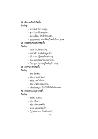 170
- ຄ ໍາວ່າ ""ເຫັດ" ແມ່ນຄ ໍານາມເຊິ່ງເຮັດໜ້າທີ່ ເປັນຄ ໍາປະກອບທີ່ ຕື່ ມເຂົ້າມາ ເພື່ ອເຮັດ
ໃຫ້ຄ ໍາກ ໍາມະຂາດ "ປູກ" ນັ້ນ ໄດ້ຄວາມໝາຍຄົບຖ້ວນ.
ແຕ່ບາງເທື່ ອກໍມີຄ ໍາອື່ນທີ່ ເປັນຄ ໍານາມ, ຄ ໍາເຊື່ອມ, ຄ ໍາຕໍ່ ຫຼື ຄ ໍາວະລີມາຊ່ວຍຂະຫຍາຍ
ຄ ໍາຕົວຕັ້ງ, ຄ ໍາກ ໍາມະ ແລະ ຄ ໍາປະກອບຕື່ ມອີກ ເພື່ ອຊ່ວຍຂະຫຍາຍຄວາມໝາຍຂອງຄ ໍາ
ເຫຼົ່ ານັ້ນໃຫ້ແຈ້ງອອກຕື່ມ.
ຕຕົວຢ່າງ:
ເອື້ອຍຂອງຂ້ອຍຊື້ຜັກກາດສົ້ມ
- ຄ ໍາວ່າ ""ເອື້ອຍຂອງຂ້ອຍ" ແມ່ນນາມວະລີເຊິ່ງເຮັດໜ້າທີ່ ເປັນຄ ໍາຕົວຕັ້ງຂອງປະໂຫຍກ.
- ຄ ໍາວ່າ ""ຊື້" ແມ່ນຄ ໍາກ ໍາມະເຊິ່ງເຮັດໜ້າທີ່ ສະແດງການກະທ ໍາຂອງຄ ໍາຕົວຕັ້ງ.
- ຄ ໍາວ່າ ""ຜັກກາດ" ແມ່ນຄ ໍານາມເຊິ່ງເຮັດໜ້າທີ່ ເປັນຄ ໍາປະກອບທີ່ ຕື່ ມເຂົ້າມາ ເພື່ ອ
ເຮັດໃຫ້ຄ ໍາກ ໍາມະຂາດ "ຊື້" ນັ້ນ ໄດ້ຄວາມໝາຍຄົບຖ້ວນ.
- ຄ ໍາວ່າ ""ສົ້ມ" ແມ່ນຄ ໍາຄຸນນາມ ເຮັດໜ້າທີ່ ຂະຫຍາຍຄ ໍາວ່າ ຜັກກາດເຊິ່ ງເປັນຄ ໍາ
ປະກອບຂອງປະໂຫຍກ.
ປະໂຫຍກຊະນິດນີ້ກໍແມ່ນປະໂຫຍກທີ່ ປະກອບດ້ວຍສາມພາກສ່ວນນັ້ນເອງ ຕ່າງແຕ່ວ່າ
ມ ັນມີຄ ໍາຂະຫຍາຍຄ ໍາປະກອບເຂົ້າຕື່ມໃຫ້ແຈ້ງຂຶ້ນເທົ່ ານັ້ນເອງ.
3. ພາກສ່ວນຕ່າງໆຂອງປະໂຫຍກ
ໂດຍທົ່ວໄປແລ້ວໃນປະໂຫຍກໜຶ່ ງໆມີຢູ່ສອງ ຫຼື ສາມພາກສ່ວນໃຫຍ່ຄື: ຄ ໍາຕົວຕັ້ງ ແລະ
ຄ ໍາກ ໍາມະຄົບ ຫຼື ໃນບາງປະໂຫຍກກໍມີຄ ໍາຕົວຕັ້ງ, ຄ ໍາກ ໍາມະຂາດ ແລະ ຄ ໍາປະກອບ. ໃນບາງ
ກໍລະນີລ ໍາພັງແຕ່ໂຄງຫຼັກຂອງປະໂຫຍກອາດຍັງບໍ່ໃຫ້ຄວາມກະຈ່າງແຈ້ງຕາມທີ່ ຢາກເວົ້າໄດ້ໝົດ.
ດັ່ງນັ້ນ, ມ ັນຈຶ່ງຈ ໍາເປັນຕ້ອງມີຄ ໍາຂະຫຍາຍຕື່ມອີກ.
3.1 ພາກສ່ວນຄ ໍາຕົວຕັ້ງ
ຄ ໍາຕົວຕັ້ງແມ່ນຄ ໍາທີ່ ຍົກຂຶ້ນມາກ່ອນ ເພື່ ອໃຫ້ຄ ໍາກ ໍາມະບົ່ງຊີ້ຄຸນລັກສະນະ, ສະພາບ,
ອາການ ຫຼື ການກະທ ໍາ.
ຄ ໍາຕົວຕັ້ງແມ່ນພາກສ່ວນໜຶ່ ງທີ່ ສ ໍາຄັນຂອງປະໂຫຍກ, ທຸກປະໂຫຍກຕ້ອງມີຄ ໍາຕົວຕັ້ງ
ຈຶ່ງເປັນປະໂຫຍກທີ່ ສົມບູນ. ຄ ໍາທີ່ ເປັນຄ ໍາຕົວຕັ້ງໄດ້ມີຄ ໍານາມ, ຄ ໍາແທນນາມ, ຄ ໍາກ ໍາມະ, ຄ ໍາ
ຄຸນນາມ, ວະລີ ແລະ ປະໂຫຍກ.
 