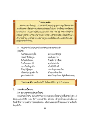 14
9) ການອ່ານຈ ັບໃຈຄວາມສ ໍາຄັນຈາກສ ໍານວນຜະຫຍາສຸພາສິດ
ຕຕົວຢ່າງ:
ຄົນເກີດຮ່ວມຊາດເຊື້ອ ຄະນາຍາດວົງດຽວ
ຄວນເອົາໃຈກົມກຽວ ຜູກພັນແພງໄວ້
ທຶນໂຕຜັດມີໜ້ອຍ ໃຈຄໍຜັດກວ້າງໃຫຍ່
ຄັນເມື່ອທຸກຍາກໄຮ້ ລຸງປ້າບໍ່ແວ່ເຮົາ
ຍາມເມື່ອເຮົາຫຼຸດພົ້ນ ເກີດຮັ່ງມີເປັນດີ
ພີ່ ນ້ອງມີເຫຼືອຫຼາຍ ວ່າແມ່ນຫຼານຂອງຂ້ອຍ
ເໝືອນດັ່ງດວງມະນີແກ້ວ ບໍ່ໃສງາມເຮື່ອງເຮື່ອ
ຫຼາຍເດືອນປີກໍເສົ້າ ຍ້ອນບໍ່ຜັດຢູ່ເລື້ອຍ ຈຶ່ງສີເສົ້າໝົ່ນໝອງ.
2. ການອ່ານຫຍໍ້ຄວາມ
2.1 ຄວາມໝາຍການອ່ານຫຍໍ້ຄວາມ
ການອ່ານຫຍໍ້ຄວາມ ໝາຍເຖິງການອ່ານໂດຍສະຫຼຸບເນື້ອຄວາມໃຫ້ສັ້ນລົງກວ່າເກົ່າ ມີ
ລັກສະນະກະທັດຮັດ ແລະ ໄດ້ໃຈຄວາມສ ໍາຄັນ, ຄົບຖ້ວນ ເຊິ່ງຜູ້ຫຍໍ້ຈະຕ້ອງອ່ານຂໍ້ຄວາມ
ໃຫ້ເຂົ້າໃຈຢ່າງແຈ່ມແຈ້ງຢ່າງໜ້ອຍໜຶ່ ງຮອບ, ເມື່ອອ່ານຮອບສອງຈຶ່ງຄ່ອຍພະຍາຍາມເກັບກ ໍາ
ຂໍ້ມູນສ ໍາຄັນ.
ໃຈຄວາມສສ ໍາຄັນ: ທຸກເພິ່ ນວ່າບໍ່ດີ ມີເພິ່ ນວ່າພີ່ ນ້ອງ ລຸງປ້າຈຶ່ງວ່າຫຼານ
ໃຈຄວາມສສ ໍາຄັນ
ການຕັກບາດເຂົ້າໜຽວ ເປັນປະເພນີທີ່ ປະຊາຊົນຫຼວງພະບາງໄດ້ສືບທອດກັນ
ມາແຕ່ດົນນານ ເຊິ່ງໄດ້ປະຕິບັດຖືກຕາມຮີດຄອງດັ້ງເດີມຄື ເອົາເຂົ້າໜຽວຕັກໃສ່ບາດ
ພຽງຢ່າງດຽວ ໂດຍມີພະສົງສາມະເນນປະມານ 300-400 ອົງ ຈາກວັດຕ່າງໆໃນ
ຕົວເມືອງຫຼວງພະບາງອອກມາບິນທະບາດຕາມສາຍທາງຫຼັກ ສ່ວນຜູ້ທີ່ ຈະມາ
ຕັກບາດເຂົ້າໜຽວຕ້ອງແຕ່ງກາຍສຸພາບຮຽບຮ້ອຍເພື່ ອຮັກສາປະເພນີອັນດີງາມຂອງ
ຫຼວງພະບາງສືບຕໍ່ໆໄປ.
 