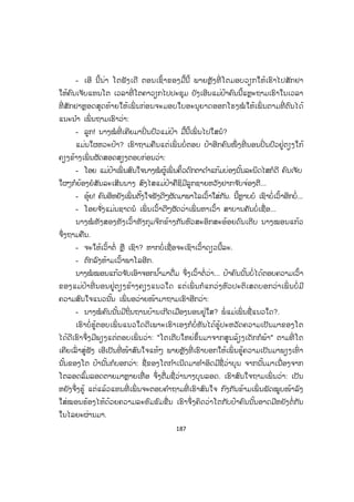 186
ນາງໝໍ ຊື່ ໝອນແກ້ວ ທັງເວົ້າທັງຍ່າງມາຫາເພື່ ອນດ້ວຍຄວາມບໍ່ແນ່ໃຈຈຶ່ງຖາມຄືນອີກ
ເທື່ ອໜຶ່ ງວ່າ:
- ກ່ອນນີ້ ຕອນຍັງເປັນເດັກໂຕມີຊື່ວ່ານາງບຸນລອດ ແມ່ນບໍ່?
- ໂຕຮູ້ນ ໍາໃຜ?
ນາງໝໍ ພິດສະໄໝ ມືນຕາເບິ່ງເພື່ ອນດ້ວຍຄວາມຕື່ນເຕັ້ນ ແລະ ສົນໃຈຖາມຄືນ.
- ນີ້ເຫັນບໍ່ ເວົ້າບໍ່ມີຜິດແມ່ນບໍ?
- ແມ່ນ ເຮົາບໍ່ປະຕິເສດ ແຕ່ເຮົາຢາກຮູ້ວ່າໂຕຮູ້ຊື່ນີ້ຂອງເຮົາມາຈາກໃຜ?
- ຄວາມລັບບໍ່ມີໃນໂລກເດີນາງໝໍ ຄົນງາມເອີຍ ໄດ້ວ່າຄົນງາມແລ້ວໃຜໆກໍສົນໃຈທັງນັ້ນ.
- ນີ້ ຢ່າມ ົວແຕ່ເວົ້າຢອກກັນຫຼາຍຫາລະເວົ້າທະແມ້ ແມ່ນໃຜບອກໃຫ້ໂຕຮູ້?
- ໂທ ແລ້ວໃຈຮ້ອນຂະໜາດເນາະ ຫາກຊິເວົ້າໃຫ້ຟັງນີ້ລະ ພັກຜ່ອນແດ່ຈ ັກໜ້ອຍ
ເປັນຫຍັງ, ຂຶ້ນຂັ້ນໄດຮ້ອງຫາຈ ົນເມື່ອຍຍັງຊິກະຈີ້ກະຈໍ້ກັນແນວນີ້ໃຈຂາດເປັນໄດ໋.
- ໂທເອີຍ! ໂຕເວົ້າຄືຈ ັ່ງເຮັດຫຍັງໜັກເກີນໄປໄວໜຸ່ມກ ໍາລັງວັງຊາຍັງເຕັມຮ້ອຍ ເວົ້າຫຍັງ
ຂຶ້ນຂັ້ນໄດພຽງເທົ່ ານີ້...
- ແມ່ນ... ແຕ່ເຮົາຄິດວ່າຄວນຈະຫາບ່ອນໃດບ່ອນໜຶ່ ງພັກຜ່ອນກ່ອນຈຶ່ງຈະເວົ້າໃຫ້ຟັງ
ເພາະທີ່ ນີ້ຕາມເສັ້ນທາງຂຶ້ນໆລົງໆຂອງຜູ້ຄົນສວ່ານສົນຈ ັ່ງຊີ້ມາຢືນລົມກັນຕັນທາງຈະບໍ່ ເປັນ
ການສົມຄວນ.
- ຕົກລົງ.
ນາງໝໍ ທັງສອງເວົ້າແລ້ວຈຶ່ງຕົກລົງກັນໄປນັ່ງໂອ້ລົມຢູ່ຫ້ອງເຮັດວຽກຢູ່ຫ້ອງນາງພິດສະ
ໄໝທີ່ ນັ້ນເປັນຫ້ອງບໍ່ ກວ້າງແຕ່ສະຫງ ົບງຽບ ມີເຄື່ ອງປັບອາກາດເຢັນສະບາຍ ພໍດີພັດແມ່ນ
ເວລາພັກຜ່ອນຕອນທ່ຽງແດ່ ຈຶ່ງເປັນໂອກາດລົມກັນສະເພາະເຂົາທັງສອງ.
ພາຍຫຼັງເຫຍັ້ນນ ໍ້າໃສ່ຈອກໃຫ້ເພື່ ອນດື່ມແລ້ວ ນາງໝໍ ພິດສະໄໝກໍຟ້າວຖາມຄືນວ່າ:
- ແນວໃດ ລໍຖ້າຟັງມາແຕ່ດົນແລ້ວໄດ໋ ພັກຜ່ອນດື່ມນ ໍ້າເຢັນແລ້ວຍັງລໍຖ້າເວລາໃດອີກ?
- ໂອຍ ໂຕກະດາຍເຮົາກໍຄິດຈະເລີ່ ມເວົ້າຢູ່ນີ້ລະ ໂຕຍັງຈື່ໄດ້ຕີ໋ ຄົນເຈັບຜູ້ນອນຕຽງ
ເບີ 4...?
- ຈື່ ເຂົາເປັນຍິງໄວ 50 ປີ ຮູບຮ່າງເປັນຄົນໃຫຍ່ສູງຄີງເປ ມ ັກນຸ່ງເສື້ອຂາວ ຫຼື ບໍ່ກໍ
ເສື້ອສີຟ້າແມ່ນບໍ່? ມີຫຍັງຫວະ?
- ບໍ່ ເຂົາບໍ່ເປັນຫຍັງດອກ ເພິ່ ນອອກໂຮງໝໍ ໄປແລ້ວໃນຕອນເຊົ້າຂອງມື້ນີ້ເອງ.
- ແຕ່ເປັນຫຍັງຈຶ່ງເວົ້າກ່ຽວຂ້ອງເຖິງເພິ່ ນ?
 