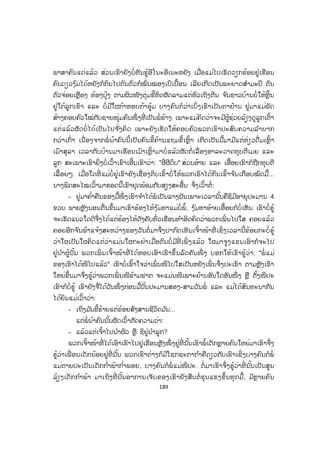 188
ນາງໝອນແກ້ວເວົ້າມາຮອດນີ້ ສິ່ງທີ່ ເຂົາບໍ່ນຶກບໍ່ຝັນກໍເກີດຂຶ້ນ ນາງພິດສະໄໝ ເພື່ ອນ
ຂອງເຂົາບໍ່ຮູ້ວ່າມີຫຍັງກະທົບກະເທືອນໃຈຈາກເລື່ ອງທີ່ ເຂົາເວົ້າມາ ຈຶ່ງໝູບໜ້າລົງໃສ່ໂຕະໄຫ້
ສະອື້ນທື້ນທວງ ເໝືອນກັບແປ້ວຂອງຫົວໃຈທີ່ ບົ່ມຊ້ອນຄວາມເຈັບແສບ ແລະ ເສຍອົກເສຍ
ໃຈໃນອະດີດໄດ້ກັບຄືນມາຊອກຊ ໍ້າເຂົາອີກເທື່ ອໜຶ່ ງ ເຂົາປະໃຫ້ສຽງຮ້ອງໄຫ້ດັງໄປທົ່ວຫ້ອງ
ທັງປະໃຫ້ຢາດນ ໍ້າຕາແຫ່ງຄວາມລະທົມຂົມຂື່ນໄຫຼລົ້ນເບົ້າຕາລິນລົງພື້ນອາຄານດ້ວຍຄວາມ
ເມດຕາສົງສານເຮັດໃຫ້ໝອນແກ້ວເພື່ ອນຂອງເຂົາຮູ້ສຶກກັງວົນຫົນຫວຍຟ້າວລູບຫຼັງປອບໃຈ
ເພື່ ອນ ແລະ ຖາມເພື່ ອນວ່າ:
- ໂຕມີຫຍັງເສຍໃຈບໍໍ ຫຼື ໂຕເປັນຫຍັງໄປ ບອກເຮົາໄດ້ບໍ? ເຮົາພ້ອມແລ້ວທີ່ ຈະຊ່ວຍໂຕ.
- ບໍ່ ເຮົາບໍ່ເປັນຫຍັງດອກ ແຕ່ເຮົາ...
ນາງໝໍ ໝອນແກ້ວພະຍາຍາມສອບຖາມເພື່ ອນຂອງເຂົາ ຄາວໜຶ່ ງນາງພິດສະໄໝຈຶ່ງ
ຕັ້ງໃຈລຸກຂຶ້ນມາກົ້ມໜ້າລົງພື້ນອາຄານເວົ້າກັບເພື່ ອນດ້ວຍສຽງເສົ້າໆວ່າ:
- ເພື່ ອນເອີຍ ເຮົາບໍ່ຢາກທົບທວນຊີວິດເບື້ອງຫຼັງຂອງເຮົາມາດົນແລ້ວ ເພາະຈະເຮັດ
ໃຫ້ຫົວໃຈຂອງເຮົາທໍລະມານກັບຄວາມຊອກຊ ໍ້າເລື້ອຍມາ...
- ແຕ່ສະເພາະເຮົາກັບໂຕມີຫຍັງຈຶ່ງບົ່ມຊ້ອນຄວາມໃນໃຈຂອງເພື່ ອນໄວ້ຄົນດຽວ.
- ແມ່ນ ເຮົາຄິດວ່າຄວນເລົ່ າຊີວິດເຮົາໃຫ້ໂຕຟັງແຕ່...
- ແຕ່ຫຍັງອີກ? ມີຫຍັງກໍຄວນແບ່ງເບົາຄວາມທຸກໂສກນ ໍາກັນ.
ນາງໝໍ ໝອນແກ້ວພະຍາຍາມຖາມເລັ່ ງທວງໃຫ້ ນາງພິດສະໄໝເລົ່ າຄືນຊີວິດຂອງເຂົາ
ໃນທີ່ ສຸດເຂົາຈຶ່ງເລີ່ມເວົ້າສູ່ເພື່ ອນຂອງເຂົາດ້ວຍນ ໍ້າສຽງເສົ້າໆບໍ່ຟ້າວບໍ່ຟັ່ງວ່າ:
ປີ 1982 ຕາມທີ່ ໄທບ້ານເລົ່ າສູ່ຟັງ ເວລານັ້ນເຮົາຫາກໍອາຍຸໄດ້ສອງຂວບ ຄັນຊິເວົ້າໄປ
ກໍຍັງຫາກໍປະນົມແມ່ບໍ່ທັນຂາດເທື່ ອ ພໍ່ ຜູ້ໃຫ້ກ ໍາເນີດເປັນຮົ່ມໂພຮົ່ມໄຮຂອງເຮົາໄດ້ລ່ວງລັບຈາກ
ພວກເຮົາໄປເຮັດໃຫ້ອ້າຍນ້ອງພວກເຮົາເຊິ່ງມີລວມກັນສາມຄົນ ຈຶ່ງກາຍເປັນເດັກກ ໍາພ້າ ອ້າຍ
ເຮົາເປັນລູກກົກຫາກໍມີອາຍຸ 6 ຂວບ ສ່ວນເອື້ອຍຜູ້ຕິດກັບເຮົາມີອາຍຸພຽງ 4 ຂວບ ຊີວິດ
ຂອງພວກເຮົາທັງໝົດຈຶ່ງກາຍເປັນພາລະຂອງແມ່ຄົນດຽວເປັນຜູ້ລ້ຽງໄຮ່ນາຮົ້ວສວນບ່ອນທ ໍາ
ການຜະລິດຜັດບໍ່ມີພໍປ່ຽງເທົ່ າຝາມື ແມ່ຈຶ່ງໄດ້ອາໄສຮັບຈ້າງຕ ໍ່າຫູກໃຫ້ພີ່ ນ້ອງຊາວບ້ານເພື່ ອໄດ້
ເງິນມາຊື້ເຂົ້າປາອາຫານລ້ຽງດູສືບມື້ສືບວັນ ມີຫຼາຍມື້ຫາເງິນບໍ່ ໄດ້ແມ່ຕ້ອງເຂົ້າໄປຫາຮ້ານ
ອາຫານຂໍອາຫານທີ່ ເສດເຫຼືອຂອງແຂກຫໍ່ ມາໃຫ້ອ້າຍນ້ອງພວກເຮົາ ມີບາງມື້ກໍອາໄສເກັບຜັກ
ຫັກໜໍ່ ຢູ່ກິນແບບຂາດໆເຂີນໆມີຫຍັງກໍກິນພໍທຸເລົາຄວາມຫິວ ບາງຄັ້ງເຫັນໝາກໄມ້ເຂົາຕົກເຮ່ຍ
ກາງທາງເຫັນເຂົ້າໜົມເຂົາຖິ້ມກໍເກັບມາກິນ ອ້າຍເອື້ອຍຂອງເຮົາຍັງໄຄແດ່ ເພາະເພິ່ ນກໍຮູ້
 