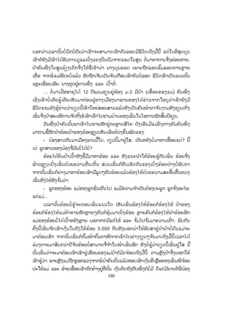 189
ພາສາຄົນແດ່ແລ້ວ ສ່ວນເຮົາຍັງບໍ່ທັນຮູ້ອີໂນະອີເນະຫຍັງ ເມື່ອແມ່ໄປເຮັດວຽກຂ້ອຍຢູ່ເຮືອນ
ຄົນດຽວງ ົມໄດ້ຫຍັງກໍກິນໄປຕົນຕົວກໍໝົ່ນໝອງເປິເປື້ອນ ເລີຍເກີດເປັນພະຍາດສ ໍາມະປິ ຕົນ
ຕົວຈ່ອຍເຫຼືອງ ທ້ອງປຸ້ງ ຕາມຜິວໜັງຕຸ່ມຂີ້ຫິດຜັດລາມແຕ່ຫົວເຖິງຕີນ ຈ ົນຊາວບ້ານບໍ່ໃຫ້ຫຼິ້ນ
ຢູ່ໃກ້ລູກເຂົາ ແລະ ບໍ່ມີໃຜກ້າຫອບກ້າອູ້ມ ບາງຄົນກໍວ່າເບິ່ ງເຮົາເປັນຕາຢ້ານ ຢູ່ມາແມ່ພັດ
ສ້າງຄອບຄົວໃໝ່ກັບຊາຍໜຸ່ມຄົນໜຶ່ ງທີ່ ເປັນພໍ່ ຮ້າງ ເພາະແມ່ຄິດວ່າຈະມີຜູ້ຊ່ວຍລ້ຽງດູລູກເຕົ້າ
ແຕ່ແລ້ວຜັດບໍ່ ໄດ້ເປັນໄປຈ ັ່ງຄິດ ເພາະຍັງເຮັດໃຫ້ຄອບຄົວພວກເຮົາປະສົບຄວາມລ ໍາບາກ
ກວ່າເກົ່າ ເນື່ອງຈາກພໍ່ ນ້າຄົນນີ້ເປັນຄົນຂີ້ຄ້ານແຖມຂີ້ເຫຼົ້າ ເກີດເປັນມື້ມາມີແຕ່ທ່ຽວດື່ມເຫຼົ້າ
ເມົາສຸລາ ເວລາກັບບ້ານມາເຮືອນເມົາເຫຼົ້າມາບໍ່ ແລ້ວຜັດກໍ່ເລື່ ອງອາລະວາດທຸບຕີເມຍ ແລະ
ລູກ ສະເພາະເຮົາຍິ່ງບໍ່ເວົ້າເຂົາເອີ້ນເຮົາວ່າ: "ອີ່ຜີດິບ" ສ່ວນອ້າຍ ແລະ ເອື້ອຍເຮົາກໍຖືກທຸບຕີ
ເລື້ອຍໆ. ເມື່ອໃດທີ່ ແມ່ບໍ່ຢູ່ເຂົາຍັງເຊືື່ອງຕິບເຂົ້າບໍ່ໃຫ້ພວກເຮົາໄດ້ກິນເຂົ້າຈ ົນເກືອບໝົດມື້...
ນາງພິດສະໄໝເວົ້າມາຮອດນີ້ເຂົາຢຸດພ້ອມກັບສຽງສະອື້ນ ຈຶ່ງເວົ້າຕໍ່:
- ຢູ່ມາຄ ໍ່າຄືນຂອງມື້ໜຶ່ ງເຮົາຈ ໍາໄດ້ພໍເປັນລາງຝັນເພາະເວລານັ້ນຄືຊິມີອາຍຸປະມານ 4
ຂວບ ພາຍຫຼັງນອນຕື່ນຂຶ້ນມາເຮົາຮ້ອງໄຫ້ງ ົມຫາແມ່ບໍ່ພໍ້, ງ ົມຫາອ້າຍເອື້ອຍກໍບໍ່ເຫັນ ເຮົາບໍ່ຮູ້
ຈະເຮັດແນວໃດດີຈຶ່ງໄດ້ແຕ່ຮ້ອງໄຫ້ດັງຄັບທົ່ວເຮືອນທ ໍາອິດຄິດວ່າພວກເພິ່ ນໄປໃສ ຄອຍແລ້ວ
ຄອຍອີກຈ ົນຟ້າແຈ້ງສະຫວ່າງຂອງວັນຕໍ່ ມາຈຶ່ງປາກົດເຫັນເຈົ້າໜ້າທີ່ ເຊິ່ງເວລານີ້ຂ້ອຍກະບໍ່ຮູ້
ວ່າໃຜເປັນໃຜຄິດແຕ່ວ່າແມ່ນໃຜກະຢ່າເມື່ອຕົນບໍ່ ມີທີ່ ເພິ່ ງແລ້ວ ໃຜມາຈູງແຂນເອົາກໍຈະໄປ
ຢູ່ນ ໍາຜູ້ນັ້ນ ພວກເພິ່ ນເຈົ້າໜ້າທີ່ ໄດ້ຫອບເອົາເຮົາຂຶ້ນລົດຄັນໜຶ່ ງ ບອກໃຫ້ເຮົາຮູ້ວ່າ: "ພໍ່ ແມ່
ຂອງເຮົາໄດ້ໜີໄປແລ້ວ" ເຮົາບໍ່ເຂົ້າໃຈວ່າເພິ່ ນໜີໄປໃສເປັນຫຍັງເພິ່ ນຈຶ່ງປະເຮົາ ຕາມຫຼັງເຮົາ
ໃຫຍ່ຂຶ້ນມາຈຶ່ງຮູ້ວ່າພວກເພິ່ ນໜີຂ້າມຟາກ ຈະແມ່ນໜີເພາະຢ້ານອັນໃດອັນໜຶ່ ງ ຫຼື ຕັ້ງໜີປະ
ເຮົາກໍບໍ່ຮູ້ ເຮົາຍັງຈື່ໄດ້ວັນໜຶ່ ງກ່ອນມື້ນັ້ນປະມານສອງ-ສາມວັນພໍ່ ແລະ ແມ່ໄດ້ສົນທະນາກັນ
ໄດ້ຍິນແມ່ເວົ້າວ່າ:
- ເຖິງມ ັນຂີ້ຮ້າຍແຕ່ຂ້ອຍສົງສານຊີວິດມ ັນ...
ແຕ່ພໍ່ ນ້າຄົນນັ້ນຜັດເວົ້າຕັດຄວາມວ່າ:
- ແລ້ວແຕ່ເຈົ້າໄປນ ໍາຜົວ ຫຼື ຊິຢູ່ນ ໍາລູກ?
ພວກເຈົ້າໜ້າທີ່ ໄດ້ເອົາເຮົາໄປຢູ່ເຮືອນຫຼັງໜຶ່ ງຢູ່ທີ່ ນັ້ນເຮົາພໍ້ເດັກຫຼາຍຄົນໃຫຍ່ມາເຮົາຈຶ່ງ
ຮູ້ວ່າເພື່ ອນເດັກນ້ອຍຢູ່ທີ່ ນັ້ນ ພວກເຮົາຕ່າງກໍມີໂຊກຊະຕາກ ໍາຄືດຽວກັບເຮົາເຊິ່ງບາງຄົນກໍພໍ່
ແມ່ຕາຍປະເປັນເດັກກ ໍ່າພ້າກ ໍ່າພອຍ, ບາງຄົນກໍພໍ່ ແມ່ໜີປະ. ຕໍ່ ມາເຮົາຈຶ່ງຮູ້ວ່າທີ່ ນັ້ນເປັນສູນ
ລ້ຽງເດັກກ ໍາພ້າ ມາເຖິງທີ່ ນັ້ນອາການເຈັບຂອງເຮົາຍັງສືບຕໍ່ ຮຸນແຮງຂຶ້ນທຸກມື້, ມີຫຼາຍຄົນ
ສ.ວ.ສ
ສະຫງວນລິຂະສິດ
 
