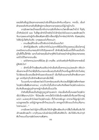 190
ບອກວ່າເວລານັ້ນບໍ່ນຶກບໍ່ຝັນວ່າເຮົາຈະສາມາດເອົາຕົວລອດມີຊີວິດເຖິງມື້ນີ້ ແຕ່ໃນທີ່ ສຸດບຸນ
ເຮົາກໍຍັງມີເຮົາໄດ້ຮັບການດູແລເບິ່ງແຍງປິ່ ນປົວຈາກແພດໃນສູນ ຕໍ່ມາອາການຈຶ່ງຄ່ອຍຫາຍ,
ປ້າຄົນໜຶ່ ງໃນສູນລ້ຽງເດັກຈຶ່ງໃຫ້ຊື່ເຮົາວ່າ ນາງບຸນລອດ ເພາະຖືກລອດລົ້ມລອດຕາຍຫຼາຍ
ເທື່ ອ ຈາກພໍ່ ແມ່ໜີປະບໍ່ແລ້ວ ຜັດຖືກເຈັບເປັນຈ ົນເກືອບເອົາຕົວບໍ່ລອດ ຊີວິດເຮົາເປັນແນວນັ້ນ
ແຫຼະເພື່ ອນເອີຍ ນາງຢຸດຢູ່ຄາວໜຶ່ ງ ແລະ ເວົ້າຕໍ່:
... ຕໍ່ ມາເມື່ອອາຍຸໄດ້ 12 ປີພວມຮຽນຢູ່ຫ້ອງ ມ.2 ມີປ້າ (ເອື້ອຍຂອງແມ່) ຄົນໜຶ່ ງ
ເຊິ່ ງເຮົາບໍ່ ເຄີຍຮູ້ເຄີຍເຫັນມາກ່ອນຢູ່ທາງເມືອງນາຊາຍທອງໄດ້ຂ່າວຈາກໃຜບຸວ່າເຮົາຍັງມີ
ຊີວິດແຖມຍັງຮູ້ຂ່າວວ່າດຽວນີ້ເຮົາໃຫຍ່ສອນສາວແລ້ວທັງເປັນຄົນໜ້າຕາຈ ົບງາມທັງຮຽນເກັ່ງ
ເພິ່ ນຈຶ່ງນ ໍາສະເໜີການຈ ັດຕັ້ງຂໍເອົາເຮົາໄປຢາມບ້ານຂອງເພິ່ ນໃນໂອກາດພັກສິ້ນປີຮຽນ.
ວັນໜຶ່ ງປ້າຄົນນັ້ນພາເຮົາໄປຂາຍຜັກຢູ່ຕະຫຼາດສີໄຄ ບັງເອີນມີແມ່ຍິງກາງຄົນຄົນໜຶ່ ງ
ມາຖາມຊື້ຜັກນ ໍາຂ້ອຍປ້າຂອງຂ້ອຍຫຼຽວເຫັນເລີຍທ້ວງຂຶ້ນໝົດແຮງ.
- ນ້ອງສາວກັບມາເມືອງລາວມື້ໃດ, ດຽວນີ້ມາຢູ່ໃສ, ເປັນຫຍັງບໍ່ມາຫາເອື້ອຍແດ່? ນີ້
ເດ່ ລູກສາວຂອງນ້ອງຈື່ມ ັນບໍ່ໄດ້ບໍ?
ຂ້ອຍໄດ້ຍິນປ້າເວົ້າທັງຊີ້ມືມາຫາຂ້ອຍ ແລະ ທັງແນະນ ໍາໃຫ້ຂ້ອຍຮູ້ກັບເພິ່ ນ ຂ້ອຍຈຶ່ງ
ຟ້າວຫຼຽວເບິ່ ງເພິ່ ນດ້ວຍຄວາມຕື່ ນເຕັ້ນ ສ່ວນເພິ່ ນກໍຢືນເຮັດຕົວແຂງເບິ່ ງຂ້ອຍຢ່າງບໍ່ ພັບຕາ
ຈາກນັ້ນເພິ່ ນກໍຍ່າງມາຫາຂ້ອຍເອົາມືລູບໆຫົວຂ້ອຍແລ້ວຮ້ອງໄຫ້ດ້ວຍຄວາມສະອື້ນທື້ນທວງ
ເພິ່ ນທັງໄຫ້ທັງຈ ົ່ມວ່າ:
- ລູກຂອງຂ້ອຍ ແມ່ຂອງລູກຊົ່ວເກີນໄປ ແມ່ມີຄວາມຈ ໍາເປັນຕ້ອງປະລູກ ລູກຈ ົ່ງອະໄພ
ແກ່ແມ່...
ເວລານັ້ນຂ້ອຍບໍ່ ຮູ້ຈະຕອບເພິ່ ນແນວໃດ ເຫັນເພິ່ ນຮ້ອງໄຫ້ຂ້ອຍກໍຮ້ອງໄຫ້ ປ້າຂອງ
ຂ້ອຍກໍຮ້ອງໄຫ້ແມ່ຄ້າຂາຍຜັກຫຼາຍໆຄົນກໍຫຸ້ມມາເບິ່ ງຂ້ອຍ ຫຼາຍຄົນກໍຮ້ອງໄຫ້ນ ໍາຂ້ອຍອີກ
ແມ່ຂອງຂ້ອຍບໍ່ໄດ້ເວົ້າຫຍັງຫຼາຍ ນອກຈາກມີແຕ່ໄຫ້ ແລະ ຈ ົ່ມໄປຈ ົ່ມມາຄວາມເກົ່າ. ພົບກັນ
ຄັ້ງນີ້ເພິ່ ນຈ ົກເອົາເງິນໃນຖົງໃຫ້ຂ້ອຍ 5.000 ກີບທັງບອກວ່າໃຫ້ອົດສາຢູ່ນ ໍາປ້າບໍ່ ດົນແມ່ຈະ
ມາຕ້ອນເອົາ ຈາກນັ້ນເພິ່ ນກໍກົ້ມໜ້າກົ້ມຕາໜີຈາກເຮົາໄປຢ່າງງຽບໆຈ ົນມາເຖິງມື້ນີ້ເວລາໄດ້
ລ່ວງກາຍມາສິບກວ່າປີຈ ົນຂ້ອຍບໍ່ສາມາດຈື່ຈ ໍາໃບໜ້າເພິ່ ນອີກ ທັງບໍ່ຮູ້ວ່າດຽວນີ້ເພິ່ ນຢູ່ໃສ ມື້
ນັ້ນເພິ່ ນວ່າຈະມາຕ້ອນເອົາເຮົາຢູ່ເຮືອນຂອງແມ່ປ້າກໍມິດຈ້ອຍເຖິງມື້ນີ້, ຕາມຫຼັງປ້າຈຶ່ງບອກໃຫ້
ເຮົາຮູ້ວ່າ ພາຍຫຼັງແມ່ຖືກຫຼອກລວງຈາກພໍ່ ນ້າຄົນນັ້ນແລ້ວຫອບເອົາເງິນທີ່ ເຫຼືອຂອງເພິ່ ນໜີຈ້ອຍ
ປະໃຫ້ແມ່ ແລະ ອ້າຍເອື້ອຍເຮົາຕົກຄ້າງຢູ່ທີ່ ນັ້ນ ເງິນຕິດຖົງກີບໜຶ່ ງກໍບໍ່ມີ ດີແຕ່ມີຍາດຕິພີ່ ນ້ອງ
 