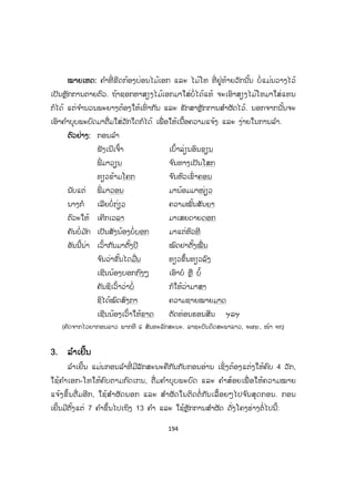 193
ບບົດທີ 15
ຫຼັກການ ແລະ ວິທີແຕ່ງກອນລ ໍາ
1. ຄວາມໝາຍຂອງກອນລ ໍາ
ລ ໍາແມ່ນຮູບການສິລະປະພື້ນເມືອງປະເພດໜຶ່ ງ ເຊິ່ ງຕິດພັນກັບຊີວິດຈິດໃຈຂອງຄົນ
ລາວມາແຕ່ບູຮານນະການ. ອາດເວົ້າໄດ້ວ່າ ລ ໍາແມ່ນສັນຍະລັກປະຈ ໍາຊາດຂອງພວກເຮົາ
ດັ່ງຄ ໍາເວົ້າທີ່ ວ່າ: "ຢູ່ເຮືອນຮ້ານ, ເປົ່ າແຄນ, ກິນເຂົ້າໜຽວ ຢູ່ບ່ອນນັ້ນແມ່ນຄົນລາວ "ໝາຍ
ຄວາມວ່າ ສຽງແຄນສຽງລ ໍາດັງຂຶ້ນຢູ່ໃສມ ັນເປັນສິ່ ງເຕືອນໃຈບອກວ່າ ບ່ອນນັ້ນແມ່ນມີຄົນ
ລາວ ແລະ ບ່ອນນັ້ນມີຄວາມມ່ວນຊື່ນ. ດັ່ງນັ້ນ, ສິລະປະປະເພດລ ໍາຈຶ່ງອຸດົມສົມບູນໄປດ້ວຍ
ເນື້ອໃນ ແລະ ຮູບການ.
ກອນລ ໍາແບ່ງອອກເປັນຫຼາຍປະເພດຄື: ລ ໍາຕັດ, ລ ໍາເຍີ້ນ, ລ ໍາລ່ອງ ແລະ ລ ໍາເຕີ້ຍ.
ນອກຈາກນີ້ຍັງມີຂັບລ ໍາທ້ອງຖິ່ນອີກເຊັ່ ນ: ຂັບລື້, ຂັບໄທດ ໍາ, ຂັບຊ ໍາເໜືອ, ຂັບທຸ້ມ, ຂັບງື່ມ,
ຂັບເມີ້ຍ, ລ ໍາມະຫາໄຊ, ລ ໍາຜູ້ໄທ, ລ ໍາຕັ່ງຫວາຍ, ລ ໍາຄອນສະຫວັນ, ລ ໍາບ້ານຊອກ, ລ ໍາ
ສາລະວັນ, ລ ໍາສີພັນດອນ, ລ ໍາໂສມ ແລະ ອື່ນໆ.
2. ລ ໍາຕັດ
ລ ໍາຕັດ ແມ່ນການລ ໍາທີ່ ເປັນຄືກອນກາບແຕ່ຕ່າງຈາກກອນກາບຢູ່ບ່ອນວ່າ ມີຄ ໍາບຸບບພະ
ບົດ ແລະ ຄ ໍາສ້ອຍ. ກອນລ ໍາຕັດຈະບໍ່ຖືກຕາມຫຼັກການເນື່ອງສຽງຂອງ ເອກ-ໂທ, ບໍ່ຈ ັດເປັນ
ກອນ 4 ວັກຄືກັບກອນອ່ານທ ໍາມະດາ; ຕາມປົກກະຕິຈະມີ 7 ຄ ໍາ ເຖິງ 13 ຄ ໍາ, ມີການສ ໍາ
ຜັດໃນ ແລະ ນອກ ຕິດຕໍ່ກັນໄປຈ ົນສຸດເລື່ ອງ.
ຕຕົວຢ່າງ: ໂຄງຮ່າງຕໍ່ໄປນີ້:
O O Ož O O O O
O O O O O O Ož
O O Ož O O O O
O O Ož O Ož O O
O O Ož O O O O
O O O O O O Ož
O O Ož O O O O
O O Ož O Ož O O
ສ.ວ.ສ
ສະຫງວນລິຂະສິດ
 