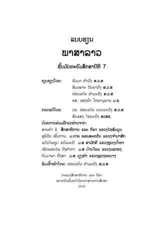 ແແບບຮຽນ
ພາສາລາວ
ຊັ້ນມ ັດທະຍົມສຶກສາປີທີ 7
ຮຮຽບຮຽງໂດຍ: ພົມມາ ຄ ໍາມ ັງ ສສ.ວ.ສ
ສົມເໝາະ ປັນຍາວົງ ສສ.ວ.ສ
ທ່ອນແກ້ວ ຄ ໍາມະວົງ ສສ.ວ.ສ
ຮສ. ແສງຟ້າ ໂຫລານຸພາບ ມມ.ຊ
ກກວດແກ້ໂດຍ: ດຣ. ອ່ອນແກ້ວ ນວນນະວົງ ສສ.ວ.ສ
ສົມແສງ ໄຊຍະວົງ ສສວສຊ
ດດ້ວຍການຮ່ວມມືກວດຜ່ານຈາກ:
ສາຍຄ ໍາ ລໍ ສສຶກສາທິການ ແລະ ກິລາ ແຂວງໄຊສົມບູນ
ສຸລິວັນ ໝັ້ນການ ມມ.ປາຍ ພອນສະຫວັນ ແຂວງຈ ໍາປາສັກ
ແກ້ວໄພທູນ ແກ້ວມະນີ ມມ.ສ ສາມ ັກຄີ ແຂວງຫຼວງນ ໍ້າທາ
ເພັດພອນໄຊ ວົງຄ ໍາຕາ ມມ.ສ ບ້ານໂພນ ແຂວງເຊກອງ
ຍົມມາລາ ຢົງສາ ມມ.ສ ວຽງຄ ໍາ ແຂວງຫຼວງພະບາງ
ພພິມເຂົ້າໜ້າໂດຍ: ທ່ອນແກ້ວ ຄ ໍາມະວົງ ສສ.ວ.ສ
ກະຊວງສຶກສາທິການ ແລະ ກິລາ
ສະຖາບັນຄົ້ນຄວ້າວິທະຍາສາດການສຶກສາ
2016
ສ.ວ.ສ
ສະຫງວນລິຂະສິດ
 