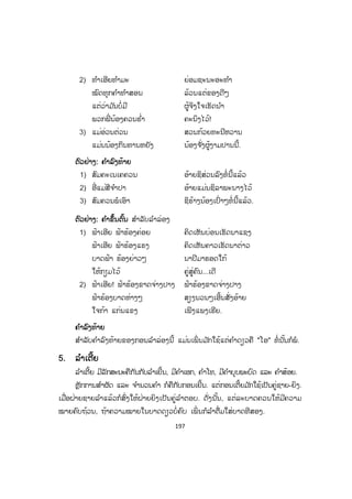 196
44. ລ ໍາລ່ອງ
ລ ໍາລ່ອງ ແມ່ນນິຍົມໃຊ້ກອນເຍີ້ນໃນການລ ໍາ. ສ່ວນຫຼັກການແຕ່ງກອນລ ໍາລ່ອງກໍໃຫ້ປະຕິບັດ
ຕາມຫຼັກການແຕ່ງກອນເຍີ້ນ.
ຕົວຢ່າງ: ກອນກ້ຽວສາວແບບໃໝ່
ທຸກມື້ນີ້ ອົກພີ່ ຄັດເຄັ່ງຮ້ອນ ເອົ້າອັ່ງມະໂນໃນ
ໃຈພີ່ ເພພັງຫັກ ວຸ່ນວາຍທະລາຍມ້າງ
ເພາະວ່າເນົານອນສ້າງ ປາງທອງບໍ່ມີຄູ່
ຫຼາຍລະດູໂສກເສົ້າ ເຫງົາເລື້ອຍຢູ່ບໍ່ວາຍ
ອ້າຍຈ ັ່ງເລາະລຽບຕ້າຍ ຂ້າມປ່າພະນອມໜາ
ມາຊອກຫານາງຄານ ນາດທະແພງພິມແກ້ວ
ກໍຫາກຫຼາຍວັນແລ້ວ ລະດູເດືອນລ ໍ້າລ່ວງ
ປ່ວງສະເລຢູ່ເລື້ອຍ ບໍ່ເຫັນນ້ອງຢູ່ທີ່ ໃດ
ມື້ນີ້ຈ ັ່ງແມ່ນໄດ້ ສົມດັ່ງປາຖະໜາ
ເພາະວ່າມາພານພົບ ພະຍອດນາງນົງນ້ອງ
ອ້າຍຂໍລອງໆເວົ້າ ໄຂຄະດີຕາມຊື່
ເວົ້າໃຫ້ຄືດັ່ງອ້າຍ ພາຍພີ່ ຮ ໍ່າຄະນິງ
ອ້າຍນີ້ຫຼິງລ ໍ່ານ້ອງ ກໍຕ້ອງຖືກພະໄທຈິດ
ຄິດຮ ໍ່າເພີງແພງຮັກ ບໍ່ຈືດຈາງຄາວນ້ອຍ
ຄຶດຢາກກອຍໃຈແຈ້ງ ສະແດງຄວາມຮັກຮໍ່
ຂໍຝາກຄວາມຮັກໄວ້ ນ ໍານ້ອງນາດທະແພງ
(ຄັດຈາກປຶ້ມໄວຍາກອນລາວ ພິມເທື່ ອທີໜຶ່ ງ, ຊ ໍາເໜືອ, 1967 ໜ້າ 234-235)
ກອນຕັດ, ກອນເຍີ້ນ ແລະ ກອນລ່ອງ ກ່ອນຈະລ ໍາແມ່ນມີຄ ໍາຂຶ້ນຕົ້ນສະເໝີ ແລະ ເມື່ອ
ລ ໍາຈ ົບແລ້ວກໍມີຄ ໍາລົງທ້າຍທຸກໆເທື່ ອ.
ຕຕົວຢ່າງ: ຄ ໍາຂຶ້ນຕົ້ນ ລ ໍາຕັດ ແລະ ລ ໍາເຍີ້ນ
1) ຄົນເອີຍຄົນ ຄົນຊົ່ວເຂົາຕິ ຄົນດີເຂົາແພງ
ຄົນແຂງແຮງໃຈເດັດ ເຮັດອັນໃດບໍ່ວາງປະ
ມີມານະອົດທົນ ເຝິກຝົນໃຫ້ພຽງພໍ
ຈຶ່ງຊິພໍ້ບ່ອນ ຈະເລີນໄດ້...
 