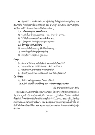 16
™ ສິ່ ງສ ໍາຄັນໃນການອ່ານຫຍໍ້ຄວາມ ຜູ້ຫຍໍ້ຕ້ອງເຂົ້າໃຈຫຼັກສ ໍາຄັນຂອງເລື່ ອງ ແລະ
ສາມາດເກັບໃຈຄວາມຂອງເລື່ ອງໄດ້ຖືກຕ້ອງ ແລະ ນ ໍາມາຮຽງໄດ້ຄົບຖ້ວນ ເຊິ່ງການທີ່ ຜູ້ອ່ານ
ຈະເຮັດແບບນີ້ໄດ້ ກໍຕ້ອງອາໄສການເຝິກຝົນອ່ານເລື້ອຍໆ.
2.5 ປະໂຫຍດຂອງການອ່ານຫຍໍ້ຄວາມ
1) ໃຊ້ເກັບຂໍ້ມູນເພື່ ອຂຽນບົດຫັດແຕ່ງ ແລະ ລາຍງານວິຊາການ.
2) ໃຊ້ເພື່ ອທົບທວນຄວາມຄິດຄວາມຈ ໍາໃນຕ ໍາລາ.
3) ໃຊ້ສະຫຼຸບຕອນຈ ົບຂອງບົດລາຍງານວິຊາການ.
2.6 ສິ່ງຈ ໍາເປັນໃນການຫຍໍ້ຄວາມ
1) ຄວາມເຂົ້າໃຈພື້ນຖານກ່ຽວກັບເລື່ອງທີ່ ຈະສະຫຼຸບ.
2) ຄວາມຄິດຫຼັກທີ່ ເປັນຈຸດຫຼັກຂອງເລື່ອງ.
3) ຄວາມຊັດເຈນຂອງບົດສະຫຼຸບຄວາມ.
ຄ ໍາຖາມ
1. ຢາກອ່ານຈ ັບໃຈຄວາມສ ໍາຄັນໄດ້ເຮົາຄວນປະຕິບັດຄືແນວໃດ?
2. ການອ່ານຈ ັບໃຈຄວາມມີຈ ັກຂັ້ນຕອນ? ຄືຂັ້ນຕອນໃດແດ່?
3. ຍ້ອນຫຍັງການອ່ານຕ້ອງຈ ັບໃຈຄວາມສ ໍາຄັນ?
4. ເປັນຫຍັງຕ້ອງມີການອ່ານຫຍໍ້ຄວາມ? ຈະນ ໍາໄປໃຊ້ຄືແນວໃດ?
ບົດເຝິກຫັດ
1. ຈ ົ່ງອ່ານ ແລ້ວຂຽນຫຍໍ້ຄວາມບົດຄວາມຕໍ່ໄປນີ້:
ຢາເສບຕິດໄພຂົ່ມຂູ່ຕໍ່ຄວາມໝັ້ນຄົງ ແລະ ສຸຂະພາບຂອງມວນມະນຸດ
ໂດຍ: ກ ໍາມາທິການວັດທະນະທ ໍາ-ສັງຄົມ
ຢາເສບຕິດເປັນບັນຫາຊ ໍາເຮື້ອຍາວນານມາແລ້ວ ບໍ່ ສະເພາະແຕ່ຢູ່ໃນປະເທດພວກເຮົາ,
ຂົງເຂດອາຊຽນເທົ່ ານັ້ນ ແຕ່ຍັງລວມເຖິງບັນດາປະເທດຕ່າງໆໃນໂລກ. ບັນຫາຢາເສບຕິດທີ່
ຕ້ອງຫ້າມໄດ້ກາຍເປັນຫາໜຶ່ ງທີ່ ຟົດເດືອດຂອງໂລກເຮົາໃນປັດຈຸບັນ ບໍ່ ພຽງແຕ່ເປັນໄພຂົ່ມຂູ່
ທາງດ້ານຄວາມປອດໄພຄວາມໝັ້ນຄົງ ແລະ ສະເຖຍລະພາບທາງດ້ານພາກພື້ນເທົ່ ານັ້ນ ແຕ່
ມ ັນຍັງສົ່ງຜົນສະທ້ອນຕໍ່ ຊີວິດ ແລະ ສຸຂະພາບຂອງມວນມະນຸດ ໂດຍສະເພາະຄົນຮຸ່ນໜຸ່ມ
ອີກດ້ວຍ.
 
