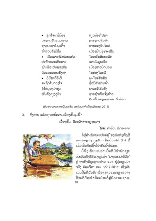 20
x ສຸກໃຈເດພີ່ ນ້ອງ ທຽວທ່ອງໄປມາ
ຕະຫຼາດສົດແດນໜາວ ຫຼາກຫຼາຍສິນຄ້າ
ຊາວປະຊາໂຮມເຕົ້າ ຂາຍຂອງຂີນໄຂວ່
ລ ໍ້າລວຍຮັ່ງມີຂຶ້ນ ເມືອງບ້ານຮຸ່ງຈະເລີນ
x ເດີນເລາະຊົມໜ່ວຍແກ້ວ ໂດດເດັ່ນສັນຍະລັກ
ປະຈ ັກຫວນເຫັນຄາວ ແຕ່ເດີມມູນເຊື້ອ
ຊ ໍາເໜືອເປັນຖານໝັ້ນ ເມືອງລາວປົດປ່ອຍ
ດິນແດນດອຍເກັ່ງກ້າ ໄຊກ້ອງໂລກລື
x ຍໍມືໄຫວ້ອົງຕື້ ພະໃຫຍ່ສັກສິດ
ສະຖິດໃນດວງໃຈ ຊົ່ວນິລັນນານລ ໍ້າ
ຂໍໃຫ້ບຸນງວ ໍາຄຸ້ມ ບາລະມີເສີມສົ່ງ
ໝັ້ນຄົງຄຽງຄູ່ຟ້າ ຊາວຊ ໍາເໜືອຈ ົ່ງກ້າວ
ຍືນໝັ້ນຕະຫຼອດການ ນັ້ນທ້ອນ.
(ຄັດຈາກວາລະສານວັນນະສິນ ສະບັບປະຈ ໍາເດືອນມ ັງກອນ 2013)
3. ຈ ົ່ງອ່ານ ແລ້ວຂຽນຫຍໍ້ຄວາມເລື່ອງສັ້ນລຸ່ມນີ້?
ເເລື່ ອງສັ້ນ: ຜິດຫວັງຈາກຊຽງຂວາງ
ໂດຍ: ຄ ໍາອ້ວນ ພິດສະລາດ
ພໍ່ ປູ່ຄ ໍາເພັດນອນປ່ວຍຢູ່ໂຮງໝໍ ແຫ່ງໜຶ່ ງທີ່
ນະຄອນຫຼວງວຽງຈ ັນ ເພິ່ ນປ່ວຍໄດ້ 3-4 ມື້
ແລ້ວເພິ່ ນກິນເຂົ້າບໍ່ລ ໍາກືນນ ໍ້າບໍ່ແຊບ.
ມື້ໜຶ່ ງເພິ່ ນນອນອ່ານປຶ້ມທີ່ ມີໜ້າປົກຂຽນ
ດ້ວຍຕົວໜັງສືສີແດງຂຽນວ່າ "ນາງແພດປະຕິວັດ"
ຢູ່ກາງເຄິ່ ງມີຮູບຫຼາຍທ່ານ ແລະ ຢູ່ລຸ່ມຂຽນວ່າ
"ເມິງ ວໍລະຈິດ" ແລະ "27.7.2012" ເຊິ່ງມ ັນ
ແມ່ນປຶ້ມທີ່ ບັນທຶກເລື່ ອງສາວແພດຊຽງຂວາງ
ທີ່ ປະຕິບັດໜ້າທີ່ ສະໄໝຕໍ່ ສູ້ປົດປ່ອຍຊາດ.
 