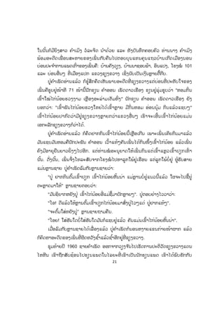21
ໃນນັ້ນກໍມີຍິງສາວ ຄ ໍາເມິງ ວໍລະຈິດ ນ ໍາດ້ວຍ ແລະ ທັງບັນທຶກຄອບຄົວ ທ່ານນາງ ຄ ໍາເມິງ
ພ້ອມອະດີດເພື່ ອນສະຫາຍຂອງເພິ່ ນກັບຄືນໄປຕອບບຸນແທນຄຸນແຖວບ້ານເກີດເມືອງນອນ
ບ່ອນປະຈ ໍາການແພດເກົ່າຂອງເພິ່ ນຄື: ບ້ານຄັງວຽງ, ບ້ານນາຊອບຟ້າ, ອິນແປງ, ໂຮງໝໍ 101
ແລະ ບ່ອນອື່ນໆ ທີ່ ເມືອງແປກ ແຂວງຊຽງຂວາງ ເຊິ່ງນັບເປັນເງິນຫຼາຍຕື້ກີບ.
ປູ່ຄ ໍາເພັດອ່ານແລ້ວ ກໍຮູ້ສຶກຄຶດເຫັນພາບອະດີດທີ່ ຊຽງຂວາງແຕ່ບ່ອນທີ່ ປະທັບໃຈຂອງ
ເພິ່ ນຄືຮູບຢູ່ໜ້າທີ 71 ໜ້ານີ້ນັກຂຽນ ຄ ໍາອອນ ເພັດດາວເຮືອງ ຂຽນຢູ່ລຸ່ມຮູບວ່າ "ຫອມກິ່ນ
ເຂົ້າໃໝ່ໄກ່ນ້ອຍຮວງງາມ ເຫຼືອງອະລ່າມເຕັມທົ່ງ" ນັກຂຽນ ຄ ໍາອອນ ເພັດດາວເຮືອງ ຍັງ
ບອກວ່າ: "ເຂົ້າພັນໄກ່ນ້ອຍຮວງໃຫຍ່ໄດ້ເຂົ້າຫຼາຍ ມີກິ່ນຫອມ ອ່ອນນຸ້ມ ກິນແລ້ວແຊບໆ"
ເຂົ້າໄກ່ນ້ອຍປາກົດວ່າມີຢູ່ຊຽງຂວາງຫຼາຍກວ່າແຂວງອື່ ນໆ ເຮົາຈະເອີ້ນເຂົ້າໄກ່ນ້ອຍແມ່ນ
ເອກະລັກຊຽງຂວາງກໍວ່າໄດ້.
ປູ່ຄ ໍາເພັດອ່ານແລ້ວ ກໍຄຶດຢາກກິນເຂົ້າໄກ່ນ້ອຍນີ້ເຫຼືອເກີນ ເພາະເພິ່ ນເຄີຍກິນມາແລ້ວ
ມ ັນແຊບມ ັນຫອມຄືນັກປະພັນ ຄ ໍາອອນ ເວົ້າແທ້ໆຄັນເພິ່ ນໄດ້ກິນໜຶ້ງເຂົ້າໄກ່ນ້ອຍ ແລ້ວເພິ່ ນ
ຄົງມີອາຍຸຍືນຍາວຍິ່ ງໆໄປອີກ. ແຕ່ທ່ານໝໍ ອະນຸຍາດໃຫ້ເພິ່ ນກິນແຕ່ເຂົ້າແຫຼວເຂົ້າປຽກເທົ່ າ
ນັ້ນ. ດັ່ງນັ້ນ, ເພິ່ ນຈຶ່ງໂທລະສັບຈາກໂຮງໝໍ ໄປຫາລູກໃພ້ຢູ່ເຮືອນ ແຕ່ລູກໃພ້ບໍ່ຢູ່ ຜູ້ຮັບສາຍ
ແມ່ນຫຼານຊາຍ ປູ່ຄ ໍາເພັດລົມກັບຫຼານຊາຍວ່າ:
"ປູ່ ຢາກກິນຕົ້ມເຂົ້າປຽກ ເຂົ້າໄກ່ນ້ອຍຫັ້ນນ່າ ແມ່ຫຼານບໍ່ຢູ່ແນວນີ້ແລ້ວ ໃຜຈະໄປຊື້ຢູ່
ຕະຫຼາດມາໃຫ້" ຫຼານຊາຍຕອບວ່າ:
"ມ ັນຊິຍາກຫຍັງປູ່ ເຂົ້າໄກ່ນ້ອຍອີ່ແມ່ຊື້ມາບັກຫຼາຍໆ". ປູ່ຕອບຢ່າງໄວວາວ່າ:
"ໂອ! ດີແລ້ວໃຫ້ຫຼານຕົ້ມເຂົ້າປຽກໄກ່ນ້ອຍມາສົ່ງປູ່ໄວໆແດ່ ປູ່ຢາກແທ້ໆ".
"ຈະຕົ້ມໃສ່ຫຍັງປູ່" ຫຼານຊາຍຖາມຄືນ.
"ໂອຍ! ໃສ່ອັນໃດບໍ່ໃສ່ອັນໃດມ ັນກໍແຊບຢູ່ແລ້ວ ຄັນແມ່ນເຂົ້າໄກ່ນ້ອຍຫັ້ນນ່າ".
ເມື່ອລົມກັບຫຼານຊາຍໄດ້ເລື່ ອງແລ້ວ ປູ່ຄ ໍາເພັດກໍນອນຫງາຍແຂນກ່າຍໜ້າຜາກ ແລ້ວ
ກໍຄິດຫາອະດີດຂອງເພິ່ ນທີ່ ຜິດຫວັງຊ ໍ້າແລ້ວຊ ໍ້າອີກຢູ່ທີ່ ຊຽງຂວາງ.
ຊຸມທ້າຍປີ 1960 ຊາຍຄ ໍາເພັດ ອອກຈາກວຽງຈ ັນໄປເຮັດການປະຕິວັດຊຽງຂວາງແດນ
ໄຫຫີນ ເຂົາຖືກສັບຊ້ອນໄປຮຽນແພດໃນໄລຍະທີ່ ເຂົາເປັນນັກຮຽນແພດ ເຂົາໄດ້ພົບຮັກກັບ
ສ.ວ.ສ
ສະຫງວນລິຂະສິດ
 