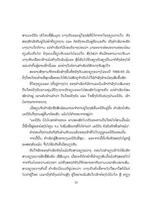 22
ສາວມະນີວັນ (ຂໍໂທດຊື່ສົມມຸດ) ນາງເປັນແພດຢູ່ໂຮງໝໍ ທີ່ ບໍ່ໄກຈາກໂຮງຮຽນປານໃດ. ທັງ
ສອງຮັກມ ັກກັນຢູ່ບົນໜ້າທີ່ ວຽກງານ ແລະ ກໍຫວັງຈະເປັນຄູ່ຜົວເມຍກັນ ເຖິງຄ ໍາເພັດຈະຮັກ
ນາງປານໃດກໍຕາມ ແຕ່ຄ ໍາເພັດກໍມີບ່ອນຕິນາງບ່ອນວ່າ ມາລະຍາດອ່ອນຫວານອ່ອນນ້ອມ
ຄ່ຽມຄົມເກີນໄປ. ຍິງແບບນີ້ຮຽນຈ ົບແພດໄດ້ແນວໃດ. ສົງໄສວ່າ ຄັນມີທະຫານບາດເຈັບມາ
ນາງເຫັນເລືອດເຂົາແລ້ວຄົງເປັນລົມພຸ້ນລະ ຫຼືບໍ່ ຄັນໄດ້ຍິນສຽງຍົນສຽງປືນມາກໍຄົງຮ້ອງໄຫ້
ແລ່ນນ ໍາກົ້ນຜູ້ຊາຍເທົ່ ານັ້ນລະ ແຕ່ຢ່າງໃດກໍຕາມຄ ໍາເພັດກໍຮັກນາງຈ ົນສຸດໃຈ.
ສະພາບສົງຄາມຈ ັກກະພັດສ້າງຂຶ້ນທີ່ ຫວັງດັບມອດຊຽງຂວາງໄລຍະປີ 1968-69 ມ ັນ
ຍິ່ງໃຫຍ່ໂຫດຮ້າຍທີ່ ສຸດເພື່ ອຕອບໂຕ້ຂັບໄລ່ສັດຕູຈ ໍາເປັນໄດ້ໃຊ້ກ ໍາລັງອ້າຍນ້ອງເສີມຂຶ້ນອີກ.
ທີ່ ໂຮງຮຽນແພດ (ຕັ້ງຢູ່ກາງປ່າ) ຂອງຄ ໍາເພັດກໍມີການລະດົມເອົາກ ໍາລັງໄປເສີມກອງ
ປືນໃຫຍ່ຍິງຍົນຊາວໜຸ່ມມີຍິງ-ຊາຍນັກຮຽນແພດໄດ້ສະໝັກໄປຫຼາຍຄົນ ແຕ່ຄ ໍາເພັດບໍ່ ສະ
ໝັກນ ໍາໝູ່ ເພາະຄິດຢ້ານຄ ໍາວ່າ ປືນໃຫຍ່ຍິງຍົນ ແລະ ໃຈໜຶ່ ງກໍເປັນຫ່ວງນ ໍາມະນີວັນ. ເຂົາ
ບໍ່ຢາກພາກຈາກນາງ.
ເມື່ອຮຽນຈ ົບຄ ໍາເພັດຖືກສັບຊ້ອນມາປະຈ ໍາການຢູ່ໂຮງໝໍ ທີ່ ມະນີວັນຢູ່ນັ້ນ ຄ ໍາເພັດບໍ່ເຫັນ
ມະນີວັນຈຶ່ງຖາມໝູ່ທີ່ ມາຕ້ອນຮັບ ແລ້ວໄດ້ຄ ໍາຕອບຈາກໝູ່ວ່າ:
"ມະນີວັນ ບໍ່ໄດ້ບອກອ້າຍຫວະ ລາວສະໝັກໄປເປັນທະຫານປືນໃຫຍ່ໄດ້ສາມມື້ແລ້ວ
ມື້ເຊົ້ານີ້ໝູ່ພວກນ້ອງໄດ້ຂຽນ ຈ.ມ ໄປຊົມເຊີຍນາງທີ່ ໄດ້ຂ່າວວ່າ ມະນີວັນ ຍິງຍົນຕົກໜຶ່ ງລ ໍາແລ້ວ".
ຄ ໍາຕອບດັ່ງກ່າວມ ັນກົງກັນຂ້າມກັບແນວຄິດຂອງເຂົາທີ່ ໄດ້ໄປດູຖູກມະນີວັນຕອນນັ້ນ.
ຈາກມື້ນັ້ນ, ຄ ໍາເພັດຮູ້ສຶກອາຍໆມະນີວັນທີ່ ສຸດ... ແລະຈາກມື້ນັ້ນຈ ົນທັງສອງໄດ້ລູກຜູ້
ລະສອງຄົນແລ້ວ ຈຶ່ງໄດ້ພົບກັນທີ່ ເມືອງວຽງຈ ັນ.
ຫົວໃຈຮັກຂອງຄ ໍາເພັດຍັງບໍ່ແລ້ວກັບສາວຊຽງຂວາງ. ຕອນໄປລ ໍາລຽງເຂົາໄດ້ພົບຮັກ
ສາວຊຽງຂວາງອີກຊື່ສົມພັນ (ຊື່ສົມມຸດ) ເມື່ອປະຕິບັດໜ້າທີ່ ລ ໍາລຽງສິບມື້ແລ້ວທັງສອງກໍໄດ້
ຈາກກັນດ້ວຍຄວາມຫ່ວງຫາ ແຕ່ທັງສອງກໍຍັງມີຈ ົດໝາຍຫາກັນຕາມເວລາອັນເໝາະສົມ.
ສາວຊຽງຂວາງຄົນນີ້ ຄ ໍາເພັດມີແນວຕິຢູ່ບ່ອນວ່າ: ນາງເປັນຄົນຂີ້ອາຍໄປໃສມາໃສກໍມີແຕ່
ໄປນ ໍາຜູ້ໃຫຍ່ ເວລານັ່ງກໍນັ່ງແຕ່ດ້ານຫຼັງ ຜູ້ໃຫຍ່ຈະລົມອັນໃດເຮົາຕ້ອງໄດ້ບິດໂຕ ຫຼື ຫງ່ຽງ
 