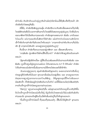 23
ໜ້າໄປລົມ ຄັນເອົາເປັນເມຍໄປຢູ່ວຽງຈ ັນຢ້ານຮ້ອງໄຫ້ຫາພໍ່ ແມ່ມື້ໜຶ່ ງສິບເທື່ ອຈຶ່ງຈະຄ ໍ່າ ເຮົາ
ເປັນຜົວຄົງໄດ້ອອຍຢູ່ຈ ັ່ງຊັ້ນ.
ມີມື້ໜຶ່ ງ, ຄ ໍາເພັດຖືກສັດຕູບຸກຖະຫຼົ່ມ ຄ ໍາເພັດຖືກບາດເຈັບໜັກເພື່ ອນສະຫາຍຈຶ່ງນ ໍາສົ່ງ
ໂຮງໝໍ ອີກແຫ່ງໜຶ່ ງໃນເວລາກາງຄືນພາຍໃນໂຮງໝໍ ທີ່ ມີແສງຕະກຽງຮຸ່ງພໍມຽງໆ ບຶດໜຶ່ ງມີນາງ
ແພດມາສັກຢາໃຫ້ເມື່ອເຫັນນາງແພດແລ້ວ ຄ ໍາເພັດອຸທານອອກມາວ່າ ສົມພັນ ມາເປັນແພດ
ໄດ້ແນວໃດ ແຕ່ນາງແພດຄົນນັ້ນສັກຢາໃຫ້ຄ ໍາເພັດ ແລ້ວກໍຈາກໄປດ້ວຍຄວາມຮັກບໍ່ ຢາກ
ເຂົ້າໃຈຜິດຕໍ່ນາງຄ ໍາເພັດຈຶ່ງຄິດປອບໃຈຕົນເອງວ່າ "ນາງອາດຟ້າວນ ໍາຄົນເຈັບນາງຈຶ່ງບໍ່ລົມ
ເຮົາ ຫຼື ນາງອາດບໍ່ເຫັນເຮົາ ເພາະສຽງຕະກຽງຮຸ່ງພໍເປັນມຽງໆ"
ຕື່ນເຊົ້າມາ ຄ ໍາເພັດຈຶ່ງຖາມນາງແພດຜູ້ມາສັກຢາ ແລະ ເພື່ ອນສາວທີ່ ມາຢາມ.
"ນາງສົມພັນ ຜູ້ມາສັກຢາໃຫ້ອ້າຍມື້ຄືນນີ້ບໍ່ມາບໍ?" ຄ ໍາເພັດໄດ້ຮັບສຽງຫົວຂວັນແກມຄ ໍາ
ຕອບວ່າ:
"ມີຫຼາຍຄົນກໍຫຼົງຄືອ້າຍນີ້ລະ ຜູ້ມື້ຄືນນີ້ແມ່ນສົມພອນທີ່ ເປັນຝາແຝດກັບສົມພັນ ແລະ
ສົມພັນ ດຽວນີ້ໄປຮຽນຕໍ່ຢູ່ຫວຽດນາມແລ້ວເດ ບໍ່ດົນດອກປະມານ 6-7 ປີ ກໍກັບແລ້ວ" ຄ ໍາເພັດ
ໄດ້ຍິນຄ ໍາຕອບແລ້ວພໍຢາກລົ້ມລົງເພາະນາງບໍ່ຂີ້ອາຍບໍ່ອ່ອນແອດັ່ງທີ່ ເຂົາຄິດ.
ນັບແຕ່ມາຢູ່ຊຽງຂວາງ ໜຸ່ມຄ ໍາເພັດຜິດຫວັງຫຼາຍຢ່າງ ຂະໜາດວ່າຢາກໄປຢືນຍິ້ມໆ
ຖ່າຍຮູບຢູ່ທົ່ງໄຫຫີນກໍບໍ່ມີເວລາ ທຸກເວລາເພິ່ ນພ້ອມດ້ວຍໝູ່ເພື່ ອນ ແລະ ຊາວຊຽງຂວາງຈະ
ຕ້ອງຫວາດສຽວຂ້ຽວຂາດຍາດເວລາໂຈມຕີສັດຕູ... ບໍ່ ຄືລູກຫຼານທຸກມື້ນີ້ຈະໄປພັນລະນາ
ຂ້ອຍຮັກເຈົ້າ ເຈົ້າຮັກຂ້ອຍຢູ່ຂ້າງໄຫຫີນດົນປານໃດກໍໄດ້ ແຕ່ມື້ນີ້ຂ້ອຍຈະຕ້ອງໄດ້ສົມຫວັງກັບ
ການກິນເຂົ້າປຽກເຂົ້າໄກ່ນ້ອຍຊຽງຂວາງຢ່າງແນ່ນອນ.
"ປັອກໆໆ" ສຽງເຄາະປະຕູຫ້ອງດັງຂຶ້ນ ແລ້ວຫຼານຊາຍກໍເປີດປະຕູເຂົ້າມາທັງມືກໍຫິ້ວ
ປິນໂຕເຂົ້າປຽກເຂົ້າໄກ່ນ້ອຍແລ້ວຍື່ ນໃຫ້ປູ່ ພໍ່ ປູ່ເປີດປິນໂຕອອກແລ້ວໃຊ້ບ່ວງຊົດກິນຊົດກິນ
ຢ່າງແຊບນົວ ຫຼານຊາຍເປັນຜູ້ຢືນເບິ່ງເມື່ອກິນອີ່ມແລ້ວປູ່ຈຶ່ງເວົ້າກັບຫຼານຊາຍວ່າ:
"ຕົ້ມເຂົ້າປຽກເຂົ້າໄກ່ນ້ອຍນີ້ ຕັ້ງແຊບຕັ້ງຫອມແທ້ໆ. ມື້ອື່ນຕົ້ມໃຫ້ປູ່ອີກເດີ" ຫຼານຊາຍ
ຕອບວ່າ:
ສ.ວ.ສ
ສະຫງວນລິຂະສິດ
 