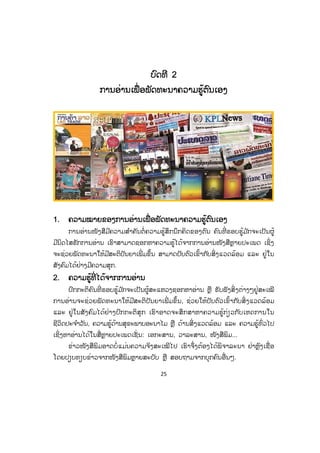 25
ບບົດທີ 2
ການອ່ານເພື່ອພັດທະນາຄວາມຮູ້ຕົນເອງ
1. ຄວາມໝາຍຂອງການອ່ານເພື່ ອພັດທະນາຄວາມຮູ້ຕົນເອງ
ການອ່ານໜັງສືມີຄວາມສ ໍາຄັນຕໍ່ ຄວາມຮູ້ສຶກນຶກຄິດຂອງຕົນ ຄົນທີ່ ຮອບຮູ້ມ ັກຈະເປັນຜູ້
ມີນິດໄສຮັກການອ່ານ ເຮົາສາມາດຊອກຫາຄວາມຮູ້ໄດ້ຈາກການອ່ານໜັງສືຫຼາຍປະເພດ ເຊິ່ງ
ຈະຊ່ວຍພັດທະນາໃຫ້ມີສະຕິປັນຍາເພີ່ ມຂຶ້ນ ສາມາດປັບຕົວເຂົ້າກັບສິ່ງແວດລ້ອມ ແລະ ຢູ່ໃນ
ສັງຄົມໄດ້ຢ່າງມີຄວາມສຸກ.
2. ຄວາມຮູ້ທີ່ ໄດ້ຈາກການອ່ານ
ປົກກະຕິຄົນທີ່ ຮອບຮູ້ມ ັກຈະເປັນຜູ້ສະແຫວງຊອກຫາອ່ານ ຫຼື ຮັບຟັງສິ່ ງຕ່າງໆຢູ່ສະເໝີ
ການອ່ານຈະຊ່ວຍພັດທະນາໃຫ້ມີສະຕິປັນຍາເພີ່ ມຂຶ້ນ, ຊ່ວຍໃຫ້ປັບຕົວເຂົ້າກັບສິ່ ງແວດລ້ອມ
ແລະ ຢູ່ໃນສັງຄົມໄດ້ຢ່າງປົກກະຕິສຸກ ເຮົາອາດຈະສຶກສາຫາຄວາມຮູ້ກ່ຽວກັບເຫດການໃນ
ຊີວິດປະຈ ໍາວັນ, ຄວາມຮູ້ດ້ານສຸຂະພາບອະນາໄມ ຫຼື ດ້ານສິ່ງແວດລ້ອມ ແລະ ຄວາມຮູ້ທົ່ວໄປ
ເຊິ່ງຫາອ່ານໄດ້ໃນສື່ຫຼາຍປະເພດເຊັ່ ນ: ເອກະສານ, ວາລະສານ, ໜັງສືພິມ...
ຂ່າວໜັງສືພິມອາດບໍ່ແມ່ນຄວາມຈິງສະເໝີໄປ ເຮົາຈຶ່ງຕ້ອງໄດ້ພິຈາລະນາ ຢ່າຫຼົງເຊື່ ອ
ໂດຍປຽບທຽບຂ່າວຈາກໜັງສືພິມຫຼາຍສະບັບ ຫຼື ສອບຖາມຈາກບຸກຄົນອື່ນໆ.
ສ.ວ.ສ
ສະຫງວນລິຂະສິດ
 