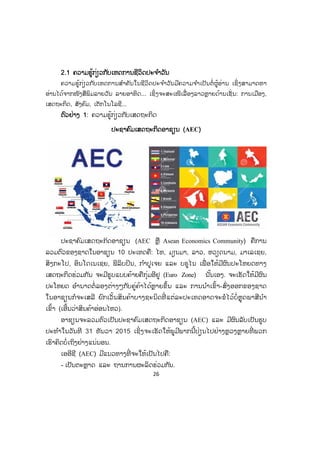 26
22.1 ຄວາມຮູ້ກ່ຽວກັບເຫດການຊີວິດປະຈ ໍາວັນ
ຄວາມຮູ້ກ່ຽວກ ັບເຫດການສ ໍາຄັນໃນຊີວິດປະຈ ໍາວັນມີຄວາມຈ ໍາເປັນຕໍ່ ຜູ້ອ່ານ ເຊິ່ ງສາມາດຫາ
ອ່ານໄດ້ຈາກໜັງສືພິມລາຍວັນ ລາຍອາທິດ... ເຊິ່ງຈະສະເໜີເລື່ ອງລາວຫຼາຍດ້ານເຊັ່ ນ: ການເມືອງ,
ເສດຖະກິດ, ສັງຄົມ, ເຕັກໂນໂລຊີ...
ຕຕົວຢ່າງ 1: ຄວາມຮູ້ກ່ຽວກັບເສດຖະກິດ
ປະຊາຄົມເສດຖະກິດອາຊຽນ (AEC)
ປະຊາຄົມເສດຖະກິດອາຊຽນ (AEC ຫຼື Asean Economics Community) ຄືການ
ລວມຕົວຂອງຊາດໃນອາຊຽນ 10 ປະເທດຄື: ໄທ, ມຽນມາ, ລາວ, ຫວຽດນາມ, ມາເລເຊຍ,
ສິງກະໂປ, ອິນໂດເນເຊຍ, ຟິລິບປິນ, ກ ໍາປູເຈຍ ແລະ ບຣູໄນ ເພື່ ອໃຫ້ມີຜົນປະໂຫຍດທາງ
ເສດຖະກິດຮ່ວມກັນ ຈະມີຮູບແບບຄ້າຍຄືກຸ່ມອີຢູ (Euro Zone) ນັ້ນເອງ. ຈະເຮັດໃຫ້ມີຜົນ
ປະໂຫຍດ ອ ໍານາດຕໍ່ ລອງຕ່າງໆກັບຄູ່ຄ້າໄດ້ຫຼາຍຂຶ້ນ ແລະ ການນ ໍາເຂົ້າ-ສົ່ງອອກຂອງຊາດ
ໃນອາຊຽນກໍຈະເສລີ ຍົກເວັ້ນສິນຄ້າບາງຊະນິດທີ່ ແຕ່ລະປະເທດອາດຈະຂໍໄວ້ບໍ່ຫຼຸດພາສີນ ໍາ
ເຂົ້າ (ເອີ້ນວ່າສິນຄ້າອ່ອນໄຫວ).
ອາຊຽນຈະລວມຕົວເປັນປະຊາຄົມເສດຖະກິດອາຊຽນ (AEC) ແລະ ມີຜົນລັບເປັນຮູບ
ປະທ ໍາໃນວັນທີ 31 ທັນວາ 2015 ເຊິ່ງຈະເຮັດໃຫ້ພູມີພາກນີ້ປ່ຽນໄປຢ່າງຫຼວງຫຼາຍທີ່ ພວກ
ເຮົາຄິດບໍ່ເຖິງຢ່າງແນ່ນອນ.
ເອອີຊີ (AEC) ມີແນວທາງທີ່ ຈະໃຫ້ເປັນໄປຄື:
- ເປັນຕະຫຼາດ ແລະ ຖານການຜະລິດຮ່ວມກັນ.
 