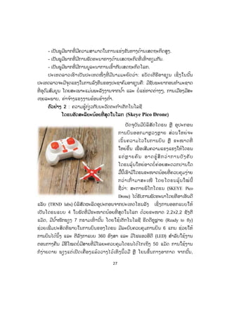 27
- ເປັນພູມີພາກທີ່ ມີຄວາມສາມາດໃນການແຂ່ງຂັນທາງດ້ານເສດຖະກິດສູງ.
- ເປັນພູມີພາກທີ່ ມີການພັດທະນາທາງດ້ານເສດຖະກິດທີ່ ເທົ່ າທຽມກັນ.
- ເປັນພູມີພາກທີ່ ມີການບູລະນາການເຂົ້າກັບເສດຖະກິດໂລກ.
ປະເທດລາວເຮົາເປັນປະເທດໜຶ່ ງທີ່ ມີນາມມະຍົດວ່າ: ແບັດເຕີຣີອາຊຽນ ເຊິ່ ງໃນນັ້ນ
ປະເທດລາວຈະມີຈຸດແຂງໃນການລົງທຶນຂອງປະຊາຄົມອາຊຽນຄື: ມີຊັບພະຍາກອນທ ໍາມະຊາດ
ທີ່ ອຸດົມສົມບູນ ໂດຍສະເພາະແມ່ນພະລັງງານຈາກນ ໍ້າ ແລະ ບໍ່ແຮ່ທາດຕ່າງໆ, ການເມືອງມີສະ
ເຖຍລະພາບ, ຄ່າຈ້າງແຮງງານຂ້ອນຂ້າງຕ ໍ່າ.
ຕຕົວຢ່າງ 2 : ຄວາມຮູ້ກ່ຽວກັບນະວັດຕະກ ໍາເຕັກໂນໂລຊີ
ໂດຣນອັດສະລິຍະນ້ອຍທີ່ ສຸດໃນໂລກ (Skeye Pico Drone)
ປັດຈຸບັນມີບໍລິສັດໂດຣນ ຫຼື ອຸປະກອນ
ການບິນອອກມາຫຼວງຫຼາຍ ສ່ວນໃຫຍ່ຈະ
ເນັ້ນຄວາມໄວໃນການບິນ ຫຼື ຂະໜາດທີ່
ໃຫຍ່ຂຶ້ນ ເພື່ ອເສີມຄວາມແຂງແຮງໃຫ້ໂດຣນ
ແຕ່ຫຼ າຍຄົນ ອາດຮູ້ສຶກວ່າການບັງຄັບ
ໂດຣນລຸ້ນໃຫຍ່ອາດບໍ່ ຄ່ອຍສະດວກປານໃດ
ມື້ນີ້ເຮົາມີໂດຣນຂະໜາດນ້ອຍທີ່ ຄວບຄຸມງ່າຍ
ກວ່າເກົ່ າມາສະເໜີ ໂດຍໂດຣນລຸ້ນໃໝ່ນີ້
ຊື່ວ່າ: ສະກາຍພິໂກໂດຣນ (SKEYE Pico
Drone) ໄດ້ຮັບການພັດທະນາໂດຍທີອາເອັນດີ
ແລັບ (TRND labs) ບໍລິສັດຜະລິດອຸປະກອນຈາກປະເທດໂຮນລັງ ເຊິ່ງການອອກແບບໃຫ້
ເປັນໂດຣນແບບ 4 ໃບພັດທີ່ ມີຂະໜາດນ້ອຍທີ່ ສຸດໃນໂລກ ດ້ວຍຂະໜາດ 2,2x2,2 ຊັງຕີ
ແມັດ, ມີນ ໍ້າໜັກພຽງ 7 ກຣາມເທົ່ ານັ້ນ ໂດຍໃຊ້ເຕັກໂນໂລຊີ ຣີດດີທູຟຼາຍ (Ready to fly)
ຊ່ວຍເພີ່ ມປະສິດທິພາບໃນການບິນຂອງໂດຣນ ມີລະບົບຄວບຄຸມການບິນ 6 ແກນ ຊ່ວຍໃຫ້
ການບິນໄດ້ນິ້ງ ແລະ ຕີລັງກາແບບ 360 ອົງສາ ແລະ ມີໄຟແອວອີດີ (LED) ສ ໍາລັບໃຊ້ງານ
ຕອນກາງຄືນ ມີຣີໂໝດບໍ່ມີສາຍທີ່ ມີໄລຍະຄວບຄຸມໂດຣນໄດ້ໄກເຖິງ 50 ແມັດ ການໃຊ້ງານ
ກໍງ່າຍດາຍ ພຽງແຕ່ເປີດເຄື່ ອງແລ້ວວາງໄວ້ເທິງນິ້ວມື ຫຼື ໂຍນຂຶ້ນກາງອາກາດ ຈາກນັ້ນ,
ສ.ວ.ສ
ສະຫງວນລິຂະສິດ
 