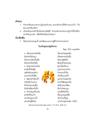 33
ຄຄ ໍາຖາມ
1. ຖ້າຢາກພັດທະນາຄວາມຮູ້ຂອງຕົນເອງ ພວກເຮົາຈະມີວິທີການແນວໃດ? ຈ ົ່ງ
ສະແດງຄ ໍາຄິດເຫັນ?
2. ເປັນຫຍັງພວກເຮົາຈຶ່ງຕ້ອງອ່ານໜັງສື? ອ່ານແລ້ວຈະນ ໍາຄວາມຮູ້ໄປໃຊ້ໃນຊີວິດ
ປະຈ ໍາວັນແນວໃດ ເພື່ ອໃຫ້ເກີດຜົນປະໂຫຍດ?
ບົດເຝິກຫັດ
1. ຈ ົ່ງອ່ານບົດກອນລຸ່ມນີ້ ແລ້ວສັງລວມຄວາມຮູ້ທີ່ ໄດ້ຈາກການອ່ານ?
ໂຮມກັນຢູ່ແຍກໝູ່ເຮົາຕາຍ
ໂດຍ: ກ ົງໃຈ ແສງອ ໍາພັນ
x ເພິ່ ນວ່າຫາກເຮັດຮົ້ວ ມີຮາວກ່າຍຫຼາຍອັນ
ຄັນຫາກມີລ ໍາດຽວ ບໍ່ຫ່ອນກາຍເປັນຮົ້ວ
ງ ົວຄວາຍເອົາເຂົາໝົ້ນ ຊົນຮາວຫຼັກກົ່ນ
ຄັນຫາກເປັນດັ່ງຮົ້ວ ສັດຕູເຂົ້າຄອບຄອງ
x ຄ ໍາບູຮານກ່າວກ້ອງ ຫຼາຍເຊັ່ ນຄົນມາ
ສາມ ັກຄີເປັນຫຼັກ ວຽກການງານກ້າວ
ດຸໝັ່ນຫັນແຮງຫ້າວ ການງານດີເດັ່ນ
ດຸປາກເປັນຈ ົ່ມພື້ນ ເຂົານັ້ນແມ່ນບໍ່ດີ
x ມີຫຼາຍຄ ໍາເພິ່ ນເວົ້າ ບູຮານກ່າວສອນຈິດ
ດັງໄຟຕິດໂດຍໄວ ຫາກໃສ່ຟືນຫຼາຍດົ້ນ
ຄົນບໍ່ປອງດອງໝັ້ນ ສ ໍາພັນແພງເພື່ ອນ
ຄົງຈ ັກເໝືອນດັ່ງດົ້ນ ຟືນໄມ້ທ່ອນດຽວ
x ຢ່າໄດ້ທຽວກັ່ນແກ້ງ ແປງຜີກຜິດວິໄນ
ສາມ ັກຄີໂຮມໃຈ ໜຶ່ ງດຽວໜຽວໝັ້ນ
ແຍກກັນບູຮານເວົ້າ ເຮົາຕາຍທັງໝູ່
ຮ່ວມກັນຢູ່ພີ່ ນ້ອງ ງານກ້າວຮຸ່ງຈະເລີນ ແທ້ໄດ໋.
(ຄັດຈາກວາລະສານວັນນະສິນ ສະບັບ 3 ປີ 2014. ໜ້າທີ 21)
ສ.ວ.ສ
ສະຫງວນລິຂະສິດ
 