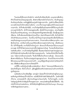 36
ໃນແຕ່ລະຄັ້ງທີ່ ດວງຕາເວັນລັບໄປ ແຜ່ນດິນກັບເຍືອກເຢັນລົງ ມະນຸດໜາວສັ່ນທົດໆ,
ກົກໄມ້ໃບຫຍ້າຮ່ວງໂຮຍຍຸບຫ່ຽວແຫ້ງ. ສັດສາວາສິ່ງຕາຍຂົດໂຂໂງກະດ້າງ. ຄົນເຮົາຮຽກຊຸມ
ກັນເປັນກຸ່ມເປັນກ້ອນ ພາກັນຫຼຸຫຼັ່ງທັ່ງເທມຸ່ງໜ້າໄປສູ່ດວງຕາເວັນ. ມຸ່ງໜ້າໄປເລື້ອຍໆຈ ົນທົນ
ຄວາມຫິວໂຫຍບໍ່ ໄດ້ກໍຕາຍອຶດຕາຍຫິວໄປ. ລາວເຈົ້າຕາຍຂຸຕາຍຫຼົ່ນແຕ່ກໍບໍ່ໄປຮອດບ່ອນມີ
ດວງຕາເວັນ. ພໍ່ ເຈົ້າເຫັນເປັນຈ ັ່ງຊັ້ນ, ຍາມໃດກໍອຸກອັ່ງຄັ່ງແຄ້ນຊອກຫາວິທີໃຫ້ມະນຸດບັນເທົາ
ຄວາມທຸກໄຮ້ເຂັນໃຈ. ພໍ່ ເຈົ້າໄປຮອດພູໜ່ວຍໜຶ່ ງ ເຊິ່ງມີນ ໍ້າໂຕນຕາດຕູ້ມໆ, ອາຍນ ໍ້າພຸ່ງຂຶ້ນ
ມືດກຸ້ມດັ່ງເມກປົກຄຸມໜ່ວຍພູ, ຄວາມເຢັນພຸ່ງອອກດັ່ງລູກສອນຮ້ອຍເຫຼັ້ມ ພັນເຫຼັ້ມສຽບແທງ
ເນື້ອກາຍ. ພໍ່ ເຈົ້າເຫັນບ່ອນນັ້ນມີໝາກໄມ້ມະນີໂຄດ ຍ້ອນໄດ້ກິນໝາກໄມ້ນັ້ນ ທັນໃດພໍ່ ເຈົ້າກໍ
ເກີດມີກ ໍາລັງແຮງມະຫາສານ. ຕໍ່ ແຕ່ນັ້ນມາພໍ່ ເຈົ້າທ່ຽວໄປທຸກແຫ່ງທຸກຫົນເພື່ ອໃຊ້ເຫື່ ອແຮງ
ຂອງຕົນຊ່ວຍຊູມວນມະນຸດຕ້ານທານຄວາມໜາວ, ຕ້ານທານຍັກມານຜີສາງນາງຮ້າຍ ແລະ
ສັດຮ້າຍຕ່າງໆ. ແຕ່ເຖິງປານນັ້ນມະນຸດກໍຍັງປະສົບຄວາມທຸກຍາກລ ໍາບາກຢູ່. ເມື່ອເຫັນແນວ
ນັ້ນ ພໍ່ ເຈົ້າຈຶ່ງອຸກອັ່ງ ລາວຈຶ່ງຕັ້ງໃຈເດັດດ່ຽວວ່າ ເຮັດແນວໃດຈຶ່ງຈະຊ່ວຍໃຫ້ມວນມະນຸດມີ
ຄວາມສຸຸກ ພໍ່ ເຈົ້າຈຶ່ງໂສຕາຍທະຍານເຫາະຂຶ້ນໄປສູ່ບ່ອນຕາເວັນຢູ່. ໃນບ່ອນນັ້ນມີກອງໄຟມະ
ໄລກັນອັນມະຫຶມາ, ຍາມໃດໄຟກໍລຸກວື່ໆຢູ່ຈ ັ່ງຊັ້ນ ສົ່ງແສງແຈ້ງສະຫວ່າງສະໄຫວຢູ່ທຸກເວລາ.
ພໍ່ ເຈົ້າຈຶ່ງລັັກເອົາໄຟກ້ອນໜຶ່ ງໄປຍັດໃສ່ກາງຂອງໜ່ວຍດິນ. ໄຟກ້ອນນັ້ນນັບມື້ນັບໃຫຍ່ຂຶ້ນ
ແລະ ໄໝ້ລາມໄປທົ່ວແກນຂອງດິນ ຈຶ່ງເຮັດໃຫ້ພື້ນດິນເກີດຄວາມອົບອຸ່ນ. ຍ້ອນແນວນັ້ນ
ສັດສາວາສິ່ ງທັງປວງ ຈຶ່ງເກີດແມ່ແພ່ລູກຢ່າງຫຼວງຫຼາຍໄວວາ. ນັບແຕ່ມີໄຟມາການດ ໍາລົງ
ຊີວິດຂອງມະນຸດກໍມີການປ່ຽນແປງຕ່າງເກົ່າ. ມະນຸດທີ່ ຢູ່ທຸກຫົນທຸກແຫ່ງຕ່າງກໍຮ້ອງລ ໍາທ ໍາ
ເພງ ເພື່ ອສັນລະເສີນຄຸນງາມຄວາມດີຂອງພໍ່ ເຈົ້າ.
ແຕ່ມື້ໜຶ່ ງ ພະອິນຢ້ຽມຜ່ານຫຼືບເມກສ່ອງລົງມາ ເຫັນວ່າ ໂລກມະນຸດມີເຮືອນຊານບ້ານ
ຊ່ອງເກີດຂຶ້ນຫຼາຍ ດັ່ງໃບໄມ້ໃນປ່າ, ຜູ້ຄົນຫຼຸຫຼັ່ງທັ່ງເທກັນໄປອອກແຮງງານທ ໍາມາຫາກິນດັ່ງ
ຝູງມ ົດຝູງປວກ.
ພະອິນມີຄວາມໂກດເຄືອງທີ່ ສຸດ ເພາະຮູ້ວ່າ ພໍ່ ຂອງເຈົ້າໄດ້ນ ໍາເອົາໄຟໄປສູ່ໂລກມະນຸດ.
ພະອິນກໍຮຽກເອົາພໍ່ ຂອງເຈົ້າໄປລົງໂທດ ແລ້ວສັ່ງໃຫ້ເອົາໄຟຍັດໃສ່ທ້ອງພໍ່ ເຈົ້າ, ໄຟເຜົາໄໝ້ພໍ່
ເຈົ້າຕາຍ. ຊາກຂອງພໍ່ ເຈົ້າ ເລີຍກາຍເປັນພູລາວໄຟມະໄລກັນ. ໃນໃຈກາງພູນັ້ນ, ຍາມໃດ
ໄຟກໍລຸກວູ່ໆເຜົາຕັບໄຕໄສ້ພຸງພໍ່ ເຈົ້າຕະຫຼອດເວລາ. ຄອນໆໄຟພັດພຸ່ງຂຶ້ນໝົດມື້ໝົດຄືນ. ເຖິງ
ວ່າພໍ່ ເຈົ້າໄດ້ຕາຍໄປແລ້ວກໍຕາມ, ພໍ່ ເຈົ້າກໍຍັງເປັນຜູ້ທີ່ ເປັນຫ່ວງເປັນໃຍນ ໍາມະນຸດ ຢ້ານມະນຸດ
ຈະຖືກດັບສູນຍ້ອນຄວາມໜາວ...
 