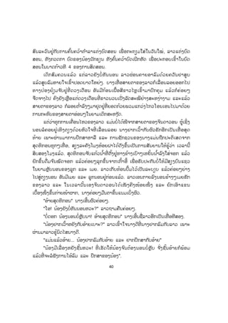 40
ສົນລະວົນຢູ່ກັບການຄົ້ນຄວ້າຕ ໍາລາແຕ່ງບົດສອນ ເພື່ ອກະກຽມໃສ່ໃນວັນໃໝ່, ລາວແຕ່ງບົດ
ສອນ, ທັງກວດກາ ບົດຂອງນ້ອງນັກຮຽນ ທັງຄົ້ນຄວ້າບົດເຝິກຫັດ ເພື່ ອປະກອບເຂົ້າໃນບົດ
ສອນໃນບາດກ້າວທີ 4 ຂອງການສິດສອນ.
ເດິກສົມຄວນແລ້ວ ແຕ່ລາວຍັງບໍ່ ທັນນອນ ລາວຜ່ອນຄາຍອາລົມດ້ວຍຄວັນຢາສູບ
ແລ້ວສູບລົມຫາຍໃຈເຂົ້າປອດບາດໃຫຍ່ໆ. ບາງເທື່ ອສາຍຕາຂອງລາວກໍເລື່ ອນລອຍອອກໄປ
ທາງປ່ອງຢ້ຽມຈ ັບຢູ່ທີ່ ດວງເດືອນ ອັນມີກ້ອນເຝື້ອສີຂາວໄຫຼເຂົ້າມາປົກຄຸມ ແລ້ວກໍຄ່ອຍໆ
ຈືດຈາງໄປ ຄົງຍັງເຫຼືອແຕ່ດວງເດືອນທີ່ ຂາວນວນເປັ່ງລັດສະໝີຢ່າງສະຫງ່າງາມ ແລະແລ້ວ
ສາຍຕາຂອງລາວ ກໍລອຍຕ ໍ່າລົງໆມາຢຸດຢູ່ທີ່ ຍອດກ້ວຍພວມແກວ່ງໄກວໂອນເອນໄປມາດ້ວຍ
ການກະທົບຂອງສາຍຕາອ່ອນໆໃນຍາມເດິກສະຫງ ັດ.
ແຕ່ວ່າທຸກການເຄື່ອນໄຫວຂອງລາວ ແມ່ນບໍ່ໄດ້ໜີຈາກສາຍຕາຂອງຈິນດາວອນ ຜູ້ເຊິ່ງ
ນອນລໍຄອຍຢູ່ເທິງຕຽງດ້ວຍຫົວໃຈທີ່ ເລື່ ອນລອຍ ນາງຢາກເວົ້າກັບຜົວຮັກອີກເປັນເທື່ ອສຸດ
ທ້າຍ ເພາະຜ່ານມາການປຶກສາຫາລື ແລະ ການຊັກຊວນຂອງນາງແມ່ນຖືກປະຕິເສດຈາກ
ສຸດທິກອນທຸກໆເທື່ ອ, ສຽງລະຄັງໂມງຫ້ອຍຝາໄດ້ດັງຂຶ້ນເປັນການສັນຍານໃຫ້ຮູ້ວ່າ ເວລານີ້
ສິບສອງໂມງແລ້ວ. ສຸດທິກອນຈ ັບແກ້ວນ ໍ້າທີ່ ຕັ້ງຢູ່ທາງຂ້າງເບົາໆເຫຍັ້ນນ ໍ້າລົງໃສ່ຈອກ ແລ້ວ
ຍົກຂຶ້ນດື່ມຈ ົນໝົດຈອກ ແລ້ວຄ່ອຍໆລຸກຂຶ້ນຈາກເກົ້າອີ້ ເພື່ ອຮັບປະກັນບໍ່ໃຫ້ມີສຽງບົນແຊວ
ໃນຍາມຫຼັບນອນຂອງລູກ ແລະ ເມຍ. ລາວເກັບທ້ອນປຶ້ມໄວ້ເປັນລະບຽບ ແລ້ວຄ່ອຍໆຍ່າງ
ໄປສູ່ຕຽງນອນ ອັນມີເມຍ ແລະ ລູກນອນຢູ່ກ່ອນແລ້ວ. ລາວເອນກາຍລົງນອນຂ້າງໆເມຍຮັກ
ຂອງລາວ ແລະ ໃນເວລານັ້ນເອງຈິນດາວອນໄດ້ເໜັ ງຄີງໜ້ອຍໜຶ່ ງ ແລະ ຍົກເອົາແຂນ
ເບື້ອງໜຶ່ ງຂຶ້ນກ່າຍໜ້າຜາກ, ນາງຄ່ອຍໆມືນຕາຂຶ້ນແນມເບິ່ງຜົວ.
"ອ້າຍສຸດທິກອນ" ນາງເອີ້ນຜົວຄ່ອຍໆ.
"ໂອ! ນ້ອງຍັງບໍ່ທັນນອນຫວະ?" ລາວຖາມຄືນຄ່ອຍໆ.
"ບໍ່ດອກ ນ້ອງນອນບໍ່ຫຼັບນາ! ອ້າຍສຸດທິກອນ" ນາງເອີ້ນຊື່ລາວອີກເປັນເທື່ ອທີສອງ.
"ນ້ອງຢາກເວົ້າຫຍັງກັບອ້າຍເບາະ?" ລາວເຂົ້າໃຈນາງດີທີ່ ນາງຢາກລົມກັບລາວ ເພາະ
ຜ່ານມາລາວຮູ້ນິດໄສນາງດີ.
"ແມ່ນແລ້ວອ້າຍ... ນ້ອງຢາກລົມກັບອ້າຍ ແລະ ຢາກປຶກສາກັບອ້າຍ"
"ນ້ອງມີເລື່ ອງຫຍັງຊັ້ນຫວະ! ທີ່ ເຮັດໃຫ້ນ້ອງຈ ົນຕ້ອງນອນບໍ່ ຫຼັບ ຈ ັ່ງຊັ້ນອ້າຍກໍພ້ອມ
ແລ້ວທີ່ ຈະລໍຟັງການໂອ້ລົມ ແລະ ປຶກສາຂອງນ້ອງ".
 