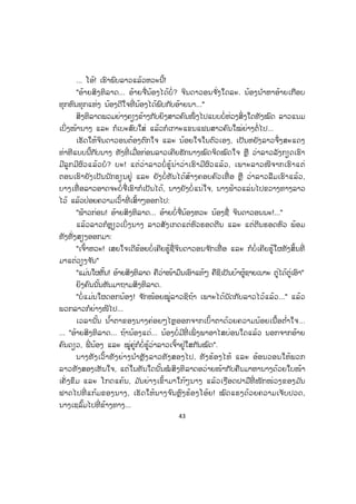 43
... ໂອ້! ເຮົາພົບລາວແລ້ວຫວະນີ້!
"ອ້າຍສິງທິລາດ... ອ້າຍຈື່ນ້ອງໄດ້ບໍ່? ຈິນດາວອນຈ ັ່ງໃດລະ. ນ້ອງນ ໍາຫາອ້າຍເກືອບ
ທຸກຫົນທຸກແຫ່ງ ນ້ອງດີໃຈທີ່ ນ້ອງໄດ້ພົບກັບອ້າຍນາ..."
ສິງທິລາດພວມຍ່າງຄຽງຂ້າງກັບຍິງສາວຄົນໜຶ່ ງໄປແບບບໍ່ຫ່ວງສິ່ງໃດທັງໝົດ ລາວແນມ
ເບິ່ງໜ້ານາງ ແລະ ກໍເບະສົບໃສ່ ແລ້ວກໍເກາະແຂນແຟນສາວຄົນໃໝ່ຍ່າງຕໍ່ໄປ...
ເຮັດໃຫ້ຈິນດາວອນຕ້ອງຕົກໃຈ ແລະ ນ້ອຍໃຈໃນຕົວເອງ, ເປັນຫຍັງລາວຈຶ່ງສະແດງ
ທ່າທີແບບນີ້ກັບນາງ ທັງທີ່ ເມື່ອກ່ອນລາວເຄີຍຮັກນາງໝົດຈິດໝົດໃຈ ຫຼື ວ່າລາວລັງກຽດເຮົາ
ມີລູກມີຜົວແລ້ວບໍ? ບະ! ແຕ່ວ່າລາວບໍ່ ຮູ້ນ່າວ່າເຮົາມີຜົວແລ້ວ, ເພາະລາວໜີຈາກເຮົາແຕ່
ຕອນເຮົາຍັງເປັນນັກຮຽນຢູ່ ແລະ ຍັງບໍ່ທັນໄດ້ສ້າງຄອບຄົວເທື່ ອ ຫຼື ວ່າລາວລືມເຮົາແລ້ວ,
ບາງເທື່ ອລາວອາດຈະບໍ່ຈື່ເຮົາກໍເປັນໄດ້, ນາງຍັງບໍ່ແນ່ໃຈ, ນາງຟ້າວແລ່ນໄປຂວາງທາງລາວ
ໄວ້ ແລ້ວປ່ອຍຄວາມເວົ້າທີ່ ເສົ້າໆອອກໄປ:
"ຟ້າວກ່ອນ! ອ້າຍສິງທິລາດ... ອ້າຍບໍ່ຈື່ນ້ອງຫວະ ນ້ອງຊື່ ຈິນດາວອນນະ!..."
ແລ້ວລາວກໍຫຼຽວເບິ່ ງນາງ ລາວສັງເກດແຕ່ຫົວຮອດຕີນ ແລະ ແຕ່ຕີນຮອດຫົວ ພ້ອມ
ທັງທັ່ງສຽງອອກມາ:
"ເຈົ້າຫວະ! ເສຍໃຈເດີຂ້ອຍບໍ່ເຄີຍຮູ້ຊື່ຈິນດາວອນຈ ັກເທື່ ອ ແລະ ກໍບໍ່ເຄີຍຮູ້ໃຜທັງສິ້ນທີ່
ມາແຕ່ວຽງຈ ັນ"
"ແມ່ນໃຜຫັ້ນ! ອ້າຍສິງທິລາດ ຄືວ່າໜ້າມຶນເອົາແທ້ໆ ຄືຊິເປັນບ້າຜູ້ຊາຍເນາະ ຕູ່ໄດ້ຕູ່ເອົາ"
ຍິງຄົນນັ້ນຫັນມາຖາມສິງທິລາດ.
"ບໍ່ແມ່ນໃຜດອກນ້ອງ! ຈ ັກໜ້ອຍໝູ່ລາວຊິຖ້າ ເພາະໄດ້ນັດກັບລາວໄວ້ແລ້ວ..." ແລ້ວ
ພວກລາວກໍຍ່າງໜີໄປ...
ເວລານັ້ນ ນ ໍ້າຕາຂອງນາງຄ່ອຍໆໄຫຼອອກຈາກເບົ້າຕາດ້ວຍຄວາມນ້ອຍເນື້ອຕ ໍ່າໃຈ...
... "ອ້າຍສິງທິລາດ... ຖ້ານ້ອງແດ່... ນ້ອງບໍ່ມີທີ່ ເພິ່ ງພາອາໄສບ່ອນໃດແລ້ວ ນອກຈາກອ້້າຍ
ຄົນດຽວ, ພີ່ ນ້ອງ ແລະ ໝູ່ຄູ່ກໍບໍ່ຮູ້ວ່າລາວເຈົ້າຢູ່ໃສກັນໝົດ".
ນາງທັງເວົ້າທັງຍ່າງນ ໍາຫຼັງລາວທັງສອງໄປ, ທັງຮ້ອງໄຫ້ ແລະ ອ້ອນວອນໃຫ້ພວກ
ລາວທັງສອງເຫັນໃຈ, ແຕ່ໃນທັນໃດນັ້ນໝໍ ສິງທິລາດອວ່າຍໜ້າກັບຄືນມາຫານາງດ້ວຍໃບໜ້າ
ເຄັ່ ງຂຶມ ແລະ ໂກດແຄ້ນ, ມ ັນຍ່າງເຂົ້າມາໃກ້ໆນາງ ແລ້ວເງືອດຝາມືທີ່ ໜັກໜ່ວງຂອງມ ັນ
ຟາດໄປທີ່ ແກ້ມຂອງນາງ, ເຮັດໃຫ້ນາງຈ ົນຫຼົງຮ້ອງໂອ້ຍ! ໝົດແຮງດ້ວຍຄວາມເຈັບປວດ,
ນາງເຊລົ້ມໄປທີ່ ຂ້າງທາງ...
ສ.ວ.ສ
ສະຫງວນລິຂະສິດ
 