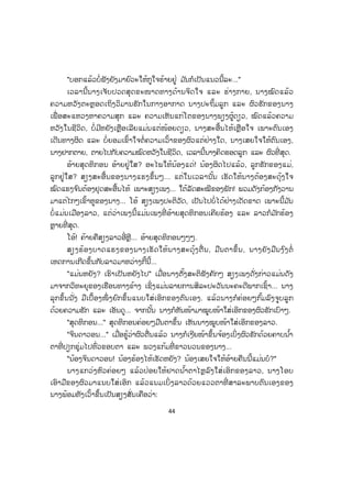 44
"ບອກແລ້ວບໍ່ຟັງຍັງມາຍົວະໃຫ້ກູໃຈຮ້າຍຢູ່ ມ ັນກໍເປັນແນວນີ້ລະ..."
ເວລານີ້ນາງເຈັບປວດສຸດຂະໜາດທາງດ້ານຈິດໃຈ ແລະ ຮ່າງກາຍ, ນາງໝົດແລ້ວ
ຄວາມຫວັງຕະຫຼອດເຖິງວິມານຮັກໃນກາງອາກາດ ນາງປະຖິ້ມລູກ ແລະ ຜົວຮັກຂອງນາງ
ເພື່ ອສະແຫວງຫາຄວາມສຸກ ແລະ ຄວາມເຫັນແກ່ໂຕຂອງນາງພຽງຜູ້ດຽວ, ໝົດແລ້ວຄວາມ
ຫວັງໃນຊີວິດ, ບໍ່ມີຫຍັງເຫຼືອເລີຍແມ່ນແຕ່ໜ້ອຍດຽວ, ນາງສະອື້ນໄຫ້ເຫຼືອໃຈ ເພາະຕົນເອງ
ເດີນທາງຜິດ ແລະ ບໍ່ຍອມເຂົ້າໃຈຕໍ່ຄວາມເວົ້າຂອງຜົວແຕ່ຢ່າງໃດ, ນາງເສຍໃຈໃຫ້ຕົນເອງ,
ນາງຢາກຕາຍ, ຕາຍໄປກັບຄວາມໝົດຫວັງໃນຊີວິດ, ເວລານີ້ນາງຄິດຮອດລູກ ແລະ ຜົວທີ່ ສຸດ.
ອ້າຍສຸດທິກອນ ອ້າຍຢູ່ໃສ? ອະໄພໃຫ້ນ້ອງແດ່! ນ້ອງຜິດໄປແລ້ວ, ລູກຮັກຂອງແມ່,
ລູກຢູ່ໃສ? ສຽງສະອື້ນຂອງນາງແຮງຂຶ້ນໆ... ແຕ່ໃນເວລານັ້ນ ເຮັດໃຫ້ນາງຕ້ອງສະດຸ້ງໃຈ
ໝົດແຮງຈ ົນຕ້ອງຢຸດສະອື້ນໄຫ້ ເພາະສຽງເພງ... ໃຕ້ລັດສະໝີຂອງພັກ! ພວມດັງກ້ອງກັງວານ
ມາແຕ່ໄກໆເຂົ້າຫູຂອງນາງ... ໂອ້ ສຽງເພງປະຕິວັດ, ເປັນໄປບໍ່ໄດ້ຢ່າງເດັດຂາດ ເພາະນີ້ມ ັນ
ບໍ່ແມ່ນເມືອງລາວ, ແຕ່ວ່າເພງນີ້ແມ່ນເພງທີ່ ອ້າຍສຸດທິກອນເຄີຍຮ້ອງ ແລະ ລາວກໍມ ັກຮ້ອງ
ຫຼາຍທີ່ ສຸດ.
ໂອ້! ຄ້າຍຄືສຽງລາວອີ່ຫຼີ... ອ້າຍສຸດທິກອນໆໆໆ.
ສຽງຮ້ອງບາດແຮງຂອງນາງເຮັດໃຫ້ນາງສະດຸ້ງຕື່ ນ, ມືນຕາຂຶ້ນ, ນາງຍັງມືນງ ົງຕໍ່
ເຫດການເກີດຂຶ້ນກັບລາວມາຫວ່າງກີ້ນີ້...
"ແມ່ນຫຍັງ? ເຮົາເປັນຫຍັງໄປ" ເມື່ອນາງຕັ້ງສະຕິຟັງຄັກໆ ສຽງເພງດັ່ງກ່າວແມ່ນດັງ
ມາຈາກວິທະຍຸຂອງເຮືອນທາງຂ້າງ ເຊິ່ງແມ່ນລາຍການສິລະປະວັນນະຄະດີພາກເຊົ້າ... ນາງ
ລຸກຂຶ້ນນັ່ງ ມືເບື້ອງໜຶ່ ງຍົກຂຶ້ນແນບໃສ່ເອິກຂອງຕົນເອງ. ແລ້ວນາງກໍຄ່ອຍໆກົ້ມລົງຈູບລູກ
ດ້ວຍຄວາມຮັກ ແລະ ເອັນດູ... ຈາກນັ້ນ ນາງກໍຫັນໜ້າມາໝູບໜ້າໃສ່ເອິກຂອງຜົວຮັກເບົາໆ.
"ສຸດທິກອນ..." ສຸດທິກອນຄ່ອຍໆມືນຕາຂຶ້ນ ເຫັນນາງໝູບໜ້າໃສ່ເອິກຂອງລາວ.
"ຈິນດາວອນ..." ເມື່ອຮູ້ວ່າຜົວຕື່ນແລ້ວ ນາງກໍເງີຍໜ້າຂຶ້ນຈ້ອງເບິ່ງຜົວຮັກດ້ວຍຄາບນ ໍ້າ
ຕາທີ່ ປຽກຊຸ່ມໄປທົ່ວຂອບຕາ ແລະ ພວງແກ້ມທີ່ ຂາວນວນຂອງນາງ...
"ນ້ອງຈິນດາວອນ! ນ້ອງຮ້ອງໄຫ້ເຮັດຫຍັງ? ນ້ອງເສຍໃຈໃຫ້ອ້າຍຄືນນີ້ແມ່ນບໍ?"
ນາງແກວ່ງຫົວຄ່ອຍໆ ແລ້ວປ່ອຍໃຫ້ຢາດນ ໍ້າຕາໄຫຼລົງໃສ່ເອິກຂອງລາວ, ນາງໂອບ
ເອົາມືຂອງຜົວມາແນບໃສ່ເອິກ ແລ້ວແນມເບິ່ ງລາວດ້ວຍແວວຕາທີ່ ສາລະພາບຕົນເອງຂອງ
ນາງພ້ອມທັງເວົ້າຂຶ້ນເປັນສຽງສັ່ນເຄືອວ່າ:
 