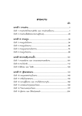 ສສາລະບານ
ໜ້າ
ພາກທີ I ການອ່ານ.........................................................................................1
ບົດທີ 1 ການອ່ານຈ ັບໃຈຄວາມສ ໍາຄັນ ແລະ ການອ່ານຫຍໍ້ຄວາມ.................................1
ບົດທີ 2 ການອ່ານເພື່ ອພັດທະນາຄວາມຮູ້ຕົນເອງ.....................................................25
ພາກທີ II ການຂຽນ .....................................................................................34
ບົດທີ 3 ການຂຽນບົດວິເຄາະ...............................................................................34
ບົດທີ 4 ການຂຽນບົດຄວາມ................................................................................58
ບົດທີ 5 ການຂຽນລາຍງານວິຊາການ....................................................................75
ບົດທີ 6 ການຂຽນໂຄງການ.................................................................................89
ພາກທີ III ການຟັງ-ການເວົ້າ......................................................................101
ບົດທີ 7 ການອະພິປາຍ ແລະ ປະເພດຂອງການອະພິປາຍ.....................................101
ບົດທີ 8 ການໂຕ້ວາທີ.......................................................................................112
ບົດທີ 9 ພິທີກອນ ແລະ ໂຄສົກ.........................................................................124
ພາກທີ IV ຫຼັກພາສາລາວ...........................................................................143
ບົດທີ 10 ຕະກຸນພາສາຕ່າງໆໃນລາວ..................................................................143
ບົດທີ 11 ຄ ໍາຢືມໃນພາສາລາວ...........................................................................150
ບົດທີ 12 ຄວາມຮູ້ພື້ນຖານ ແລະ ການໃຊ້ວັດຈະນານຸກົມ........................................162
ບົດທີ 13 ພາກສ່ວນຕ່າງໆຂອງປະໂຫຍກ............................................................168
ບົດທີ 14 ໃຈຄວາມຂອງປະໂຫຍກ......................................................................177
ບົດທີ 15 ຫຼັກການ ແລະ ວິທີແຕ່ງກອນລ ໍາ .........................................................204
 