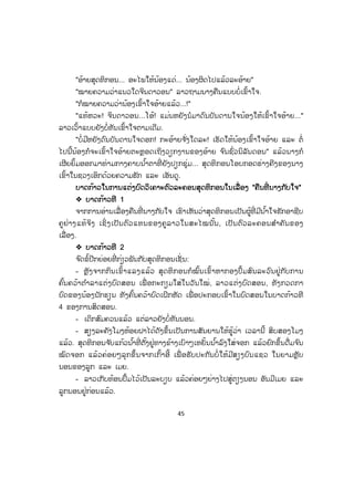 45
"ອ້າຍສຸດທິກອນ... ອະໄພໃຫ້ນ້ອງແດ່... ນ້ອງຜິດໄປແລ້ວລະອ້າຍ"
"ໝາຍຄວາມວ່າແນວໃດຈິນດາວອນ" ລາວຖາມນາງຄືນແບບບໍ່ເຂົ້າໃຈ.
"ກໍໝາຍຄວາມວ່ານ້ອງເຂົ້າໃຈອ້າຍແລ້ວ...!"
"ແທ້ຫວະ! ຈິນດາວອນ...ໂອ້! ແມ່ນຫຍັງນໍມາດົນບັນດານໃຈນ້ອງໃຫ້ເຂົ້າໃຈອ້າຍ..."
ລາວເວົ້າແບບຍັງບໍ່ທັນເຂົ້າໃຈຕາມເດີມ.
"ບໍ່ມີຫຍັງດົນບັນດານໃຈດອກ! ກະອ້າຍຈ ັ່ງໃດລະ! ເຮັດໃຫ້ນ້ອງເຂົ້າໃຈອ້າຍ ແລະ ຕໍ່
ໄປນີ້ນ້ອງກໍຈະເຂົ້າໃຈອ້າຍຕະຫຼອດເຖິງວຽກງານຂອງອ້າຍ ຈ ົນຊົ່ວນິລັນດອນ" ແລ້ວນາງກໍ
ເຜີຍຍິ້ມອອກມາທ່າມກາງຄາບນ ໍ້າຕາທີ່ ຍັງປຽກຊຸ່ມ... ສຸດທິກອນໂອບກອດຮ່າງຄີງຂອງນາງ
ເຂົ້າໃນຊວງເອິກດ້ວຍຄວາມຮັກ ແລະ ເອັນດູ.
ບບາດກ້າວໃນການແຕ່ງບົດວິເຄາະຕົວລະຄອນສຸດທິກອນໃນເລື່ ອງ "ຄືນທີ່ ນາງກັບໃຈ"
™ ບາດກ້າວທີ 1
ຈາກການອ່ານເລື່ອງຄືນທີ່ ນາງກັບໃຈ ເຮົາເຫັນວ່າສຸດທິກອນເປັນຜູ້ທີ່ ມີນ ໍ້າໃຈຮັກອາຊີບ
ຄູຢ່າງແທ້ຈິງ ເຊິ່ ງເປັນຕົວແທນຂອງຄູລາວໃນສະໄໝນັ້ນ, ເປັນຕົວລະຄອນສ ໍາຄັນຂອງ
ເລື່ອງ.
™ ບາດກ້າວທີ 2
ຈ ົດຂໍ້ປີກຍ່ອຍທີ່ ກ່ຽວພັນກັບສຸດທິກອນເຊັ່ ນ:
- ຫຼັງຈາກກິນເຂົ້າແລງແລ້ວ ສຸດທິກອນກໍໝົ້ນເຂົ້າຫາກອງປຶ້ມສົນລະວົນຢູ່ກັບການ
ຄົ້ນຄວ້າຕ ໍາລາແຕ່ງບົດສອນ ເພື່ ອກະກຽມໃສ່ໃນວັນໃໝ່, ລາວແຕ່ງບົດສອນ, ທັງກວດກາ
ບົດຂອງນ້ອງນັກຮຽນ ທັງຄົ້ນຄວ້າບົດເຝິກຫັດ ເພື່ ອປະກອບເຂົ້າໃນບົດສອນໃນບາດກ້າວທີ
4 ຂອງການສິດສອນ.
- ເດິກສົມຄວນແລ້ວ ແຕ່ລາວຍັງບໍ່ທັນນອນ.
- ສຽງລະຄັງໂມງຫ້ອຍຝາໄດ້ດັງຂຶ້ນເປັນການສັນຍານໃຫ້ຮູ້ວ່າ ເວລານີ້ ສິບສອງໂມງ
ແລ້ວ. ສຸດທິກອນຈ ັບແກ້ວນ ໍ້າທີ່ ຕັ້ງຢູ່ທາງຂ້າງເບົາໆເຫຍັ້ນນ ໍ້າລົງໃສ່ຈອກ ແລ້ວຍົກຂຶ້ນດື່ມຈ ົນ
ໝົດຈອກ ແລ້ວຄ່ອຍໆລຸກຂຶ້ນຈາກເກົ້າອີ້ ເພື່ ອຮັບປະກັນບໍ່ ໃຫ້ມີສຽງບົນແຊວ ໃນຍາມຫຼັບ
ນອນຂອງລູກ ແລະ ເມຍ.
- ລາວເກັບທ້ອນປຶ້ມໄວ້ເປັນລະບຽບ ແລ້ວຄ່ອຍໆຍ່າງໄປສູ່ຕຽງນອນ ອັນມີເມຍ ແລະ
ລູກນອນຢູ່ກ່ອນແລ້ວ.
ສ.ວ.ສ
ສະຫງວນລິຂະສິດ
 