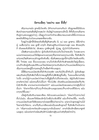 51
ນນິທານເລື່ອງ "ແພປ່ານ ແລະ ຂີ້ເຜິ້ງ"
ເຫິງນານມາແລ້ວ ຫຼາຍຊົ່ວໂຄດຄົນ ມີຕ ໍານານກ່າວຂານກັນວ່າ ເທິງພູດອຍທີ່ ມີບໍລິເວນ
ອັນກວ້າງຂວາງແຫ່ງໜຶ່ ງທີ່ ຢູ່ໄກແສນໄກ ຍັງມີໝູ່ບ້ານຂອງຊາວເຜົ່ າມ ົ້ງ ທີ່ ຕັ້ງຖິ່ນຖານຢັ່ງຢາຍ
ກັນຢູ່ຕາມໜ່ວຍພູສູງຕ່າງໆ ເມື່ອຫຼຽວໄປແຕ່ໄກກໍຈະເໝືອນຈອມປະສາດທີ່ ພົ້ນຈາກທະເລ
ສະຫວັນທີ່ ປົກຄຸມໄປດ້ວຍເມກໝອກທີ່ ໜາວເຢັນ.
ໃນໝູ່ບ້ານເຫຼົ່ ານີ້ກໍມີຄອບຄົວໜຶ່ ງທີ່ ຢູ່ກັນສາມຄົນ ພໍ່ , ແມ່ ແລະ ລູກສາວ, ພໍ່ ຊື່ວ່າທ້າວ
ຕູ້, ແມ່ຊື່ນາງບ້າວ ແລະ ລູກຊື່ ນາງກ້າ ທັງສາມຢູ່ກັນມາດ້ວຍຄວາມສຸກ ແລະ ຮັກແພງກັນ
ດີ ເປັນຄອບຄົວທີ່ ເຮັດໄຮ່, ເຮັດສວນ ປູກຜັກປູກໝີ່ , ລ້ຽງໝູ, ລ້ຽງໄກ່ໄວ້ເປັນອາຫານ.
ເມື່ອສັງຂານລ່ວງເລີຍໄປ ຜູ້ເປັນຜົວກໍເປັນຫ່ວງເປັນໃຍນ ໍາຄອບຄົວ ໂດຍສະເພາະ
ແມ່ນຢາກແພງແຮງເມຍໃຫ້ມີສຸຂະພາບແຂງແຮງຈຶ່ງຢາກຫາແຮງງານມາເພີ່ ມ ຈຶ່ງຕັດສິນໃຈ
ແຕ່ງດອງໃໝ່ກັບສາວແມ່ຮ້າງລູກຕິດຄົນໜຶ່ ງ ເຊິ່ງທັງສອງແມ່ລູກນີ້ຕ່າງມີນິດໄສເຫັນແກ່ຕົວ,
ຂີ້ຖີ່, ໃຈຖ່ອຍ ແລະ ຂີ້ແບະແງະງອນ ຍາມໃດກໍເຮັດຕັ້ງຕິເຈັບສ ໍາອອຍຜົວໃໝ່ຢູ່ເລື້ອຍໆ.
ນານປີໄປຜົວຜູ້ເຄີຍແສນດີກັບເມຍໃຫຍ່ກໍຄ່ອຍໆກາຍເປັນຜົວຕາມໃຈເມຍນ້ອຍທີ່ ຕ້ອງການ
ເຊິ່ງນາງເມຍນ້ອຍຜູ້ນີ້ວາງແຜນຢູ່ໃນໃຈເພື່ ອກ ໍາຈ ັດເມຍຫຼວງ.
ມີມື້ໜຶ່ ງນາງເມຍນ້ອຍເຮັດຕັ້ງຕິເຈັບປ່ວຍໜັກ ນອນຈ ົມບໍ່ກິນເຂົ້າກິນນ ໍ້າ, ຜູ້ເປັນຜົວສຸດ
ແສນເປັນຫ່ວງຈຶ່ງຕັດສິນໃຈຂຶ້ນໄປຈອມພູທີ່ ມີຕົ້ນໄມ້ສັກສິດຢູ່ຕົ້ນໜຶ່ ງ, ໃນຂະນະທີ່ ລາວກ ໍາລັງ
ໄປນັ້ນ ລາວບໍ່ຮູ້ວ່າເມຍນ້ອຍໄດ້ຈອບໄປລີ້ຢູ່ຫຼັງຕົ້ນໄມ້ນັ້ນກ່ອນແລ້ວ, ພໍຜູ້ເປັນຜົວໄປຮອດ
ລາວກໍຂາບໄຫວ້ ແລ້ວຖາມຕົ້ນໄມ້ນັ້ນວ່າ "ຕົ້ນໄມ້ເອີຍ ເປັນຫຍັງເມຍນ້ອຍຂອງຂ້ອຍຈຶ່ງເຈັບ
ບໍ່ ເຊົາຈ ັກເທື່ ອ ລາວຈະຕາຍຈາກຂ້ອຍບໍນໍ?" ແລ້ວເມຍນ້ອຍກໍຕອບອອກມາຈາກຫຼັງຕົ້ນໄມ້
ນັ້ນວ່າ: "ຖ້າຢາກໃຫ້ນາງດີໄວໆເຈົ້າຕ້ອງເອົາເມຍຫຼວງຂອງເຈົ້າມາຂ້າບະຜີໃຫ້ນາງ ແລ້ວ
ນາງຈະດີຂຶ້ນເອງ."
ເມື່ອຜູ້ເປັນຜົວກັບມາຮອດເຮືອນ ກໍຟ້າວບອກເມຍນ້ອຍວ່າ: "ຂ້ອຍໄດ້ໄປຂາບໄຫວ້
ຕົ້ນໄມ້ແລ້ວ, ເພິ່ ນບອກໃຫ້ຂ້ອຍເອົາງ ົວໂຕໜຶ່ ງໄປເຮັດຜີໃຫ້ ແລ້ວເຈົ້າກໍຈະດີຂຶ້ນ. ຈາກນັ້ນ
ນາງເມຍນ້ອຍກໍບອກໃຫ້ຜົວຂອງນາງໄປຊອກຊື້ງ ົວນ ໍາຊາວບ້ານ ແຕ່ລາວໄປຫຼາຍໝູ່ບ້ານບໍ່ ມີ
ໃຜຂາຍງ ົວໃຫ້ລາວ, ລາວຈຶ່ງກັບມາເຮືອນແລ້ວນັ່ງນອນຄຶດຫຼາຍມື້ ຈຶ່ງຕັດສິນໃຈເດັດຂາດ
ວ່າ: "ເຖິງຄາວແລ້ວຈະຕ້ອງເອົາເມຍຫຼວງມາເປັນງ ົວແທນ". ລາວກໍເລີຍເອົາເຊືອກມາຜູກຄໍ
ເມຍຫຼວງ ແລ້ວແກ່ລາກໄປພ້ອມທັງເອົາໄມ້ແສ້ຟາດຫຼັງເມຍໄປຍັງທົ່ງຫຍ້າກວ້າງ.
ສ.ວ.ສ
ສະຫງວນລິຂະສິດ
 