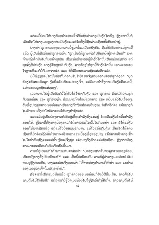 52
ແຕ່ລະມື້ປ່ອຍໃຫ້ນາງກິນຫຍ້າແທນເຂົ້າຄືກັນກັບວ່ານາງເປັນງ ົວໂຕໜຶ່ ງ. ຫຼັງຈາກນັ້ນກໍ
ເລີຍເຮັດໃຫ້ນາງເມຍຫຼວງກາຍເປັນງ ົວແມ່ແທ້ໂຕໜຶ່ ງທີ່ ຖືກລ່າມເຊືອກກົ້ມກິນຫຍ້າຢູ່.
ນາງກ້າ ລູກສາວຂອງພວກລາວບໍ່ຮູ້ວ່າພໍ່ ແມ່ເປັນຫຍັງກັນ, ມີແຕ່ບໍ່ເຫັນໜ້າແມ່ຫຼາຍມື້
ແລ້ວ ຜູ້ເປັນພໍ່ ມີແຕ່ບອກລູກສາວວ່າ: "ລູກເອີຍໃຫ້ລູກພາງ ົວໄປກິນຫຍ້າຢູ່ກາງເດີ່ນເດີ" ນາງ
ກ້າພາງ ົວໂຕນັ້ນໄປກິນຫຍ້າທຸກວັນ ເຖິງແມ່ນວ່າລາວບໍ່ຮູ້ວ່າງ ົວໂຕນັ້ນເປັນແມ່ຂອງລາວ ແຕ່
ທຸກຄັ້ງທີ່ ເຫັນງ ົວ ນາງຮູ້ສຶກຜູກພັນກັບງ ົວ, ລາວຮ້ອງໄຫ້ທຸກມື້ກັບງ ົວໂຕນັ້ນ ເພາະລາວເສຍ
ໃຈຫຼາຍທີ່ ແມ່ກໍບໍ່ກັບມາຈາກໄຮ່ ແລະ ກໍບໍ່ມີໃຜສອນລາວຖັກແສ່ວອີກແລ້ວ.
ມີມື້ໜຶ່ ງງ ົວແມ່ໂຕນັ້ນອົດກັ້ນຄວາມໃນໃຈບໍ່ ໄຫວຈຶ່ງເຜີຍຄວາມລັບຕໍ່ ລູກຄີງວ່າ: "ຢຸດ
ຮ້ອງໄຫ້ເສຍເທີດລູກ ງ ົວນີ້ແລ້ວເປັນແມ່ຂອງເຈົ້າ, ແມ່ມີເວນກ ໍາຈຶ່ງກາຍເປັນງ ົວຄືແນວນີ້,
ແມ່ຈະສອນລູກຖັກແສ່ວເອງ".
ເວລາຜ່ານໄປຜູ້ເປັນຜົວກໍບໍ່ໄດ້ຫົວໃສ່ໃຈຊາກັບງ ົວ ແລະ ລູກສາວ ມີແຕ່ມີຄວາມສຸກ
ກັບເມຍນ້ອຍ ແລະ ລູກສາວຫຼ້າ. ສ່ວນນາງກ້າກໍໃຫຍ່ແຕກສາວ ແລະ ຫຍິບແສ່ວໄປເລື້ອຍໆ.
ວັນໜຶ່ ງນາງລູກສາວເມຍນ້ອຍມາເຫັນນາງກ້າຖັກແສ່ວແພຜືນງາມ ກໍເກີດອິດສາ ແລ້ວນາງກໍ
ໄປລັກຈອບເບິ່ງວ່າໃຜນໍມາສອນໃຫ້ນາງກ້າຖັກແສ່ວ.
ແລະແລ້ວຜູ້ເປັນນ້ອງສາວກໍເຫັນຜູ້ເອື້ອຍກ ໍາລັງນັ່ງແສ່ວຢູ່ ໂດຍມີແມ່ງ ົວໂຕນັ້ນກ ໍາລັງ
ສອນໃຫ້. ຢູ່ຕໍ່ ມາມື້ໜຶ່ ງນາງນ້ອງສາວກໍໄດ້ພາງ ົວແມ່ໂຕນັ້ນໄປກິນຫຍ້າ ແລະ ຂໍໃຫ້ແມ່ງ ົວ
ສອນໃຫ້ນາງຖັກແສ່ວ ແຕ່ແມ່ງ ົວບໍ່ ຍອມບອກນາງ, ແມ່ງ ົວແລ່ນກັບຄືນ ເລີຍເຮັດໃຫ້ສາຍ
ເຊືອກທີ່ ມ ັດຄໍແມ່ງ ົວນັ້ນໄປເກາະເອົາປອກແຂນເບື້ອງໜຶ່ ງຂອງນາງ ແລ້ວລາກເອົານາງເຂົ້າ
ໄປໃນປ່າຈ ົນເຖິງແຄມແມ່ນ ໍ້າ ງ ົວແມ່ຈຶ່ງຢຸດ ແລ້ວນາງຈຶ່ງຟ້າວແລ່ນກັບເຮືອນ. ຫຼັງຈາກນ້ອງ
ສາວມາຮອດເຮືອນກໍເກີດເຈັບເປັນຂຶ້ນມາ.
ຄາວນີ້ຜູ້ເປັນພໍ່ ກໍໄດ້ໄປຖາມຫີນສັກສິດວ່າ: "ມີຫຍັງນໍເກີດຂຶ້ນກັບລູກສາວຂອງຂ້ອຍ,
ເປັນຫຍັງນາງຈຶ່ງເຈັບໜັກແທ້?" ແລະ ເທື່ ອນີ້ກໍເໝືອນກັນ ລາວບໍ່ຮູ້ວ່ານາງເມຍນ້ອຍໄດ້ໄປ
ຈອບຢູ່ຫຼັງກ້ອນຫີນ, ນາງເມຍນ້ອຍຈຶ່ງຕອບວ່າ: "ເຈົ້າຈະຕ້ອງທ ໍາລາຍກີ່ຕ ໍ່າຜ້າ ແລະ ແພປ່ານ
ຂອງເມຍຫຼວງເຈົ້າຖິ້ມໝົດສາກ່ອນ".
ຫຼັງຈາກທີ່ ເຮັດແນວນັ້ນແລ້ວ ລູກສາວຂອງເມຍນ້ອຍກໍຍັງບໍ່ ດີຂຶ້ນເລີຍ, ລາວຈຶ່ງໄປ
ຖາມຕົ້ນໄມ້ສັກສິດອີກ ແຕ່ລາວກໍບໍ່ຮູ້ວ່າເມຍນ້ອຍໄປລີ້ຢູ່ຫຼັງຕົ້ນໄມ້ຄືເກົ່າ. ລາວຖາມຕົ້ນໄມ້
 