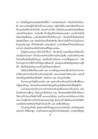 53
ວ່າ: "ເປັນຫຍັງລູກສາວຂອງຂ້ອຍຈຶ່ງບໍ່ດີຂຶ້ນ?" ເມຍນ້ອຍກໍຕອບວ່າ: "ຕ້ອງຂ້າງ ົວໂຕນັ້ນບະ
ຜີ" ເພາະເມຍນ້ອຍຮູ້ດີວ່າງ ົວໂຕນັ້ນແມ່ນເມຍຫຼວງ. ພໍຜູ້ເປັນພໍ່ ກັບມາຮອດເຮືອນກໍຟ້າວບອກ
ກັບເມຍນ້ອຍໃຫ້ໄປຂ້າງ ົວໂຕນັ້ນ, ພໍນາງກ້າມາໄດ້ຍິນ ກໍເລີຍຟ້າວແລ່ນອອກໄປຫາງ ົວທີ່ ຄອກ
ແລ້ວກໍເວົ້າຕໍ່ແມ່ງ ົວວ່າ: "ແມ່ງ ົວເອີຍ ຕໍ່ໄປນີ້ລູກຊິບໍ່ໄດ້ເຫັນໜ້າແມ່ແລ້ວ" ນາງເວົ້າໄດ້ເທົ່ ານີ້
ກໍຮ້ອງໄຫ້ສະອື້ນບໍ່ຢຸດ, ແມ່ງ ົວເຫັນກໍຕົກໃຈຈຶ່ງເວົ້າກັບນາງວ່າ: "ເປັນຫຍັງເຈົ້າຈຶ່ງຮ້ອງໄຫ້ແທ້
ຂ້ອຍຮັກເຈົ້າຫຼາຍ ແລະ ຂ້ອຍກໍໄດ້ຊ່ວຍເຈົ້າເຮັດສ ໍາເລັດ ສິ້ນກະໂປ່ງທີ່ ເຈົ້າຈະໄດ້ນຸ່ງໃນຍາມ
ກິນຈຽງແລ້ວເດລູກ ເຈົ້າໄຫ້ເຮັດຫຍັງ ບອກແມ່ງ ົວດຸ?" ນາງກ້າຕັ້ງສະຕິໄດ້ແລ້ວກໍຟ້າວບອກ
ແມ່ໄປວ່າ ພໍ່ ຂອງຕົນຈະເອົາງ ົວໄປຂ້າບະຜີໃຫ້ລູກເມຍນ້ອຍ.
ງ ົວຜູ້ເປັນແມ່ຂອງນາງຈຶ່ງໄດ້ເວົ້າຂຶ້ນວ່າ: "ຮີບເອົານ ໍ້າມາຖອກໃສ່ຄອກໃຫ້ຂ້ອຍມື່ນ
ແລ້ວລົ້ມຕາຍໄປຊະ!" ເວົ້າແລ້ວນາງກ້າກໍປະຕິບັດຕາມຄ ໍາແມ່ງ ົວສັ່ງ ນາງກໍໄປຕັກນ ໍ້າມາຫົດ
ໃສ່ບ່ອນທີ່ ແມ່ງ ົວຢືນຢູ່ນັ້ນຈ ົນປຽກ, ກ່ອນທີ່ ແມ່ງ ົວຈະມື່ນຕາຍ ນາງໄດ້ສັ່ງລູກສາວວ່າ: "ເມື່ອ
ໃດຫາກລູກຢາກໄດ້ສິ່ ງໃດນັ້ນໃຫ້ລູກໄປທີ່ ຄອກງ ົວ ແລ້ວລູກຈະເຫັນສິ່ ງທີ່ ລູກຕ້ອງການຢູ່ທີ່
ນັ້ນ" ເມື່ອເວົ້າສຸດງ ົວກໍຢຽບບວກນ ໍ້າແລ້ວມື່ນພະລາດລົ້ມຕາຍ.
ເມື່ອງ ົວແມ່ທີ່ ເຄີຍໃຫ້ຄວາມຮັກ ແລະ ຄວາມອົບອຸ່ນມາແຕ່ລະມື້ລະວັນໄດ້ມາຕາຍຈາກ
ພາໃຫ້ນາງກ້າກາຍເປັນກ ໍ່າພ້າແມ່ຢ່າງຫງອຍເຫງົາ ເພາະແມ່ນ້ອຍບໍ່ໄດ້ຮັກນາງກ້າ, ແຕ່ລະມື້
ກໍມີແຕ່ໃຊ້ວຽກໜັກຕັ້ງແຕ່ເຊົ້າຈ ົນຄ ໍ່າ, ທັງເຮັດໄຮ່ ແລະ ເຮັດວຽກໃນເຮືອນ.
ໃນຂະນະດຽວກັນຜູ້ເປັນແມ່ນ້ອຍ ແລະ ລູກສາວຊ ໍ້າພາກັນແຕ່ງຕົວດ້ວຍສິ້ນເສື້ອງາມ
ໄປຫຼິ້ນບຸນກິນຈຽງ, ສ່ວນນາງກ້າແມ່ນຕ້ອງໄດ້ເຮັດວຽກຄົນດຽວຢູ່ເຮືອນຢ່າງໜ້າເສົ້າສະຫຼົດໃຈ.
ແມ່ນ້າຂອງນາງກ້າຢ້ານວ່ານາງກ້າຈະຟ້າວເຮັດວຽກທີ່ ມອບໝາຍນັ້ນແລ້ວໄວ ແລ້ວ
ຟ້າວລັກອອກໄປຫຼິ້ນບຸນ ຈຶ່ງຫາວຽກເພີ່ ມໃຫ້ນາງ ແລະ ເອົາໝາກສາລີປົນໃສ່ເຂົ້າເປືອກມາ
ໃຫ້ນາງກ້າໄຈ້ແຍກໃຫ້ໝົດໃນມື້ນີ້ ເພາະແມ່ນ້າຄິດວ່າ ແນວໃດນາງກ້າກໍບໍ່ ສາມາດໄຈ້ທັນ
ແລະ ກໍຈະໝົດໂອກາດໄດ້ໄປໂຍນໝາກຄອນນ ໍາໝູ່. ສ່ວນນາງກ້າເມື່ອເຫັນແມ່ນ້າເຮັດໃສ່ຕົນ
ແນວນັ້ນກໍບໍ່ປາກຫຍັງມີແຕ່ກົ້ມໜ້າເກັບເມັດເຂົ້າ ແລະ ສະອື້ນໄຫ້ຄົນດຽວ.
ໃນເວລາດຽວກັນນັ້ນ ຫູຂອງນາງກໍໄດ້ຍິນສຽງແວ່ວໆມາແຕ່ຄອກງ ົວ ມ ັນເປັນສຽງຂອງ
ແມ່ນາງກ້າ ທີ່ ເອີ້ນຫາລູກ. ນາງຟ້າວແລ່ນຕາມສຽງນັ້ນໄປຈ ົນເຖິງຄອກງ ົວ, ນາງເຫັນເຄື່ອງນຸ່ງ
ສ.ວ.ສ
ສະຫງວນລິຂະສິດ
 
