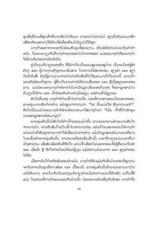 54
ຊຸດໜຶ່ ງທີ່ ງາມທີ່ ສຸດເທົ່ າທີ່ ນາງເຄີຍໄດ້ເຫັນມາ ວາງພາດໄວ້ຮາວໄມ້, ສຽງນັ້ນຍັງແວ່ວມາອີກ
ເໝືອນກັບບອກນາງໃຫ້ຟ້າວໃສ່ເຄື່ອງທີ່ ແມ່ໄດ້ກຽມໄວ້ໃຫ້ລູກ.
ນາງກ້າອອກຈາກຄອກງ ົວພ້ອມກັບຊຸດທີ່ ສວຍງາມ ເຊິ່ ງເອ້ຢ້ອງໄປດ້ວຍເງິນຄ ໍາກ ໍາ
ແກ້ວ, ໃນຂະນະດຽວກັນທີ່ ນາງກ້າວຂາອອກໄປໄກຈາກຄອກ ແມ່ຂອງນາງກໍເຕືອນນາງກ້າ
ໃຫ້ຟ້າວກັບກ່ອນຕາເວັນຕົກດິນ.
ຢູ່ເດີ່ນບຸນກິນຈຽງແຫ່ງໜຶ່ ງ ທີ່ ຖືວ່າເປັນເດີ່ນລວມສູນຂອງໝູ່ບ້ານ ເຊິ່ ງຈະມີແຕ່ຜູ້ສ ໍາ
ຄັນໆ ແລະ ຜູ້ບ່າວງາມທັງຫຼາຍມາລົມສາວ ໂດຍການໃຊ້ໝາກຄອນ, ສຽງລ ໍາ ແລະ ສຽງ
ດົນຕີເປັນສື່ , ຍັງມີຜູ້ບ່າວງາມຈາກບ້ານໄກຄົນໜຶ່ ງທີ່ ໄດ້ຖືແຄນມາເປົ່ າໃນງານນີ້, ລາວເປົ່ າ
ແຄນທັງຟ້ອນເກັ່ງຫຼາຍ, ຜູ້ທີ່ ມາໃນງານຕ່າງກໍມີຄວາມຊື່ນຊອບ ແລະ ຫຼົງໃຫຼສຽງແຄນຂອງ
ລາວ. ແມ່ນ້ອຍຂອງນາງກ້າກໍຢາກໄດ້ມາເປັນລູກເຂີຍຂອງຕົນເອງ ຈຶ່ງພາລູກສາວໄປ
ວົນວຽນໃກ້ທ້າວ ແລະ ເວົ້າຕໍ່ແຍກັບທ້າວຢ່າງມີເລ່ລ່ຽມ ແຕ່ທ້າວຊ ໍ້າບໍ່ຫຼຽວແລ.
ທັນໃດນັ້ນເອງ ນາງກ້າກໍກ້າວເຂົ້າໄປກາງເດີ່ນ ບ່ອນທີ່ ບ່າວສາວພວມໂຍນໝາກຄອນ,
ຊາຍໜຸ່ມມາບເຫັນກໍຕາຄ້າງ ແລ້ວຫຼຸດປາກຖາມວ່າ: "ໂອ! ນັ້ນແມ່ນໃຜ ສັງມາງາມແທ້?".
ທັນໃດນັ້ນແມ່ນ້າຂອງນາງກ້າກໍຟ້າວຮ້ອງດອດມາໃສ່ນາງກ້າວ່າ: "ໂອ້ຍ, ເຈົ້າຄືກ້າເອົາຊຸດ
ງາມຂອງລູກສາວຂ້ອຍມານຸ່ງ?".
ຊາຍໜຸ່ມຄົນນັ້ນບໍ່ ສົນໃຈຕໍ່ ຄ ໍາເວົ້າຂອງແມ່ນ້ານັ້ນ ລາວພະຍາຍາມສ້າງຄວາມສົນໃຈ
ຈາກນາງກ້າ, ລາວຕັດສິນໃຈເດິີນເຂົ້າໄປຫານາງກ່ອນ ແລ້ວກໍໂຍນໝາກຄອນໃຫ້ນາງກ້າ
ແຕ່ແມ່ນ້າຊ ໍ້າຜັດຊຸກຮ່າງນາງກ້າໃຫ້ເລື່ ອນໄປທາງຂ້າງ ແລ້ວດຶງລູກສາວຕົນມາແທນທີ່ ນາງ
ໂດຍເຊິ່ງໜ້າຊາຍໜຸ່ມຄົນນັ້ນ. ຕາມປະເພນີຂອງຊົນເຜົ່ າມ ົ້ງ ເວລາກິນຈຽງແມ່ນເວລາທີ່ ມາ
ເບິ່ງສາວງາມ ເພື່ ອຄັດເລືອກຄົນທີ່ ຖືກໃຈ ລາວເຈົ້າເລືອກໂຍນໝາກຄອນໃຫ້ຜູ້ທີ່ ລາວເຈົ້າມ ັກ
ແລະ ເມື່ອມ ັກ ຫຼື ຖືກໃຈກໍຈະໂຍນໃຫ້ແຕ່ຜູ້ດຽວ ແລ້ວກໍຕາມດ້ວຍວາຈາ ແລະ ສຽງລ ໍາຕອບ
ໂຕ້ກັນ.
ເມື່ອຕາເວັນໃກ້ຈະຕົກລັບຂອບຟ້າແລ້ວ, ນາງກ້າກໍຮີບແລ່ນກັບຄືນບ້ານກ່ອນທີ່ ຊຸດງາມ
ຈະກັບກາຍເປັນຊຸດທີ່ ຂາດສ້ອຍ ແລະ ເປື້ອນເປິ. ຊາຍໜຸ່ມຄົນນັ້ນຟ້າວແລ່ນຕາມນາງໄປ
ແຕ່ບໍ່ ທັນນາງ. ພາຍໃນເຈັດວັນແຫ່ງບຸນກິນຈຽງກໍຈະມີເຫດການແບບນີ້ກັນໝົດ ແຕ່ໃນມື້ທີ
ແປດ ໃນຂະນະທີ່ ນາງກ້າພວມແລ່ນກັບບ້ານນັ້ນ ຍ້ອນຄວາມຟ້າວຟັ່ງເປັນພິເສດ ນາງກ້າຈຶ່ງ
 