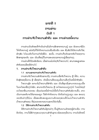 1
ພພາກທີ I
ການອ່ານ
ບົດທີ 1
ການອ່ານຈ ັບໃຈຄວາມສ ໍາຄັນ ແລະ ການອ່ານຫຍໍ້ຄວາມ
ການອ່ານເປັນທັກສະທີ່ ຈ ໍາເປັນຢ່າງຍິ່ ງຕໍ່ການສຶກສາຫາຄວາມຮູ້ ແລະ ພັດທະນາຊີວິດ
ໃຫ້ເກີດຄວາມຮູ້ ແລ້ວຍັງກໍ່ໃຫ້ເກີດຄວາມມ່ວນຊື່ນເພີດເພີນ ແລະ ສົ່ງເສີມໃຫ້ມີຄວາມຄິດໃໝ່,
ສ້າງສັນ ໄດ້ແນວຄິດໃນການດ ໍາລົງຊີິວິດ. ສະນັ້ນ, ການອ່ານຈຶ່ງເປັນໝາກຫົວໃຈຂອງການ
ສຶກສາທຸກລະດັບ ແລະ ເປັນເຄື່ອງມືໃນການສະແຫວງຫາຄວາມຮູ້ເລື່ອງຕ່າງໆ.
ການອ່ານທີ່ ດີມີປະສິດທິພາບ ເມື່ອອ່ານແລ້ວຕ້ອງຈ ັບໃຈຄວາມໄດ້, ສາມາດສະຫຼຸບສາລະ
ສ ໍາຄັນຂອງເລື່ອງທີ່ ອ່ານໄດ້.
1. ການອ່ານຈ ັບໃຈຄວາມສ ໍາຄັນ
1.1 ຄວາມໝາຍການອ່ານຈ ັບໃຈຄວາມສ ໍາຄັນ
ການອ່ານຈ ັບໃຈຄວາມສ ໍາຄັນໝາຍເຖິງ ການອ່ານເພື່ ອຈ ັບໃຈຄວາມ ຫຼື ຂໍ້ຄິດ, ຄວາມ
ຄິດຫຼັກຂອງຂໍ້ຄວາມ ຫຼື ເລື່ອງອ່ານ. ເປັນຂໍ້ຄວາມທີ່ ຄວບຄຸມຂໍ້ຄວາມອື່ນໆໃນຫຍໍ້ໜ້າທັງໝົດ.
ໃຈຄວາມຫຼັກ ໝາຍເຖິງໃຈຄວາມທີ່ ສ ໍາຄັນ ແລະ ເດັ່ ນທີ່ ສຸດເຊິ່ງສາມາດຄວບຄຸມເນື້ອ
ໃນປະໂຫຍກອື່ນໆໄດ້ໝົດ, ສາມາດເປັນໃຈຄວາມ ຫຼື ປະໂຫຍກແບບດ່ຽວໆໄດ້ ໂດຍບໍ່ຕ້ອງມີ
ປະໂຫຍກອື່ນມາປະກອບ ເຊິ່ງແຕ່ລະຫຍໍ້ໜ້າຈະມີເນື້ອໃນໃຈຄວາມສ ໍາຄັນຊັດເຈນຂຶ້ນ, ອາດ
ເປັນການອະທິບາຍໃຫ້ລາຍລະອຽດ ໃຫ້ຄ ໍາຈ ໍາກັດຄວາມ ຍົກຕົວຢ່າງປຽບທຽບ ແລະ ສະແດງ
ເຫດຜົນຢ່າງຖີ່ ຖ້ວນ ເພື່ ອສະໜັບສະໜູນຄວາມຄິດຂອງສ່ວນທີ່ ບໍ່ ແມ່ນໃຈຄວາມສ ໍາຄັນ
(ໃຈຄວາມສ ໍາຮອງ) ທີ່ ຊ່ວຍຂະຫຍາຍຄວາມໝາຍໃຫ້ແຈ້ງຂຶ້ນ.
1.2 ວິທີການອ່ານຈ ັບໃຈຄວາມສ ໍາຄັນ
ວິທີການອ່ານຈ ັບໃຈຄວາມສ ໍາຄັນມີຫຼາຍຢ່າງ ຂຶ້ນຢູ່ກັບຄວາມມ ັກຂອງຜູ້ອ່ານເຊັ່ ນ: ການ
ຂີດກ້ອງ, ການໃຊ້ສີຕ່າງໆສະແດງຄວາມສ ໍາຄັນຫຼາຍ-ໜ້ອຍຂອງຂໍ້ຄວາມ ການບັນທຶກຫຍໍ້
ສ.ວ.ສ
ສະຫງວນລິຂະສິດ
 