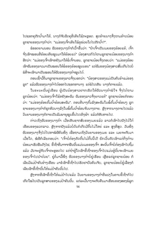 56
ໄປຊອກຄຸຕັກນ ໍ້າມາໃຫ້, ນາງກໍຈ ັບຜິດຄຸທີ່ ເຄີຍໃຊ້ຕະຫຼອດ. ສຸດທ້າຍນາງຈຶ່ງຖາມທ້າວນ້ອຍ
ລູກຊາຍຂອງນາງກ້າວ່າ: "ແມ່ຂອງເຈົ້າເຄີຍໃຊ້ຄຸໜ່ວຍໃດໄປຕັກນ ໍ້າ?".
ພໍຮອດຍາມນອນ ຜົວຂອງນາງກ້າກໍເວົ້າຂຶ້ນວ່າ: "ຖ້າເຈົ້າເປັນເມຍຂອງຂ້ອຍແທ້, ເຈົ້າ
ຈ ົ່ງເອົາໝອນທີ່ ຂ້ອຍເຄີຍໝູນມາໃຫ້ຂ້ອຍແດ່" ນ້ອງສາວກໍໄດ້ຖາມລູກຊາຍນ້ອຍຂອງນາງກ້າ
ອີກວ່າ: "ແມ່ຂອງເຈົ້າເອົາຫຍັງມາໃຫ້ພໍ່ ເຈົ້ານອນ, ລູກຊາຍນ້ອຍຈຶ່ງຕອບວ່າ: "ແມ່ຂອງຂ້ອຍ
ເອົາຜົມຂອງລາວມາເປັນໝອນໃຫ້ພໍ່ ຂອງຂ້ອຍໝູນນອນ" ແຕ່ຜົມຂອງນ້ອງສາວສັ້ນເກີນໄປບໍ່
ພໍທີ່ ຈະເອົາມາເປັນໝອນໃຫ້ຜົວຂອງນາງກ້າໝູນໄດ້.
ຕອນເຊົ້າມື້ຕໍ່ມາລູກຊາຍຂອງລາວຈຶ່ງບອກວ່າ: "ນ້ອງສາວຂອງແມ່ເປັນຄົນຂ້າແມ່ຂອງ
ລູກ" ແລ້ວຜົວຂອງນາງກ້າໄດ້ອອກໄປຊອກຫານາງ ແຕ່ພໍໄປເຫັນ ນາງກໍຕາຍແລ້ວ.
ໃນຂະນະນັ້ນຢູ່ເຮືອນ ຜູ້ເປັນນ້ອງສາວຢາກເຮັດໃຫ້ຜົວນາງກ້າພໍໃຈ ຈຶ່ງໄດ້ຖາມ
ລູກນ້ອຍວ່າ: "ແມ່ຂອງເຈົ້າໃຊ້ຫຍັງສະຜົມ ຜົມຂອງລາວຈຶ່ງຍາວແທ້" ລູກຊາຍນ້ອຍກໍຕອບ
ວ່າ: "ແມ່ຂອງຂ້ອຍຕົ້ມນ ໍ້າຮ້ອນສະຜົມ". ຕອນທີ່ ນາງກົ້ມລົງສະຜົມໃນໝໍ້ຕົ້ມນ ໍ້າຮ້ອນໆ ລູກ
ຊາຍຂອງນາງກ້າກໍຊຸກຫົວນາງລົງໃນໝໍ້ຕົ້ມນ ໍ້າຮ້ອນຈ ົນນາງຕາຍ. ຫຼັງຈາກນາງຕາຍໄປແລ້ວ
ວິນຍານຂອງນາງກໍກາຍເປັນລົມພາຍຸໝູນຂຶ້ນໄປເທິງຟ້າ ແລ້ວກໍຫັບຫາຍໄປ.
ກ່າວເຖິງຜົວຂອງນາງກ້າ ເມື່ອເຫັນຊາກສົບຂອງເມຍແລ້ວ ລາວກໍເອົາໄປຝັງໄວ້ໃກ້
ເຮືອນຂອງພວກລາວ. ຫຼັງຈາກຝັງແລ້ວບໍ່ດົນກໍເກີດມີຕົ້ນໄມ້ໃຫຍ່ ແລະ ສູງທີ່ ສຸດ. ວັນໜຶ່ ງ
ຜົວຂອງນາງຈຶ່ງໄດ້ໄປຫາໝໍ ຜີຄົນໜຶ່ ງ ເພື່ ອຖາມເຖິງວິນຍານຂອງເມຍ ແລະ ເມຍຈະກັບມາ
ເມື່ອໃດ, ໝໍ ຜີກໍເລີຍຕອບວ່າ: "ເຈົ້າບໍ່ ຕ້ອງຕັດຕົ້ນໄມ້ຕົ້ນນີ້ເດີ ຍົກເວັ້ນຕັດເອົາແຕ່ກິ່ງກ້ານ
ນ້ອຍມາເຮັດຟືນດັງໄຟ, ຂີ້ເຖົ່າທີ່ ມາຈາກຟືນນັ້ນແມ່ນເມຍຂອງເຈົ້າ ສະນັ້ນເຈົ້າບໍ່ຕ້ອງເອົາໄປຖິ້ມ
ແລ້ວ ມ ັນຈະຢູ່ກັບເຈົ້າຕະຫຼອດໄປ ແຕ່ຖ້າຜູ້ໃດເອົາຂີ້ເຖົ່າຂອງເຈົ້າໄປແມ່ນຜູ້ນັ້ນຈະເອົາເມຍ
ຂອງເຈົ້າໄປນ ໍາດ້ວຍ". ຢູ່ຕໍ່ ມາມື້ໜຶ່ ງ ຜົວຂອງນາງກ້າບໍ່ ຢູ່ເຮືອນ ເຫຼືອແຕ່ລູກຊາຍນ້ອຍ ກໍ
ເລີຍມີແມ່ປ້າຄົນຂ້າງເຮືອນ ມາຂໍເອົາຂີ້ເຖົ່າໄປເຮັດຢາປົວຄົນເຈັບ, ລູກຊາຍນ້ອຍບໍ່ຮູ້ເລື່ ອງກໍ
ເລີຍເອົາຂີ້ເຖົ່ານັ້ນໃຫ້ແມ່ປ້າຄົນນັ້ນໄປ.
ຫຼັງຈາກທີ່ ເອົາຂີ້ເຖົ່າໃຫ້ແມ່ປ້າໄປແລ້ວ ວິນຍານຂອງນາງກ້າທີ່ ແຝງໃນຄາບຂີ້ເຖົ່າກໍໄປ
ເກີດໃໝ່ໄປເປັນລູກສາວຂອງແມ່ປ້າຄົນນັ້ນ. ແຕ່ລະມື້ນາງຈະກັບຄືນມາເຮືອນຂອງສອງພໍ່ ລູກ
 