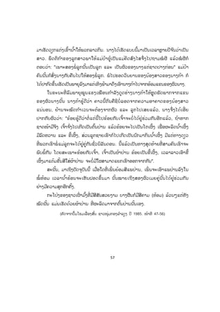 57
ມາເຮັດວຽກແຕ່ງເຂົ້ານ ໍ້າໃຫ້ພວກລາວກິນ. ນາງໄດ້ເຮັດແບບນີ້ມາເປັນເວລາຫຼາຍປີຈ ົນວ່າເປັນ
ສາວ. ພຶດຕິກ ໍາຂອງລູກສາວພາໃຫ້ແມ່ປ້າຜູ້ເປັນແມ່ຄິດສົງໄສຈຶ່ງໄປຖາມໝໍ ຜີ ແລ້ວໝໍ ຜີກໍ
ຕອບວ່າ: "ເພາະສອງພໍ່ ລູກນັ້ນເປັນລູກ ແລະ ເປັນຜົວຂອງນາງແຕ່ຊາດປາງກ່ອນ" ແມ່ປ້າ
ຄົນນັ້ນກໍສົ່ງນາງກັບຄືນໄປໃຫ້ສອງພໍ່ ລູກ. ພໍໄປຮອດວິນຍານຂອງນ້ອງສາວຂອງນາງກ້າ ກໍ
ໄດ້ປາກົດຂຶ້ນເຮັດເປັນພາຍຸລົງມາແຕ່ເທິງຟ້າມາດຶງເອົານາງກ້າໄປຈາກອ້ອມແຂນຂອງຜົວນາງ.
ໃນຂະນະທີ່ ລົມພາຍຸໝູນແຮງເໝືອນກ ໍາລັງດູດຮ່າງນາງກ້າໃຫ້ຫຼຸດພັດພາກຈາກແຂນ
ຂອງຜົວນາງນັ້ນ ນາງກ້າຮູ້ດີວ່າ ຄາວນີ້ຕົນຄືຊິບໍ່ ລອດຈາກຄວາມອາຄາດຂອງນ້ອງສາວ
ແນ່ນອນ, ຢ້ານຈະໝົດກ ໍາເວນຈະຕ້ອງຈາກຜົວ ແລະ ລູກໄປເສຍແລ້ວ, ນາງຈຶ່ງໄດ້ເອີ່ ຍ
ປາກກັບຜົວວ່່າ: "ຂ້ອຍຮູ້ດີວ່າຕໍ່ ແຕ່ນີ້ໄປຂ້ອຍກັບເຈົ້າຈະບໍ່ ໄດ້ຢູ່ຮ່ວມກັນອີກແລ້ວ, ຖ້າຫາກ
ຊາດໜ້າມີຈິງ ເຈົ້າຈ ົ່ງໄປເກີດເປັນຕົ້ນປ່ານ ແລ້ວຂ້ອຍຈະໄປເປັນໂຕເຜິ້ງ ເພື່ ອຜະລິດນ ໍ້າເຜິ້ງ
ມີລົດຫວານ ແລະ ຂີ້ເຜິ້ງ, ສ່ວນລູກຊາຍເຮົາກໍໄປເກີດເປັນນົກມາກິນນ ໍ້າເຜິ້ງ ມີແຕ່ທາງດຽວ
ທີ່ ພວກເຮົາພໍ່ ແມ່ລູກຈະໄດ້ຢູ່ຄູ່ກັນຊົ່ວນິລັນດອນ. ນີ້ແລ້ວເປັນທາງສຸດທ້າຍທີ່ ສາມຄົນເຮົາຈະ
ພົບພໍ້ກັນ ໂດຍສະເພາະຂ້ອຍກັບເຈົ້າ, ເຈົ້າເປັນຜ້າປ່ານ ຂ້ອຍເປັນຂີ້ເຜິ້ງ, ເວລາລາວເອົາຂີ້
ເຜິ້ງມາແຕ້ມຂັ້ນສີໃສ່ຜ້າປ່ານ ຈະບໍ່ມີໃຜສາມາດແຍກເຮົາອອກຈາກກັນ".
ສະນັ້ນ, ມາເຖິງປັດຈຸບັນນີ້ ເມື່ອໃດທີ່ ເພິ່ ນຍ້ອມສີແພປ່ານ, ເພິ່ ນຈະເອົາແພປ່ານລົງໃນ
ໝໍ້ ຫ້ອມ ເວລານ ໍ້າຮ້ອນຈະເຫັນຝອດຂຶ້ນມາ ນັ້ນໝາຍເຖິງສອງຜົວເມຍຄູ່ນັ້ນໄດ້ຢູ່ຮ່ວມກັນ
ຢ່າງມີຄວາມສຸກອີກຄັ້ງ.
ກະໂປ່ງຂອງຊາວເຜົ່ າມ ົ້ງທີ່ ມີສີສັນສວຍງາມ ບາງຜືນກໍມີສີຄາມ (ຫ້ອມ) ລ້ວນໆແຕ່ທັງ
ໝົດນັ້ນ ແມ່ນເຮັດດ້ວຍຜ້າປ່ານ ທີ່ ຜະລິດມາຈາກຕົ້ນປ່ານນັ້ນເອງ.
(ຄັດຈາກປຶ້ມໂຮມເລື່ ອງສັ້ນ ຊາວໜຸ່ມກອງລ ໍາລຽງ ປີ 1985. ໜ້າທີ 47-56)
ສ.ວ.ສ
ສະຫງວນລິຂະສິດ
 