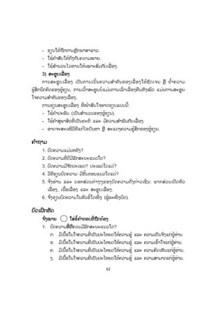 62
- ຂຽນໃຫ້ຖືກຕາມຫຼັກພາສາລາວ.
- ໃຊ້ຄ ໍາສັບໃຫ້ກົງກັບຄວາມໝາຍ.
- ໃຊ້ສ ໍານວນໂວຫານໃຫ້ເໝາະສົມກັບເລື່ ອງ.
33) ສະຫຼຸບເລື່ ອງ
ການສະຫຼຸບເລື່ ອງ ເປັນການເນັ້ນຄວາມສ ໍາຄັນຂອງເລື່ ອງໃຫ້ຊັດເຈນ ຫຼື ຢໍ້າຄວາມ
ຮູ້ສຶກນຶກຄິດຂອງຜູ້ຂຽນ, ການເວົ້າສະຫຼຸບບໍ່ແມ່ນການເລົ່ າເລື່ ອງຄືນທັງໝົດ ແມ່ນການສະຫຼຸບ
ໃຈຄວາມສ ໍາຄັນຂອງເລື່ອງ.
ການຂຽນສະຫຼຸບເລື່ອງ ທີ່ ໜ້າສົນໃຈອາດຂຽນແບບນີ້:
- ໃຊ້ຄ ໍາປະພັນ (ເປັນສ ໍານວນຂອງຜູ້ຂຽນ).
- ໃຊ້ຄ ໍາສຸພາສິດທີ່ ເປັນຄະຕິ ແລະ ມີຄວາມສ ໍາພັນກັບເລື່ ອງ.
- ອາດຈະສະເໜີວິທີແກ້ໄຂບັນຫາ ຫຼື ສະແດງຄວາມຮູ້ສຶກຂອງຜູ້ຂຽນ.
ຄ ໍາຖາມ
1. ບົດຄວາມແມ່ນຫຍັງ?
2. ບົດຄວາມທີ່ ດີມີລັກສະນະແນວໃດ?
3. ບົດຄວາມມີຈ ັກປະເພດ? ປະເພດໃດແດ່?
4. ວິທີຂຽນບົດຄວາມ ມີຂັ້ນຕອນແນວໃດແດ່?
5. ຈ ົ່ງອ່ານ ແລະ ບອກສ່ວນຕ່າງໆຂອງບົດຄວາມດັ່ງກ່າວເຊັ່ ນ: ພາກສ່ວນເປີດຫົວ
ເລື່ອງ, ເນື້ອເລື່ອງ ແລະ ສະຫຼຸບເລື່ອງ.
6. ຈ ົ່ງຂຽນບົດຄວາມໃນຫົວຂໍ້ໃດໜຶ່ ງ (ຜູ້ລະໜຶ່ ງບົດ).
ບົດເຝິກຫັດ
ຈ ົ່ງໝາຍ ໃສ່ຂໍ້ຄ ໍາຕອບທີ່ ຖືກຕ້ອງ
1. ບົດຄວາມທທີ່ ດີຄວນມີລັກສະນະແນວໃດ?
ກ. ມີເນື້ອໃນໃຈຄວາມທີ່ ເປັນປະໂຫຍດໃຫ້ຄວາມຮູ້ ແລະ ຄວາມເປັນຈິງແກ່ຜູ້ອ່ານ.
ຂ. ມີເນື້ອໃນໃຈຄວາມທີ່ ເປັນປະໂຫຍດໃຫ້ຄວາມຮູ້ ແລະ ຄວາມເຂົ້າໃຈແກ່ຜູ້ອ່ານ.
ຄ. ມີເນື້ອໃນໃຈຄວາມທີ່ ເປັນປະໂຫຍດໃຫ້ຄວາມຮູ້ ແລະ ຄວາມຄິດເຫັນແກ່ຜູ້ອ່ານ.
ງ. ມີເນື້ອໃນໃຈຄວາມທີ່ ເປັນປະໂຫຍດໃຫ້ຄວາມຮູ້ ແລະ ຄວາມສາມາດແກ່ຜູ້ອ່ານ.
 