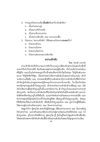63
2. ການຂຽນບົດຄວາມເພິ່ ນເເນັ້ນໜັກບັນຫາໃດເປັນສ ໍາຄັນ?
ກ. ເນັ້ນດ້ານຄວາມຮູ້
ຂ. ເນັ້ນຄວາມຈິງໂດຍກົງ
ຄ. ເນັ້ນຕາມຈິນຕະນາການ
ງ. ເນັ້ນຄວາມເພີດເພີນ ແລະ ຄວາມມ່ວນຊື່ນ
3. ບົດຄວາມ "ຄວາມເຄົາລົບ" ມີລັກສະນະບົດຄວາມປປະເພດໃດ?
ກ. ບົດຄວາມວິຈານ
ຂ. ບົດຄວາມວິເຄາະ
ຄ. ບົດຄວາມວິຊາການ
ງ. ບົດຄວາມສະແດງຄວາມຄິດເຫັນ
ຄວາມເຄົາລົບ
ໂດຍ: ອ່ອນສີ ປະຊາວົງ
ການເຄົາລົບນັບຖືເປັນມາລະຍາດອັນຈ ົບງາມປຽບເໝືອນຈ ົດໝາຍນ້ອຍສະບັບໜຶ່ ງທີ່
ແນະນ ໍາຕົວໄປໃນທາງທີ່ ດີ ທັງເປັນສະເໜ່ສາຍຕາຂອງຜູ້ພົບເຫັນ. ເວົ້າໂດຍທົ່ວໄປແລ້ວພໍ່ ແມ່
ກໍຄືຜູ້ປົກ ຄອງເບິ່ ງລ ໍາຄ ໍາຄອຍລູກເຕົ້າເຂົ້າອ່ອນທີ່ ຫາກໍເກີດໃໝ່ໃຫຍ່ລຸນ ໃຫ້ຮູ້ຈ ັກສ ໍາມາຄາ
ລະວະ ໃຫ້ຮູ້ຈ ັກທີ່ ຕ ໍ່າທີ່ ສູງ. ເມື່ອເດັກນ້ອຍໄດ້ຮັບການອົບຮົມບົ່ມສອນຈາກພໍ່ ແມ່ແລ້ວ ເຂົາກໍ
ຈະມີຄວາມເຊື່ອຟັງ ແລະ ຖ່າຍທອດສິ່ງທີ່ ດີງາມອັນໝາຍເຖິງການເຄົາລົບນັບຖືພີ່ ປ້ານ້າອາ
ເຄົາລົບຜູ້ເປັນພໍ່ ແມ່ຕະຫຼອດຮອດຜູ້ມີພະຄຸນຕໍ່ ປະເທດຊາດຕໍ່ ປະຊາຊົນ. ໃນເມື່ອເດັກນ້ອຍ
ຫາກມີອາຍຸກະສຽນພໍເຂົ້າໂຮງຮຽນແລ້ວ ເຂົາກໍຈະທ ໍາຄວາມເຄົາລົບອ້າຍເອື້ອຍຄູ ແລະ ເມື່ອ
ເຂົາໄດ້ຮັບການສຶກສາຮ ໍ່າຮຽນຢູ່ໃນຂັ້ນມະຫາວິທະຍາໄລ ຫຼື ຮ ໍ່າຮຽນໃນຂະແໜງການຕ່າງໆກໍ
ເຊັ່ ນດຽວກັນ. ສະນັ້ນຄວາມເຄົາລົບນັບຖືຈຶ່ງເປັນບັນຫາສ ໍາຄັນໃນຊີວິດຂອງຄົນເຮົາ.ເພາະວ່າ
ນັກສຶກສາທີ່ ຫາກໍຮຽນຢູ່ໃນປີທີໜຶ່ ງນັ້ນ ແມ່ນຫາກໍຫຍັບຍ້າຍຊ້າຍສວຍມາຈາກແຫ່ງອື່ນ ແລະ
ກໍມາຈາກຫຼາຍພໍ່ ຕໍ່ຫຼາຍຮັງໄດ້ມາເຕົ້າໂຮມກັນຢູ່ຫໍພັກ ເພື່ ອກຽມເຂົ້າໂຮງຮຽນດຽວກັນ. ນັກຮຽນ
ປີທີໜຶ່ ງຕ້ອງໃຫ້ຄວາມເຄົາລົບນັບຖື, ເຊື່ອຟັງຕໍ່ນັກຮຽນຮຸ່ນອ້າຍ ແລະ ຄູອາຈານຜູ້ທີ່ ສັ່ງສອນ
ໃຫ້ຄວາມຮູ້ທາງດ້ານວິທະຍາສາດ ແລະ ວິທະຍາການຕ່າງໆ.
ສະຫຼຸບໄດ້ວ່າ ຜູ້ອາວຸໂສ ໝາຍເຖິງຜູ້ມີອາຍຸສູງ ມີສົບປະການມານານ ແລະ ມີຄວາມຮັບຮູ້
ຕໍ່ ບັນຫາຕ່າງໆ. ພວກເຮົາລອງມາສັງເກດເບິ່ ງວ່າຜູ້ອາວຸໂສຍ່ອມເປັນທີ່ ຍົກຍ້ອງ ແລະ ໄດ້
ຮັບກຽດກ່ອນ. ຢູ່ໃນງານຈ ັດພິທີຕ່າງໆ ຜູ້ອາວຸໂສ ຫຼື ຜູ້ເປັນຜູ້ໃຫຍ່ໄມ້ສູງມ ັກຈະຖືກເຊື້ອເຊີນ
ໃຫ້ອອກໜ້າອອກຕາມີຄ ໍາຄິດຄ ໍາເຫັນຊີ້ທິດເຍືອງທາງອົບຮົມບົ່ມສອນໃຫ້ລູກຫຼານບ້ານເມືອງ.
ສ.ວ.ສ
ສະຫງວນລິຂະສິດ
 