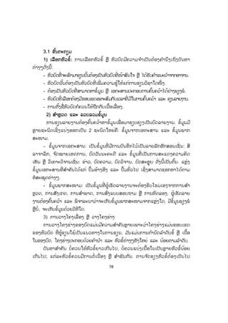 78
33.1 ຂັ້ນກະກຽມ
1) ເລືອກຫົວຂໍ້: ການເລືອກຫົວຂໍ້ ຫຼື ຫົວບົດມີຄວາມຈ ໍາເປັນຕ້ອງຄ ໍານຶງເຖິງບັນຫາ
ຕ່າງໆດັ່ງນີ້:
- ຫົວບົດທີ່ ຈະເອົາມາຂຽນນັ້ນຕ້ອງເປັນຫົວບົດທີ່ ໜ້າສົນໃຈ ຫຼື ໄດ້ຮັບຄ ໍາແນະນ ໍາຈາກອາຈານ.
- ຫົວບົດນັ້ນຕ້ອງເປັນຫົວບົດທີ່ ເພີ່ ມຄວາມຮູ້ໃຫ້ແກ່ການຮຽນວິຊາໃດໜຶ່ ງ.
- ຕ້ອງເປັນຫົວບົດທີ່ ສາມາດຫາຂໍ້ມູນ ຫຼື ເອກະສານປະກອບການຄົ້ນຄວ້າໄດ້ຢ່າງພຽງພໍ.
- ຫົວບົດທີ່ ເລືອກຕ້ອງມີຂອບເຂດເໝາະສົມກັບເວລາທີ່ ມີໃນການຄົ້ນຄວ້າ ແລະ ຂຽນລາຍງານ.
- ການຕັ້ງຊື່ຫົວບົດກໍຄວນໃຫ້ຖືກກັບເນື້ອເລື່ອງ.
2) ສສ ໍາຫຼວດ ແລະ ລວບລວມຂໍ້ມູນ
ການຂຽນລາຍງານຕ້ອງຄົ້ນຄວ້າຫາຂໍ້ມູນເພື່ ອມາຮຽບຮຽງເປັນບົດລາຍງານ. ຂໍ້ມູນມີ
ຫຼາຍຊະນິດເຊິ່ ງແບ່ງອອກເປັນ 2 ຊະນິດໃຫຍ່ຄື: ຂໍ້ມູນຈາກເອກະສານ ແລະ ຂໍ້ມູນພາກ
ສະໜາມ.
- ຂໍ້ມູນຈາກເອກະສານ: ເປັນຂໍ້ມູນທີ່ ມີການບັນທຶກໄວ້ເປັນລາຍລັກອັກສອນເຊັ່ ນ: ສີ
ລາຈາລຶກ, ຈ ົດໝາຍເຫດການ, ບົດວັນນະຄະດີ ແລະ ຂໍ້ມູນທີ່ ເປັນການສະແດງຄວາມຄິດ
ເຫັນ ຫຼື ວິເຄາະວິຈານເຊັ່ ນ: ຂ່າວ, ບົດຄວາມ, ບົດວິຈານ, ບົດສະຫຼຸບ ດັ່ງນີ້ເປັນຕົ້ນ. ແຫຼ່ງ
ຂໍ້ມູນເອກະສານທີ່ ສ ໍາຄັນໄດ້ແກ່ ປຶ້ມອ້າງອີງ ແລະ ປຶ້ມທົ່ວໄປ ເຊິ່ງສາມາດຊອກຫາໄດ້ຕາມ
ຫໍສະໝຸດຕ່າງໆ.
- ຂໍ້ມູນພາກສະໜາມ: ເປັນຂໍ້ມູນທີ່ ຜູ້ເຮັດລາຍງານຈະຕ້ອງຮິບໂຮມເອງຈາກການສ ໍາ
ຫຼວດ, ການສັງເກດ, ການສ ໍາພາດ, ການສົ່ງແບບສອບຖາມ ຫຼື ການທົດລອງ. ຜູ້ເຮັດລາຍ
ງານຕ້ອງຄົ້ນຄວ້າ ແລະ ພິຈາລະນາວ່າຈະເກັບຂໍ້ມູນພາກສະໜາມຈາກແຫຼ່ງໃດ, ມີຂໍ້ມູນພຽງພໍ
ຫຼືບໍ່, ຈະເກັບຂໍ້ມູນດ້ວຍວິທີໃດ.
3) ການວາງໂຄງເລື່ອງ ຫຼື ວາງໂຄງຮ່າງ
ການວາງໂຄງຮ່າງຂອງບົດແມ່ນມີຄວາມສ ໍາຄັນຫຼາຍເພາະວ່າໂຄງຮ່າງແມ່ນຂອບເຂດ
ຂອງຫົວບົດ ທີ່ ຜູ້ຂຽນໃຊ້ເປັນແນວທາງໃນການຂຽນ. ມ ັນແມ່ນການກ ໍານົດລ ໍາດັບຂໍ້ ຫຼື ເນື້ອ
ໃນຂອງບົດ. ໂຄງຮ່າງປະກອບດ້ວຍຄ ໍານ ໍາ ແລະ ຫົວຂໍ້ຕ່າງໆທັງໃຫຍ່ ແລະ ນ້ອຍຕາມລ ໍາດັບ.
ບັນຫາສ ໍາຄັນ ບໍ່ຄວນໃຫ້ຫົວຂໍ້ຍາວເກີນໄປ, ບໍ່ຄວນແບ່ງເນື້ອໃນເປັນຫຼາຍຫົວຂໍ້ນ້ອຍ
ເກີນໄປ; ແຕ່ລະຫົວຂໍ້ຄວນມີການຕໍ່ ເນື່ອງ ຫຼື ສ ໍາພັນກັນ. ການຈ ັດຮຽງຫົວຂໍ້ຕ້ອງເປັນໄປ
 